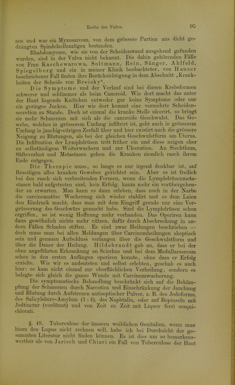 aus und Wcar ein Myxosarcom, von dem grössere Partien aus dicht ge- drängten Spindelzeilenzügen bestanden. Rhabdomyome, wie sie von der Scheidenwand ausgehend gefunden Avurden, sind in der Vulva nicht bekannt. Die dahin gehörenden Fälle von Frau Kaschewarowa, Soltmann, Rein, Sänger, Ahlfeld, Spiegelberg und ein in meiner Klinik beobachteter, von Haus er beschriebener Fall finden ihre Berücksichtigung in dem Abschnitt „Krank- heiten der Scheide von Breisky. Die Symptome und der Verlauf sind bei diesen Krebsformen schwerer und schlimmer als beim Cancroid. Wie dort macht das unter der Haut liegende Knötchen entweder gar keine Symptome oder nur ein geringes Jucken. Hier wie dort kommt eine vermehrte Scheiden- secretion zu Stande. Doch ist einmal die kranke Stelle ulcerirt, so bringt sie mehr Schmerzen mit sich als die cancroide Geschwulst. Das Ge- webe, welches in grösserem Umfang infiltrirt ist, geht auch in grösserem Umfang in jauchig-eitrigen Zerfall über und hier existirt auch die grössere Neigung zu Blutungen, als bei der gleichen Geschwulstform am Uterus. Die Infiltration der Lymphdrüsen tritt früher ein und diese neigen eher zu selbständigem Weiterwuchern und zur Ulceration. An Siechthum, Säfteverlust und Metastasen gehen die Kranken ziemlich rasch ihrem Ende entgegen. Die Therapie muss, so lange es nur irgend denkbar ist, auf Beseitigen alles kranken Gewebes gerichtet sein. Aber es ist freilich bei den rasch sich verbreitenden Formen, wenn die Lymphdrüsenmeta- stasen bald aufgetreten sind, kein Erfolg, kaum mehr ein vorübergehen- der zu erwarten. Man kann es dann erleben, dass noch in der Narbe die carcinomatöse Wucherung sich wieder etablirt und es dem Laien den Eindruck macht, dass man mit dem Eingriff' gerade nur eine Ver- grösserung des Geschwürs gemacht habe. Sind die Lymphdrüsen schon ergriffen, so ist wenig Hoffnung mehr vorhanden. Das Operiren kann dann gewöhnhch nichts mehr nützen, dafür durch Abschreckung in an- dern Fällen Schaden stiften. Es sind zwar Heilungen beschrieben — doch muss man bei allen Meldungen über Carcinomheilungen skeptisch sein und genauen Aufschluss verlangen über die Geschwulstform und über die Dauer der Heilung. Hildebrandt gab an, dass er bei der oben angeführten Erkrankung an Scirrhus und bei dem Medullarsarcom schon in den ersten Anfängen operiren konnte, ohne dass er Erfolg erzielte. Wie wir es andeuteten und selbst erlebten, geschah es auch hier: es kam nicht einmal zur oberflächlichen Verheilung, sondern es belegte sich gleich die ganze Wunde mit Carcinomwucherung. Die symptomatische Behandlung beschränkt sich auf die Bekäm- pfung der Schmerzen durch Narcotica und Einschränkung der Jauchung^ und Blutung durch Aufstreuen antiseptischer Pulver, z. B. des Jodoforms, des Salicylsäure-Amylum (1 :4), des Naphtalin, oder auf Bepinseln mit Jodtinctur (verdünnt) und von Zeit zu Zeit mit Liquor ferri sesqui- chlorati. §. 48. Tuberculose der äussern weiblichen Genitalien, wenn man hiezu den Lupus nicht rechnen will, habe ich bei Durchsicht der ge- sammten Literatur nicht finden können. Es ist dies um so bemerkens- werther als von Jarisch und Chiari ein Fall von Tuberculose der Haut