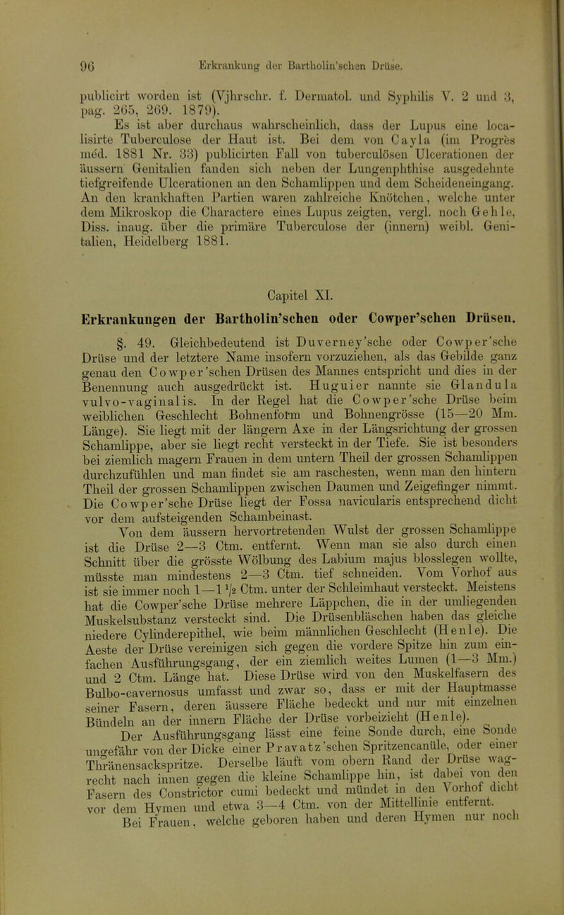 publicirt worden ist (Vjhrschr. f. Dermatol. und Syphilis V. 2 und 3, pag. 2(55, 269. 1870). Es ist aber durchaus wahrscheinlich, dass der Lupus eine loca- lisii-te Tuberculose der Haut ist. Bei dem von Cayla (im Progres med. 1881 Nr. 33) publicirten Fall von tuberculösen Ulcerationen der äussern Genitalien fanden sich neben der Lungenphthise ausgedehnte tiefgreifende Ulcerationen an den Schamlippen und dem Scheideneingang. An den krankhaften Partien waren zahlreiche Knötchen, welche unter dem Mikroskop die Charactere eines Lupus zeigten, vergl. noch Gehle, Diss. inaug. über die primäre Tul)erculose der (innern) weil)l. Geni- talien, Heidelberg 1881. Capitel XL Erkrankungen der Bartholin'schen oder Cowper'schen Drüsen. §. 49. Gleichbedeutend ist Duverney'sche oder Cowper'sche Drüse und der letztere Name insofern vorzuziehen, als das Gebilde ganz genau den Cowp er'sehen Drüsen des Mannes entspricht und dies in der Benennung auch ausgedrückt ist. Huguier nannte sie Glandula vulvo-vaginalis. In der Regel hat die Cowper'sche Drüse beim weiblichen Geschlecht Bohnenfotm und Bohnengrösse (15—20 Mm. Länge). Sie liegt mit der längern Axe in der Längsrichtung der grossen Schamlippe, aber sie liegt recht versteckt in der Tiefe. Sie ist besonders bei ziemlich magern Frauen in dem untern Theil der grossen Schamlippen durchzufühlen und man findet sie am raschesten, wenn man den hintern Theil der grossen Schamlippen zwischen Daumen und Zeigefinger nimmt. Die Cowper'sche Drüse liegt der Fossa navicularis entsprechend dicht vor dem aufsteigenden Schambeinast. Von dem äussern hervortretenden Wulst der grossen Schamhppe ist die Drüse 2—3 Ctm. entfernt. Wenn man sie also durch einen Schnitt über die grösste Wölbung des Labium majus blosslegen wollte, müsste man mindestens 2—3 Ctm. tief schneiden. Vom Vorliof aus ist sie immer noch 1—1 ^2 Ctm. unter der Sclileimhaut versteckt. Meistens hat die Cowper'sche Drüse mehrere Läppchen, die in der umliegenden Muskelsubstanz versteckt sind. Die Drüsenbläschen haben das gleiche niedere Cylinderepithel, wie beim männlichen Geschlecht (Henie). Die Aeste der Drüse vereinigen sich gegen die vordere Spitze liin zum em- fachen Ausführungsgang, der ein ziemlich weites Lumen (1—3 Mm.) und 2 Ctm. Länge hat. Diese Drüse wird von den Muskelfasern des Bulbo-cavernosus umfasst und zwar so, dass er mit der Hauptmasse seiner Fasern, deren äussere Fläche bedeckt und nur mit einzelnen Bündeln an der innern Fläche der Drüse vorbeizieht (Henie). Der Ausführungsgang lässt eine feine Sonde durch, eine Sonde uno-efähr von der Dicke einer Pravatz'sehen Spritzencanüle, oder einer Thränensackspritze. Derselbe läuft vom obern Rand der Drüse wag- recht nach innen gegen die kleine Schamlippe hin, ist dabei von den Fasern des Constrictor cumi bedeckt und mündet in den A^orhof dicht vor dem Hymen und etwa 3-4 Ctm. von der Mittellinie entfernt. Bei Frauen, welche geboren haben und deren Hymen nur noch