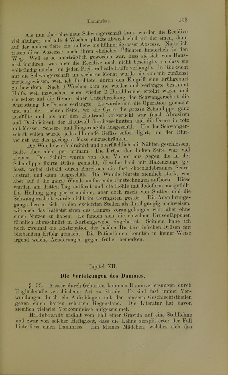 Als nun aber eine neue Schwangerschaft kam, wurden die Recidive viel häufiger und alle 4 Wochen platzte abwechselnd auf der einen dann auf der andern Seite ein tauben- bis hühnereigrosser Abscess Natürlich traten diese Abscesse auch ihren ehehchen Pflichten hinderlich in den Weo- Weü es so unerträglich geworden war, hess sie sich vom Haus- arzt incidiren, was aber die Recidive auch nicht beseitigte, so dass sie vollständig mürbe um jeden Preis radicale Hülfe verlangte. In Rücksicht auf die Schwangerschaft im sechsten Monat wurde sie von mir zunächst zurückgewiesen, weü ich fürchtete, durch den Eingriff eme Frühgeburt zu bewken. Nach 6 Wochen kam sie wieder und verlangte bestimmt Hülfe weü inzwischen schon wieder 2 Durchbrüche erfolgt waren und sie selbst auf die Gefahr einer Unterbrechung der Schwangerschaft die Ausrottung der Drüsen verlangte. Es wurde nun die Operation gemacht nnd auf der rechten Seite, wo die Cyste die grosse Schamhppe ganz ausfüUte und bis auf den Hautrand vorgerückt war (nach Abrasiren und Desinficiren), der HautwaU durchgeschnitten und die Drüse m toto mit Messer, Scheere und Fingernägeln ausgeschält. Um der Schwanger- schaft wiüen wurde jedes blutende Gefäss sofort hgirt, um den Blut- verlust auf das geringste Mass einzuschränken. Die Wunde wurde drainirt und oberflächlich mit Nähten geschlossen, heüte aber nicht per primam. Die Drüse der linken Seite war viel kleiner. Der Schnitt wurde von dem Vorhof aus gegen die in der Schamlippe fixh-te Drüse gemacht, dieselbe bald mit Hakenzange ge- fasst, wobei alsbald durch Anreissen ein fast chocoladebraunes Secret austrat, und dann ausgeschält. Die Wunde blutete ziemhch stark, was aber auf 3 die ganze Wunde umfassende Umstecliungen aufhörte. Diese wurden am dritten Tag entfernt und die Höhle mit Jodoform ausgefüllt. Die Heilung ging per secundam, aber doch rasch von Statten und die Schwangerschaft wurde nicht im Geringsten gestört. Die Ausführungs- gänge hessen sich an den excidirten Stellen als durchgängig nachweisen, wie auch das Katheterisiren des Ganges voran gelungen war, aber ohne einen Nutzen zu haben. Es fanden sich die einzelnen Drüsenläppchen förmHch abgeschnürt in Narbengewebe eingebettet. Seitdem habe ich noch zweimal die Exsthpation der beiden Bartholin sehen Drüsen niit bleibendem Erfolg gemacht. Die Patientinnen konnten in keiner Weise irgend welche Aenderungen gegen früher bemerken. Capitel Xn. Die Terletzuugen des Dammes. §. 53. Ausser durch Geburten kommen Dammverletzungen durch Unglücksfälle verschiedener Art zu Stande. Es sind fast immer Ver- wundungen durch ein Aufschlagen mit den äussern Geschlechtstheilen gegen einen harten scharfen Gegenstand. Die Literatur hat davon ziemlich vielerlei Vorkommnisse aufgezeichnet. Hildebrandt erzählt vom Fall einer Gravida auf eine Stuhllehne und zwar von solcher Heftigkeit, dass die Lehne zersplitterte: der Fall hinterliess einen Dammriss. Ein kleines Mädchen, welches sich das