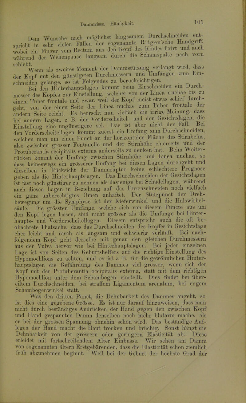 Damim-isse. Häufigkeit. Dem Wmiscbe nach möghchst langsamem Durchschneiden ent- ^T.riVht in sehr vielen Fällen der sogenannte Ritgeusche Handgritt, wobei ein Ffn^er vom Rectum aus den Kopf des Kindes fixirt und auch während der Wehenpause langsam durch die Schamspalte nach vorn schiebt^^^^ als zweites Moment der Dammstützung verlangt wird, dass der Kopf mit den günstigsten Durchmessern und Umfangen zum Ein- schneiden gelange, so ist Folgendes zu berücksichtigen. . ^ , Bei den Hinterhauptslagen kommt beim Emschneiden em Durch- messer des Kopfes zur Einstellung, welcher von der Lmea nuchae bis zu einem Tuber frontale und zwar, weil der Kopf meist etwas schiel durch- geht, von der einen Seite der Linea nuchae zum Tuber frontale der andern Seite reicht. Es herrscht nun vielfach die irrige Meinung, dass bei andern Lagen, z. B. den Vorderscheitel- und den Gesichtslagen, die Einstellung eine ungünstigere sei. Das ist aber nicht der FaU. Bei den Yorderscheitellagen kommt zuerst ein Umfang zum Durchschneiden, welchen man um einen Punct an der horizontalen Fläche des Stirnbeins, also zwischen grosser Fontanelle und der Stirnhöhe einerseits und der Protuberantia occipitalis externa anderseits zu denken hat. Beim Weiter- rücken kommt der Umfang zwischen Stirnhöhe und Linea nuchae, so dass keineswegs ein grösserer Umfang bei diesen Lagen durchgeht und dieselben in Rücksicht der Dammruptur keine schlechtere Prognose geben als die Hinterhauptslagen. Das Durchschneiden der Gesichtslagen ist fast noch günstiger zu nennen als dasjenige bei Schädellagen, während auch diesen Lagen in Beziehung auf das Durchschneiden noch vielfach ein ganz unberechtigtes Omen anhaftet. Der Stützpunct der Dreh- bewegung um die Symphyse ist der Kieferwinkel und die Halswirbel- säule. Die grössten Umfange, welche sich von diesem Puncte aus um den Kopf legen lassen, sind nicht grösser als die Umfange bei Hinter- haupts- und Vorderscheitellagen. Diesem entspricht auch die oft be- obachtete Thatsache, dass das Durchschneiden des Kopfes in Gesichtslage eher leicht und rasch als langsam und schwierig verläuft. Bei nach- folgendem Kopf geht derselbe mit genau den gleichen Durchmessern aus der Vulva hervor wie bei Hinterhauptslagen. Bei jeder einzelnen Lage ist von Seiten des Geburtshelfers auf die richtige Einstellung des Hypomochlions zu achten, und es ist z. B. für die gewöhnlichen Hinter- hauptslagen die Gefährdung des Dammes viel grösser, wenn sich der Kopf mit der Protuberantia occipitalis externa, statt mit dem richtigen Hypomochlion unter dem Schambogen einstellt. Dies findet bei über- eiltem Durchschneiden, bei straffem Ligamentum arcuatum, bei engem Schambogenwinkel statt. Was den dritten Punct, die Dehnbarkeit des Dammes angeht, so ist dies eine gegebene Grösse. Es ist nur darauf hinzuweisen, dass man nicht durch beständiges Andrücken der Hand gegen den zwischen Kopf und Hand gespannten Damm denselben noch mehr blutarm mache, als er bei der grossen Spannung ohnehin schon wird. Das beständige Auf- legen der Hand macht die Haut trocken und brüchig. Sonst hängt die Dehnbarkeit von der grössern oder geringem Elasticität ab. Diese erleidet mit fortschreitendem Alter Einbusse. Wir sehen am Damm von sogenannten ältern Erstgebärenden, dass die Elasticität schon ziemlich früh abzunehmen beginnt. Weil bei der Geburt der höchste Grad der