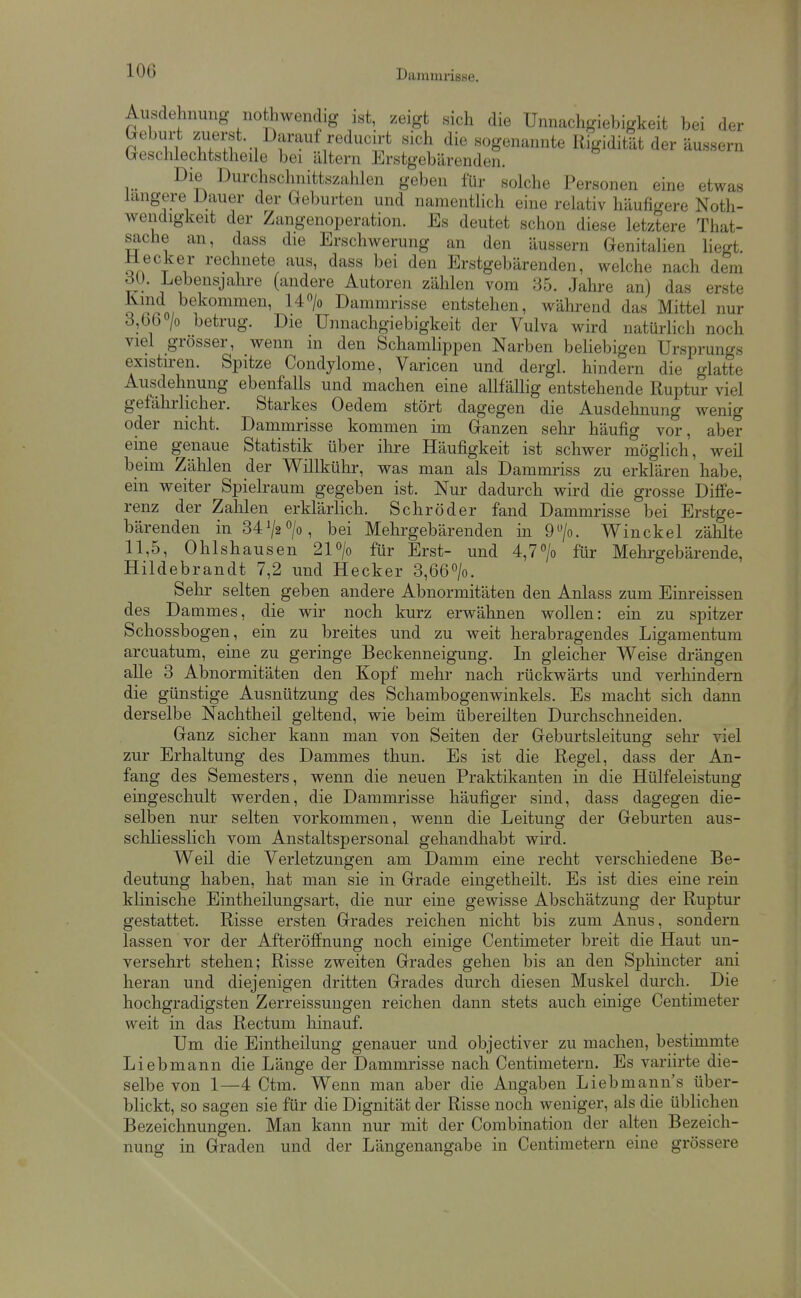 Ausdehnung nothwendig ist, zeigt sich die Unnachgiehigkeit bei der Geburt zuerst. Darauf reducirt sich die sogenannte Rigidität der äussern Geschlechtstheile bei altern Erstgebärenden. Die Durchschnittszahlen geben für solche Personen eine etwas längere Dauer der Geburten und namentlich eine relativ häufigere Noth- wendigkeit der Zangenoperation. Es deutet schon diese letztere That- sache an, dass die Erschwerung an den äussern Genitalien liegt. Heck er rechnete aus, dass bei den Erstgebärenden, welche nach dem dü. Lebensjahre (andere Autoren zählen vom 35. Jahre an) das erste Kmd bekommen, 14> Dammrisse entstehen, während das Mittel nur 3,66 /o betrug. Die Unnachgiehigkeit der Vulva wird natürlich noch viel grösser, wenn in den Schamlippen Narben beUebigen Ursprungs existu-en. Spitze Condylome, Varicen und dergl. hindern die glatte Ausdehnung ebenfalls und machen eine allfällig entstehende Ruptur viel gefährlicher. Starkes Oedem stört dagegen die Ausdehnung wenig oder nicht. Dammrisse kommen im Ganzen sehr häufig vor, aber eine genaue Statistik über ihre Häufigkeit ist schwer möglich, weil beim Zählen der Willkühr, was man als Dammriss zu erklären habe, ein weiter Spielraum gegeben ist. Nur dadurch wird die grosse Diff'e- renz der Zahlen erklärlich. Schröder fand Dammrisse bei Erstge- bärenden in 34 ^2 > , bei Mehrgebärenden in 9/o. Win ekel zählte 11,5, Ohlshausen 21o/o für Erst- und 4,77o für Mehrgebärende, Hildebrandt 7,2 und Hecker 3,66>. Sehr selten geben andere Abnormitäten den Anlass zum Einreissen des Dammes, die wir noch kurz erwähnen wollen: ein zu spitzer Schossbogen, ein zu breites und zu weit herabragendes Ligamentum arcuatum, eine zu geringe Beckenneigung. In gleicher Weise drängen alle 3 Abnormitäten den Kopf mehr nach rückwärts und verhindern die günstige Ausnützung des Schambogenwinkels. Es macht sich dann derselbe Nachtheil geltend, wie beim übereilten Durchschneiden. Ganz sicher kann man von Seiten der Geburtsleitung sehr viel zur Erhaltung des Dammes thun. Es ist die Regel, dass der An- fang des Semesters, wenn die neuen Praktikanten in die Hülfeleistung eingeschult werden, die Dammrisse häufiger sind, dass dagegen die- selben nur selten vorkommen, wenn die Leitung der Geburten aus- schliesslich vom Anstaltspersonal gehandhabt wird. Weil die Verletzungen am Damm eine recht verschiedene Be- deutung haben, hat man sie in Grade eingetheilt. Es ist dies eine rein klinische Eintheilungsart, die nur eine gewisse Abschätzung der Ruptur gestattet. Risse ersten Grades reichen nicht bis zum Anus, sondern lassen vor der Afteröffnung noch einige Centimeter breit die Haut un- versehrt stellen; Risse zweiten Grades gehen bis an den Sphincter ani heran und diejenigen dritten Grades durch diesen Muskel durch. Die hochgradigsten Zerreissungen reichen dann stets auch einige Centimeter weit in das Rectum hinauf. Um die Eintheilung genauer und objectiver zu machen, bestimmte Liebmann die Länge der Dammrisse nach Centimetern. Es variirte die- selbe von 1—4 Ctm. Wenn man aber die Angaben Liebmaun's über- blickt, so sagen sie für die Dignität der Risse noch weniger, als die üblichen Bezeichnungen. Man kann nur mit der Combination der alten Bezeich- nung in Graden und der Längenangabe in Centimetern eine grössere