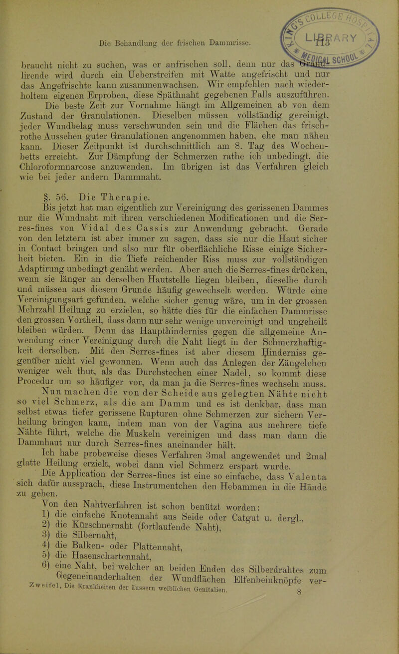 Lrauclit nicht zu suchen, was er anfrischen soll, denn nur das lirende wird durch ein Ueberstreifen mit Watte angefrischt und nur das Angefrischte kann zusammenwachsen. Wir empfehlen nach wieder- holtem eigenen Erproben, diese Späthnaht gegebenen Falls auszufüliren. Die beste Zeit zur Vornahme hängt im Allgememen ab von dem Zustand der Granulationen. Dieselben müssen vollständig gereinigt, jeder Wundbelag muss verschwunden sein und die Flächen das frisch- rothe Aussehen guter Granulationen angenommen haben, ehe man nähen kann. Dieser Zeitpunkt ist durchschnittlich am 8. Tag des Wochen- betts erreicht. Zur Dämpfung der Schmerzen rathe ich unbedingt, die Chloroformnarcose anzuwenden. Im übrigen ist das Verfahren gleich wie bei jeder andern Dammnalit. §. 56. Die Therapie. Bis jetzt hat man eigentlich zur Vereinigung des gerissenen Dammes nur die Wundnaht mit ihren verschiedenen Modificationen und die Ser- res-fines von Vidal des Cassis zur Anwendung gebracht. Gerade von den letztern ist aber immer zu sagen, dass sie nur die Haut sicher in Contact bringen und also nur für oberflächliche Risse einige Sicher- heit bieten. Ein in die Tiefe reichender Riss muss zur vollständigen Adaptirung unbedingt genäht werden. Aber auch die Serres-fines drücken, Avenn sie länger an derselben Hautstelle liegen bleiben, dieselbe durch und müssen aus diesem Grunde häufig gewechselt werden. Würde eine Vereinigungsart gefunden, welche sicher genug wäre, um in der grossen Mehi-zahl Heilung zu erzielen, so hätte dies für die einfachen Dammrisse den grossen Vortheil, dass dann nur sehr wenige unvereinigt und ungeheilt bleiben wüi'den. Denn das Haupthinderniss gegen die allgemeine An- wendung einer Vereinigung durch die Naht liegt in der Schmerzhaftig- keit derselben. Mit den Serres-fines ist aber diesem ^inderniss ge- genüber nicht viel gewonnen. Wenn auch das Anlegen der Zängelchen weniger weh thut, als das Durchstechen einer Nadel, so kommt diese Procedur um so häufiger vor, da man ja die Serres-fines wechseln muss. Nun machen die von der Scheide aus gelegten Nähte nicht so viel Schmerz, als die am Damm und es ist denkbar, dass man selbst etwas tiefer gerissene Rupturen ohne Schmerzen zur sichern Ver- heilung bringen kann, indem man von der Vagina aus mehrere tiefe Nähte führt, welche die Muskeln vereinigen und dass man dann die Dammhaut nur durch Serres-fines aneinander hält. Ich habe probeweise dieses Verfahren 3mal angewendet und 2mal glatte Heilung erzielt, wobei dann viel Schmerz erspart wurde. • i. P? Application der Serres-fines ist eine so einfache, dass Valenta sich dafür aussprach, diese Instrumentchen den Hebammen in die Hände zu geben. Von den Nahtverfahren ist schon benützt worden: 1) die einfache Knotennaht aus Seide oder Catgut u. dergl., 2) die Kürschnernaht (fortlaufende Naht), 3) die Silbernaht, 4) die Balken- oder Plattennaht, 5) die Hasenschartennaht, 0) eine Naht, bei welcher an beiden Enden des Silljerdrahtes zum Gegenemanderhalten der Wundflächen Elfenbeinknöpfe ver- ^weifel, Die Krankheiten der äussern weiblichen GenitaUen. 8