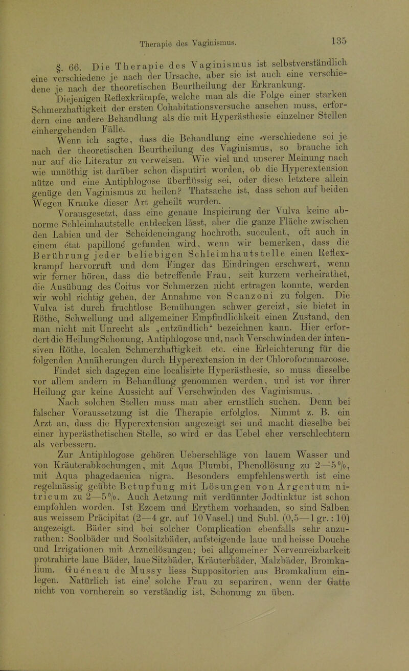 Therapie des Vaginismus. 8 66 Die Therapie des Vaginismus ist selbstverständlicli eine verschiedene je nach der Ursache, aber sie ist auch eine verschie- dene ie nach der theoretischen Beurtheilung der Erkrankung. Dieienio-en Reflexkrämpfe, welche man als die Folge einer starken Schmerzhafti^keit der ersten Cohabitationsversuche ansehen muss, erfor- dern eine andere Behandlung als die mit Hyperästhesie einzelner SteUen einhergehenden Fälle. _ Wenn ich sagte, dass die Behandlung eine -verschiedene sei je nach der theoretischen Beurtheilung des Vaginismus, so brauche ich nur auf die Literatur zu verweisen. Wie viel und unserer Meinung nach wie unnöthig ist darüber schon disputirt worden, ob die Hyperextension nütze und eine Antiphlogose überflüssig sei, oder diese letztere allein genüge den Vaginismus zu heilen? Thatsache ist, dass schon auf beiden Wegen Kranke dieser Art geheilt wurden. Vorausgesetzt, dass eine genaue Inspicirung der Vulva keine ab- norme Schleimhautstelle entdecken lässt, aber die ganze Fläche zwischen den Labien und der Scheideneingang hochröth, succulent, oft auch in einem etat papillone gefunden wird, wenn wir bemerken, dass die Berührung jeder beliebigen Schleimhautstelle einen Reflex- krampf hervorruft und dem Finger das Eindringen erschwert, wenn wir ferner hören, dass die betreffende Frau, seit kurzem verheirathet, die Ausübung des Coitus vor Schmerzen nicht ertragen konnte, werden wir wohl richtig gehen, der Annahme von Scanzoni zu folgen. Die Vulva ist durch fruchtlose Bemühungen schwer gereizt, sie bietet in Rothe, Schwellung und allgemeiner Empfindhchkeit einen Zustand, den man nicht mit Unrecht als „entzündHch bezeichnen kann. Hier erfor- dert die Heilung Schonung, Antiplilogose und, nach Verschwinden der inten- siven Rothe, localen Schmerzhaftigkeit etc. eine Erleichterung für die folgenden Annäherungen durch Hyperextension in der Chloroformnarcose. Findet sich dagegen eine localisirte Hyperästhesie, so muss dieselbe vor allem andern in Behandlung genommen werden, und ist vor ihrer Heilung gar keine Aussicht auf Verschwinden des Vaginismus. . Nach solchen Stellen muss man aber ernstlich suchen. Denn bei falscher Voraussetzung ist die Therapie erfolglos. Nimmt z. B. ein Arzt an, dass die Hyperextension angezeigt sei und macht dieselbe bei einer hyperästhetischen Stelle, so wdrd er das Uebel eher verschlechtern als verbessern. Zur Antiphlogose gehören Ueberschläge von lauem Wasser und von Kräuterabkochungen, mit Aqua Plumbi, Phenollösung zu 2—5/o, mit Aqua phagedaenica nigra. Besonders empfehlenswerth ist eine regelmässig geübte Betupfung mit Lösungen von Argeiitum ni- tricum zu 2—5''/o. Auch Aetzung mit verdünnter Jodtinktur ist schon empfohlen worden. Ist Ezcem und Erythem vorhanden, so sind Salben aus weissem Präcipitat (2—4 gr. auf 10 Vasel.) und Suhl. (0,5—1 gr.: 10) angezeigt. Bäder sind bei solcher Complication ebenfalls sehr anzu- rathen: Soolbäder und Soolsitzbäder, aufsteigende laue undheisse Douche und Irrigationen mit Arzneilösungen; bei allgemeiner Nervenreizbarkeit protrahirte laue Bäder, laue Sitzbäder, Ki-äuterbäder, Malzbäder, Bromka- lium. Gueneau de Mussy Hess Suppositorien aus Bromkalium ein- legen. Natürlich ist eine' solche Frau zu separiren, wenn der Gatte nicht von vornherein so verständig ist, Schonung zu üben.