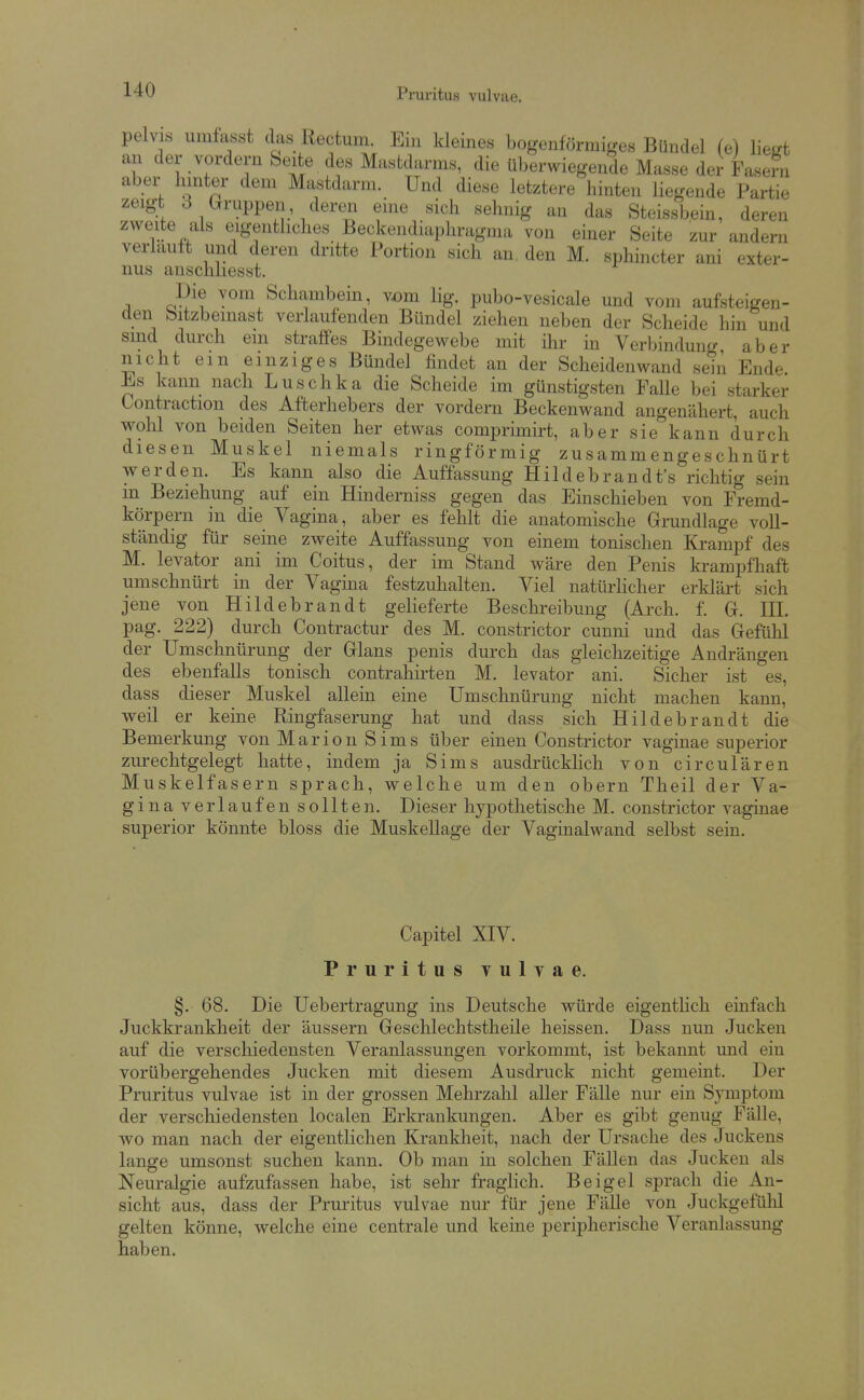 pelvis umlasst das Rectum. Ein kleines bogenförmiges Bündel (e) liest an der vordem Seite des Mastdarms, die überwiegende Masse der Fasern aber hinter dem Mastdarm. Und diese letztere hinten liegende Partie zeigt 3 Gruppen deren eine sich sehnig an das Steissbein, deren zweite als eigentliches Beckendiaphragma von einer Seite zur andern verlauft und deren dritte Portion sich an den M. sphincter ani exter- nus anschliesst. Die vom Schambein, vöm lig. pubo-vesicale und vom aufsteigen- den bitzbemast verlaufenden Bündel ziehen neben der Scheide hin und smd durch em straffes Bindegewebe mit ilir in Verbindung aber nicht ein einziges Bündel findet an der Scheidenwand sein Endr^ Es kann nach Luschka die Scheide im günstigsten Falle bei starker Contraction des Afterhebers der vordem Beckenwand angenähert, auch wolil von beiden Seiten her etwas comprimirt, aber sie kann durch diesen Muskel niemals ringförmig zusammengeschnürt werden. Es kann also die Auffassung Hildebrandt's richtig sein in Beziehung auf ein Hinderniss gegen das Einschieben von Fremd- körpern in die Vagina, aber es fehlt die anatomische Grundlage voll- ständig für seine zweite Auffassung von einem tonischen Krampf des M. levator ani im Coitus, der im Stand wäre den Penis krampfhaft umschnürt in der Vagina festzuhalten. Viel natürhcher erklärt sich jene von Hildebrandt gelieferte Beschreibung (Arch. f. G. III. pag. 222) durch Contractur des M. constrictor cunni und das Gefühl der Umschnürung der Glans penis durch das gleichzeitige Andrängen des ebenfalls tonisch contrahirten M. levator ani. Sicher ist es, dass dieser Muskel allein eine Umschnürung nicht machen kann, weil er keine Ringfaserung hat und dass sich Hildebrandt die Bemerkung von Marion Sims über einen Constrictor vaginae superior zurechtgelegt hatte, indem ja Sims ausdrücklich von circulären Muskelfasern sprach, welche um den obern Theil der Va- ginaverlaufen sollten. Dieser hypothetische M. constrictor vaginae superior könnte bloss die Muskellage der Vaginalwand selbst sein. Capitel XIV. Pruritus vulvae. §. 68. Die Uebertragung ins Deutsche würde eigentlich einfach Juckkrankheit der äussern Gesclilechtstheile heissen. Dass nun Jucken auf die verschiedensten Veranlassungen vorkommt, ist bekannt und ein vorübergehendes Jucken mit diesem Ausdruck nicht gemeint. Der Pruritus vulvae ist in der grossen Mehrzahl aller Fälle nur ein Symptom der verschiedensten localen Erkrankungen. Aber es gibt genug Fälle, wo man nach der eigentlichen Krankheit, nach der Ursache des Juckens lange umsonst suchen kann. Ob man in solchen Fällen das Jucken als Neuralgie aufzufassen habe, ist sehr fraghch. Beigel sprach die An- sicht aus, dass der Pruritus vulvae nur für jene Fälle von Juckgefühl gelten könne, welche eine centrale und keine peripherische Veranlassung haben.
