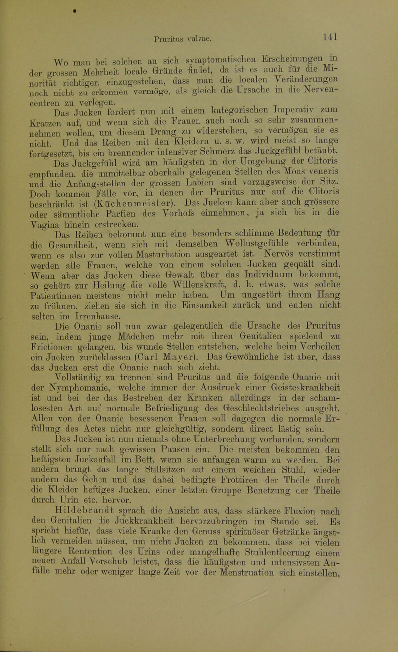 Wo man bei solchen an sich symptomatischen Erscheinungen m der o-rossen Mehrheit locale Gründe findet, da ist es auch für die Mi- norität richtiger, einzugestehen, dass man die localen Veränderungen noch nicht zu erkennen vermöge, als gleich die Ursache m die Nerven- centren zu verlegen. Das Jucken fordert nun mit einem kategorischen Imperativ zum Ki-atzen auf, und wenn sich die Frauen auch noch so sehr zusammen- nehmen wollen, um diesem Drang zu widerstehen, so vermögen sie es nicht. Und das Reiben mit den Kleidern u. s. w. wird meist so lange fortgesetzt, bis ein brennender intensiver Schmerz das Juckgefühl betäubt. ° Das Juckgefühl wird am häufigsten in der Umgebung der Clitoris empfunden, die unmittelbar oberhalb gelegenen Stellen des Möns veneris und die Anfangsstellen der grossen Labien sind vorzugsweise^ der Sitz. Doch kommen Fälle vor, in denen der Pruritus nur auf die Clitoris beschränkt ist (Küchenmeister). Das Jucken kann aber auch grössere oder sämmthche Partien des Vorhofs einnehmen, ja sich bis in die Vagina hinein erstrecken. Das Reiben bekommt nun eine besonders schlimme Bedeutung für die Gresundheit, wenn sich mit demselben Wollustgefühle verbinden, wenn es also zur vollen Masturbation ausgeartet ist. Nervös verstimmt werden alle Frauen, welche von einem solchen Jucken gequält sind. Wenn aber das Jucken diese Gewalt über das Individuum bekommt, so gehört zur Heilung die volle Willenskraft, d. h. etwas, was solche Patientinnen meistens nicht mehr haben. Um ungestört ihrem Hang zu frölinen, ziehen sie sich in die Einsamkeit zurück und enden nicht selten im Irrenhause. Die Onanie soll nun zwar gelegentlich die Ursache des Pruritus sein, indem junge Mädchen mehr mit ihren Genitalien spielend zu Frictionen gelangen, bis wunde Stellen entstehen, welche beim Verheilen ein Jucken zurücklassen (Carl Mayer). Das Gewöhnliche ist aber, dass das Jucken erst die Onanie nach sich zieht. Vollständig zu trennen sind Pruritus und die folgende Onanie mit der Nymphomanie, welche immer der Ausdruck einer Geisteskrankheit ist und bei der das Bestreben der Kranken allerdings in der scham- losesten Art auf normale Befriedigung des Geschlechtstriebes ausgeht. AUen von der Onanie besessenen Frauen soU dagegen die normale Er- füllung des Actes nicht nur gleichgültig, sondern direct lästig sein. Das Jucken ist nun niemals ohne Unterbrechung vorhanden, sondern stellt sich nur nach gewissen Pausen ein. Die meisten bekommen den heftigsten Juckanfall im Bett, wenn sie anfangen warm zu werden. Bei andern bringt das lange Stillsitzen auf einem weichen Stuhl, wieder andern das Gehen und das dabei bedingte Frottiren der Theile durch die Kleider heftiges Jucken, einer letzten Gruppe Benetzung der Theile durch Urin etc. hervor. Hildebrandt sprach die Ansicht aus, dass stärkere Fluxion nach den Genitalien die Juckkrankheit hervorzubringen im Stande sei. Es spricht hiefür, dass viele Kranke den Genuss spirituöser Getränke ängst- lich vermeiden müssen, um nicht Jucken zu bekommen, dass bei vielen längere Rentention des Urins oder mangelhafte Stuhlentleerung einem neuen Anfall Vorschub leistet, dass die häufigsten und intensivsten An- fälle mehr oder weniger lange Zeit vor der Menstruation sich einstellen,