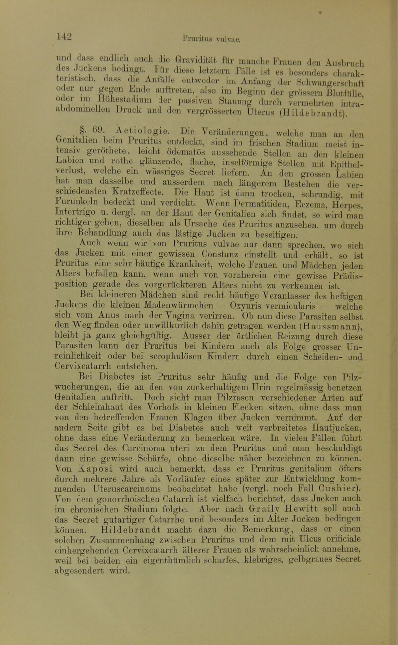 und dass endhcli auch die Gravidität für manche Frauen den Ausbruch des Juckens bedingt. Für diese letztern Fälle ist es besonders charak- teristisch, dass die Anfälle entweder im Anfang der Schwangerschaft oder nur gegen Ende auftreten, also im Beginn der grossem Blutfülle oder im Hohestadium der passiven Stauung durch vermehrten intra- abdominellen Druck und den vergrösserten Uterus (Hildebrandt). n -A .^etiologie. Die Veränderungen, welche man an den trenitalien bemi Pruritus entdeckt, sind im frischen Stadium meist in- tensiv geröthete, leicht ödematös aussehende Stellen an den kleinen Labien und rothe glänzende, flache, inselförmige Stellen mit Epithel- verlust, welche ein wässriges Secret liefern. An den grossen Labien hat man dasselbe und ausserdem nach längerem Bestehen die ver- schiedensten Kratzeffecte. Die Haut ist dann trocken, schrundig, mit Furunkeln bedeckt und verdickt. Wenn Dermatitiden, Eczema, Herpes, Litertrigo u. dergl. an der Haut der Genitalien sich findet, so wird man richtiger gehen, dieselben als Ursache des Pruritus anzusehen, um durch ihre Behandlung auch das lästige Jucken zu beseitigen. Auch wenn wir von Pruritus vulvae nur dann sprechen, wo sich das Jucken mit einer gewissen Constanz einstellt und erhält, so ist Pruritus eine sehr häufige Krankheit, welche Frauen und Mädchen jeden Alters befallen kann, wenn auch von vornherein eine gewisse Prädis- position gerade des vorgerückteren Alters nicht zu verkennen ist. Bei kleineren Mädchen sind recht häufige Veranlasser des heftigen Juckens die kleinen Madenwürmchen — Oxyuris vermicularis — welche sich vom Anus nach der Vagina verirren. Ob nun diese Parasiten selbst den Weg finden oder unwillkürlich dahin getragen werden (Haussmann), bleibt ja ganz gleichgültig. Ausser der örthchen Reizung durch diese Parasiten kann der Pruritus bei Kindern auch als Folge grosser Uu- reinlichkeit oder bei scrophulösen Kindern durch einen Scheiden- und Cervixcatarrh entstehen. Bei Diabetes ist Pruritus sehr häufig und die Folge von Pilz- wucherungen, die an den von zuckerhaltigem Urin regelmässig benetzen Genitalien auftritt. Doch sieht man Pilzrasen verschiedener Arten auf der Schleimhaut des Vorhofs in kleinen Flecken sitzen, ohne dass man von den betreffenden Frauen Klagen über Jucken vernimmt. Auf der andern Seite gibt es bei Diabetes auch weit verbreitetes Hautjucken, ohne dass eine Veränderung zu bemerken wäre. In vielen Fällen fülu't das Secret des Carcinoma uteri zu dem Pruritus und man beschuldigt dann eine gewisse Schärfe, ohne dieselbe näher bezeichnen zu können. Von Kaposi wird auch bemerkt, dass er Pruritus genitalium öfters durch mehrere Jahre als Vorläufer eines später zur Entwicklung kom- menden Uteruscarcinoms beobachtet habe (vergl. noch Fall Cushier). Von dem gonorrhoischen Catarrh ist vielfach berichtet, dass Jucken auch im chronischen Stadium folgte. Aber nach Graily Hewitt soll auch das Secret gutartiger Catarrhe und besonders im Alter Jucken bedingen können. Hildebrandt macht dazu die Bemerkung, dass er einen solchen Zusammenhang zwischen Pruritus und dem mit Ulcus orificiale einhergehenden Cervixcatarrh älterer Frauen als wahrscheinlich annehme, weil bei beiden ein eigenthümhch scharfes, klebriges, gelbgraues Secret abgesondert wird.