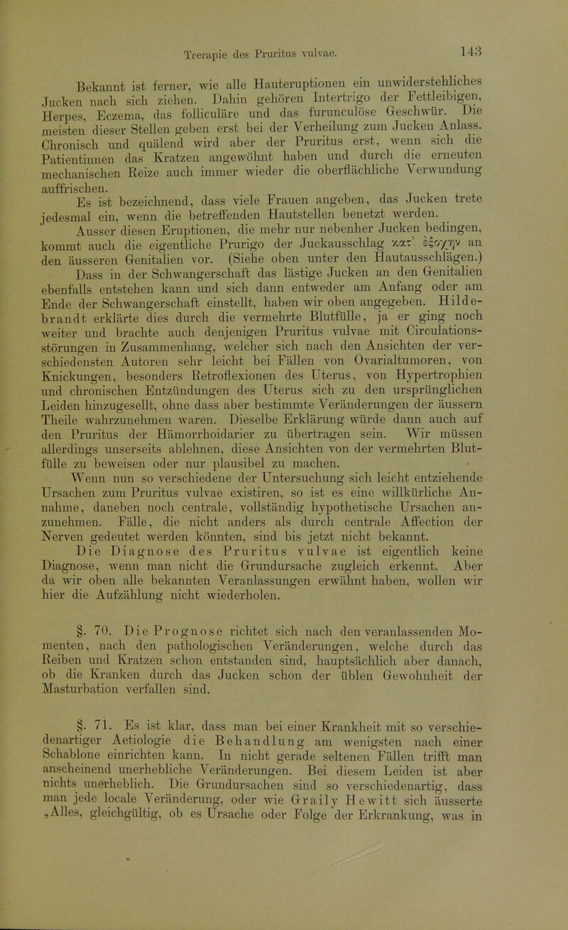 Bekannt ist ferner, wie alle Hauteruptionen ein unwiderstehliches Jucken nach sich ziehen. Dahin gehören Intertrigo der Fettleibigen, Herpes, Eczema, das foUiculäre und das furunculöse Geschwür. Die meisten dieser Stellen geben erst bei der Verheilung zum Jucken Anlass. Chronisch und quälend wird aber der Pruritus erst, wenn sich die Patientinnen das Kratzen angewöhnt haben und durch die erneuten mechanischen Reize auch immer wieder die oberflächhche Verwundung auffrischen. Es ist bezeichnend, dass viele Frauen angeben, das Jucken trete jedesmal ein, wenn die betreffenden Hautstellen benetzt werden. Ausser diesen Eruptionen, die mehr nur nebenher Jucken bedingen, kommt auch die eigentliche Prurigo der Juckaussclilag xat' e^oxyjv an den äusseren Genitahen vor. (Siehe oben unter den Hautausschlägen.) Dass in der Schwangerschaft das lästige Jucken an den Genitalien ebenfalls entstehen kann und sich dann entweder am Anfang oder am Ende der Schwangerschaft einstellt, haben wir oben angegeben. Hilde- brandt erklärte dies durch die vermehrte Blutfülle, ja er ging noch weiter und brachte auch denjenigen Pruritus vulvae mit Circulations- störungen in Zusammenhang, welcher sich nach den Ansichten der ver- schiedensten Autoren sehr leicht bei Fällen von Ovarialtumoren, von Knickungen, besonders Retroflexionen des Uterus, von Hypertrophien und chronischen Entzündungen des Uterus sich zu den ursprünglichen Leiden hinzugesellt, ohne dass aber bestimmte Veränderungen der äussern Theile wahrzunehmen waren. Dieselbe Erklärung würde dann auch auf den Pruritus der Hämorrhoidarier zu übertragen sein. Wir müssen allerdings unserseits ablehnen, diese Ansichten von der vermehrten Blut- fülle zu beweisen oder nur plausibel zu machen. Wenn nun so verschiedene der Untersuchung sich leicht entziehende Ursachen zum Pruritus vulvae existiren, so ist es eine willkürliche An- nahme, daneben noch centrale, vollständig hypothetische Ursachen an- zunehmen. Fälle, die nicht anders als durch centrale Affection der Nerven gedeutet werden könnten, sind bis jetzt nicht bekannt. Die Diagnose des Pruritus vulvae ist eigentlich keine Diagnose, wenn man nicht die Grundursache zugleich erkennt. Aber da wir oben alle bekannten Veranlassungen erwähnt haben, wollen wir hier die Aufzählung nicht wiederholen. §. 70. Die Prognose richtet sich nach den veranlassenden Mo- menten, nach den pathologischen Veränderungen, welche durch das Reiben und Kratzen schon entstanden sind, hauptsäclilich aber danach, ob die Kranken durch das Jucken schon der üblen Gewohnheit der Masturbation verfallen sind. §. 71. Es ist klar, dass man bei einer Krankheit mit so verschie- denartiger Aetiologie die Behandlung am wenigsten nach einer Schablone einrichten kann. In nicht gerade seltenen Fällen trifft man anscheinend unerhebliche Veränderungen. Bei diesem Leiden ist aber nichts unerhebKch. Die Grundursachen sind so verschiedenartig, dass man jede locale Veränderung, oder wie Graily Hewitt sich äusserte „Alles, gleichgültig, ob es Ursache oder Folge der Erkrankung, was in