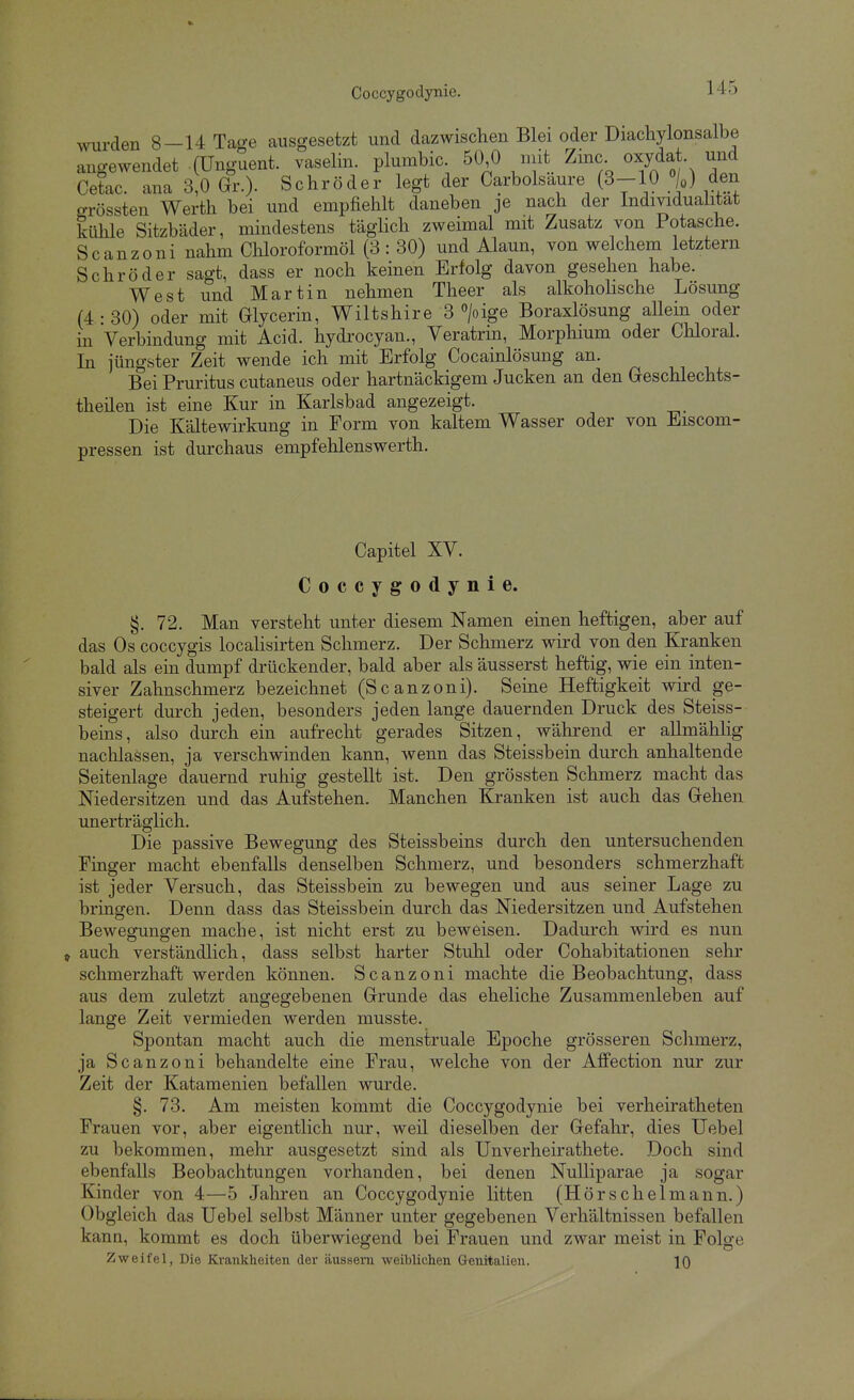 wurden 8—14 Tage ausgesetzt und dazwischen Blei oder Diachylonsalbe angewendet (Unguent. vaselin. plumbic. 50 0 niit Zinc oxydat und Cetac. ana 3,0 Gr.). Schröder legt der Carbolsaure (3-10 %) den grössten Werth bei und empfieiilt daneben je nach der Individuahtat kühle Sitzbäder, mindestens täghch zweimal mit Zusatz von Potasche. Scanzoni nahm Chloroformöl (3 : 30) und Alaun, von welchem letztern Schröder sagt, dass er noch keinen Erfolg davon gesehen habe. West und Martin nehmen Theer als alkoholische Lösung (4 : 30) oder mit Glycerin, Wiltshire 3 >ige Boraxlösung aUein oder in Verbindung mit Acid. hydrocyan., Veratrin, Morphium oder Chloral. In jüngster Zeit wende ich mit Erfolg Cocainlösung an. Bei Pruritus cutaneus oder hartnäckigem Jucken an den Geschlechts- theilen ist eine Kur in Karlsbad angezeigt. Die Kältewirkung in Form von kaltem Wasser oder von Eiscom- pressen ist durchaus empfehlenswerth. Capitel XV. Coccygodynie. §. 72. Man versteht unter diesem Namen einen heftigen, aber auf das Os coccygis locaHsirten Schmerz. Der Schmerz wird von den Kranken bald als ein dumpf drückender, bald aber als äusserst heftig, wie ein inten- siver Zahnschmerz bezeichnet (Scanzoni). Seine Heftigkeit wird ge- steigert durch jeden, besonders jeden lange dauernden Druck des Steiss- beins, also durch ein aufrecht gerades Sitzen, während er allmählig nachlassen, ja verschwinden kann, wenn das Steissbein durch anhaltende Seitenlage dauernd ruliig gestellt ist. Den grössten Schmerz macht das Niedersitzen und das Aufstehen. Manchen Kranken ist auch das Gehen unerträglich. Die passive Bewegung des Steissbeins durch den untersuchenden Finger macht ebenfalls denselben Schmerz, und besonders schmerzhaft ist jeder Versuch, das Steissbein zu bewegen und aus seiner Lage zu bringen. Denn dass das Steissbein durch das Niedersitzen und Aufstehen Bewegungen mache, ist nicht erst zu beweisen. Dadurch wird es nun » auch verständlich, dass selbst harter Stuhl oder Cohabitationen sehr schmerzhaft werden können. Scanzoni machte die Beobachtung, dass aus dem zuletzt angegebenen Grunde das eheliche Zusammenleben auf lange Zeit vermieden werden musste. Spontan macht auch die menstruale Epoche grösseren Schmerz, ja Scanzoni behandelte eine Frau, welche von der Affection nur zur Zeit der Katamenien befallen wurde. §. 73. Am meisten kommt die Coccygodynie bei verheiratheten Frauen vor, aber eigentlich nur, weil dieselben der Gefahr, dies Uebel zu bekommen, mehr ausgesetzt sind als Unverheirathete. Doch sind ebenfalls Beobachtungen vorhanden, bei denen NuUiparae ja sogar Kinder von 4—5 Jahren an Coccygodynie litten (Hörschelmann.) Obgleich das Uebel selbst Männer unter gegebenen Verhältnissen befallen kann, kommt es doch überwiegend bei Frauen und zwar meist in Folge Zweifel, Die Ki-anklieiten der äussern weiblichen Genitalien. 10