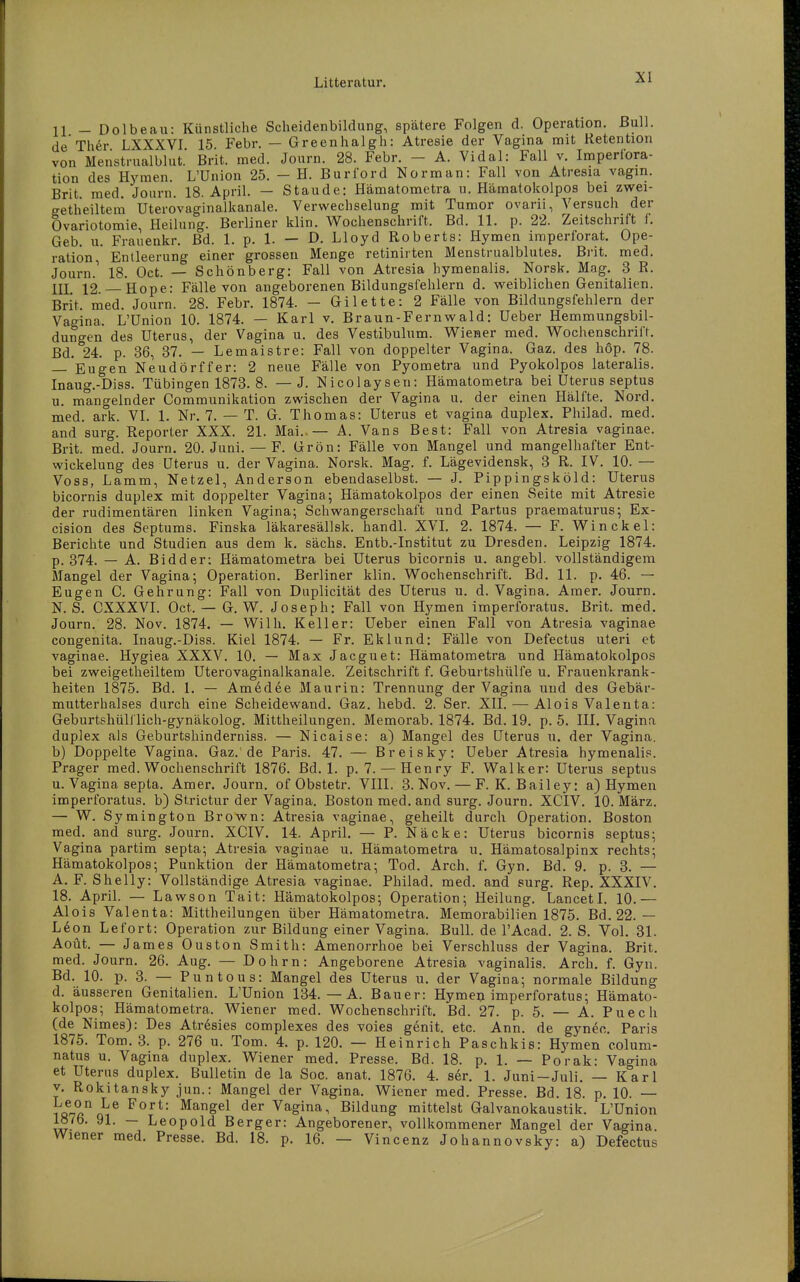 11 - Dolbeau: Künstliche Scheidenbildung, spätere Folgen d. Operation. Bull, de Ther LXXXVI 15. Febr. — Greenhalgh: Atresie der Vagina mit Retention von Menstnialblut. Brit. med. Journ. 28. Febr. - A. Vidal: Fall v. Iniperfora- tion des Hymen. L'Union 25. - H. Burford Norman: Fall von Atresia vagm. Brit med. Journ. 18. April. — Staude: Hämatometra u. Hämatokolpos bei zwei- getheiltem Uterovaginalkanale. Verwechselung mit Tumor ovarii, Versuch der Ovariotomie, Heilung. Berliner klin. Wochenschrift. Bd. 11. p. 22. Zeitschrift 1. Geb. u. Frauenkr. Bd. 1. p. 1. — D. Lloyd Roberts: Hymen imperforat. Ope- ration, Entleerung einer grossen Menge retinirten Menstrualblutes. Brit. med. Journ.^ 18. Oct. — Schönberg: Fall von Atresia hymenalis. Norsk. Mag. 3 R. m 12. Hope: Fälle von angeborenen Bildungsfehlern d. weiblichen Genitalien. Brit. med. Journ. 28. Febr. 1874. — Gilette: 2 Fälle von Bildungsfehlern der Vagina. L'Union 10. 1874. — Karl v. Braun-Fernwald: Ueber Hemmungsbil- dungen des Uterus, der Vagina u. des Vestibulum. Wiener med. Wochenschrift. Bd. 24. p. 36, 37. — Lemaistre: Fall von doppelter Vagina. Gaz. des hop. 78. — Eugen Neudörffer: 2 neue Fälle von Pyometra und Pyokolpos lateralis. Inaug.-Diss. Tübingen 1873. 8. — J. Nicolaysen: Hämatometra bei Uterus septus u. mangelnder Communikation zwischen der Vagina u. der einen Hälfte. Nord, med. ark. VI. 1. Nr. 7. — T. G. Thomas: Uterus et vagina duplex. Philad. med. and surg. Reporter XXX. 21. Mai.,— A. Vans Best: Fall von Atresia vaginae. Brit. med. Journ. 20. Juni. — F. Grön: Fälle von Mangel und mangelhafter Ent- wickelung des Uterus u. der Vagina. Norsk. Mag. f. Lägevidensk, 3 R. IV. 10. — Voss, Lamm, Netzel, Anderson ebendaselbst. — J. Pippingsköld: Uterus bicornis duplex mit doppelter Vagina; Hämatokolpos der einen Seite mit Atresie der rudimentären linken Vagina; Schwangerschaft und Partus praematurus; Ex- cision des Septums. Finska läkaresällsk. handl. XVI. 2. 1874. — F. Win ekel: Berichte und Studien aus dem k. sächs. Entb.-Institut zu Dresden. Leipzig 1874. p. 374. — A. Bidder: Hämatometra bei Uterus bicornis u. angebl. vollständigem Mangel der Vagina; Operation. Berliner klin. Wochenschrift. Bd. 11. p. 46. — Eugen C. Gehrung: Fall von Duplicität des Uterus u. d. Vagina. Araer. Journ. N. S. CXXXVI. Oct. — G. W. Joseph: Fall von H3'men imperforatus. Brit. med. Journ. 28. Nov. 1874. — Wilh. Keller: Ueber einen Fall von Atresia vaginae congenita. Inaug.-Diss. Kiel 1874. — Fr. Eklund: Fälle von Defectus uteri et vaginae. Hygiea XXXV. 10. — Max Jacguet: Hämatometra und Hämatokolpos bei zweigetheiltem Uterovaginalkanale. Zeitschrift f. Geburtsliülfe u. Frauenkrank- heiten 1875. Bd. 1. — Amedee Maurin: Trennung der Vagina und des Gebär- mutterhalses durch eine Scheidewand. Gaz. hebd. 2. Ser. XII. — Alois Valeuta: Geburtshülflich-gynäkolog. Mittheilungen. Memorab. 1874. Bd. 19. p. 6. III. Vagina duplex als Geburtshinderniss. — Nicaise: a) Mangel des Uterus u. der Vagina, b) Doppelte Vagina. Gaz.'de Paris. 47. — Breisky: Ueber Atresia hymenalis. Prager med. Wochenschrift 1876. Bd. 1. p. 7. — Henry F. Walker: Uterus septus u. Vagina septa. Amer. Journ. of Obstetr. VIII. 3. Nov. — F. K. Bailey: a) Hymen imperforatus. b) Strictur der Vagina. Boston med. and surg. Journ. XCIV. 10. März. — W. Symington Brown: Atresia vaginae, geheilt durch Operation. Boston med. and surg. Journ. XCIV. 14. April. — P. Näcke: Uterus bicornis septus; Vagina partim septa; Atresia vaginae u. Hämatometra u. Hämatosalpinx rechts; Hämatokolpos; Punktion der Hämatometra; Tod. Arch. f. Gyn. Bd. 9. p. 3. — A. F. Shelly: Vollständige Atresia vaginae. Philad. med. and surg. Rep. XXXIV. 18. April. — Lawson Tait: Hämatokolpos; Operation; Heilung. Lancetl. 10.— Alois Valenta: Mittheilungen über Hämatometra. Memorabilien 1875. Bd. 22.— Ldon Lefort: Operation zur Bildung einer Vagina. BulL de l'Acad. 2. S. Vol. 31. Aoüt. — James Ouston Smith: Amenorrhoe bei Verschluss der Vagina. Brit. med. Journ. 26. Aug. — Dohrn: Angeborene Atresia vaginalis. Arch. f. Gyn. Bd. 10. p. 3. — Puntous: Mangel des Uterus u. der Vagina; normale Bildung d. äusseren Genitalien. L'Union 134. — A. Bauer: Hymeu imperforatus; Hämato- kolpos; Hämatometra. Wiener med. Wochenschrift. Bd. 27. p. 5. — A. Puech (de Nimes): Des Atr6sies complexes des voies genit. etc. Ann. de gyn^c. Paris 1875. Tom. 3. p. 276 u. Tom. 4. p. 120. — Heinrich Paschkis: Hs'men eolum- natus u. Vagina duplex. Wiener med. Presse. Bd. 18. p. 1. — Porak: Vagina et Uterus duplex. Bulletin de la Soc. anat. 1876. 4. ser. 1. Juni —Juli. — Karl V. Rokitansky jun.: Mangel der Vagina. Wiener med. Presse. Bd. 18. p. 10. — iö7ß'^Q^^ ^^S^^ Vagina, Bildung mittelst Galvanokaustik. L'Union 187b. 91. — Leopold Berger: Angeborener, vollkommener Mangel der Vagina. Wiener med. Presse. Bd. 18. p. 16. — Vincenz Johannovsky: a) Defectus