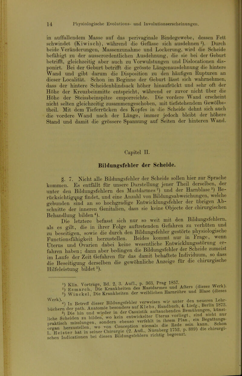 in auffallendem Masse auf das perivaginale Bindegewebe, dessen Fett schwindet (Kiwisch), wähi-end die Gefässe sich ausdehnen^). Durch beide Veränderungen, Massenzunahme und Lockerung, wird die Scheide befähigt zu der ausserordentlichen Ausdehnung, die sie bei der Geburt betrifft, gleichzeitig aber auch zu Vorwulstungen und Dislocationen dis- ponirt. Bei der Geburt betrifft die grösste Längenausdehnung die hintere Wand und gibt darum die Disposition zu den häufigen Rupturen an dieser Localität. Schon im Beginne der Geburt lässt sich wahrnehmen, dass der hintere Scheidenblindsack höher hinaufrückt und sehr oft der Höhe der Kreuzbeinmitte entspricht, während er zuvor nicht über die Höhe der Steissbeinspitze emporreichte. Die vordere Wand erscheint nicht selten gleichzeitig zusammengeschoben, mit tiefstehendem Gewölbs- theil. Mit dem Tieferrücken des Kopfes in die Scheide dehnt sich auch die vordere Wand nach der Länge, immer jedoch bleibt der höhere Stand und damit die grössere Spannung auf Seiten der hinteren Wand. Capitel n. Bildungsfehler der Scheide. §. 7. Nicht alle Bildungsfehler der Scheide sollen hier zur Sprache kommen. Es entfällt für unsere Darstellung jener Theil derselben, der unter den Bildungsfehlern des Mastdarmes 2) und der HarnblaseBe- rücksichtigung findet, und eine Anzahl von Bildungsabweichungen, welche gebunden sind an so hochgradige Entwicklungsfehler der übrigen Ab- schnitte der inneren Genitalien, dass sie keine Objecte der chu-urgischen Behandlung bilden^). Die letztere befasst sich nur so weit mit den Bildungstehleni. als es gilt, die in ihrer Folge auftretenden Gefahren zu verhüten und zu beseitigen, sowie die dm-ch den Bildungsfehler gestörte physiologische Functionsfähigkeit herzustellen. Beides kommt nur m Frage, wenn Uterus und Ovarien dabei keine wesentliche Entwicklungsstorung er- fahren haben; dann aber bedingen die Büdungsfehler der Scheide zumeist im Laufe der Zeit Gefahren für das damit behaftete Individuum, so dass die Beseitigung derselben die gewöhnliche Anzeige für die chu-m-gisclie Hilfeleistung bildet 0 Klin. Vorträge, Bd. 2, 3. Aufl., p. 363, Prag 1857. 2^ Esmarch Die Krankheiten des Mastdarmes und Afters (dieses Werkj. 3] wi^ckei; Die Krankheiten der weiblichen Harnröhre und Blase (dieses ^^^'K In BetrefY dieser Bildungsfehler verweisen wir unter Jen neueren Lehr- Hche sihSdei-L M1d:n,^o kein entwickeUer Uterus vo.iegt -d n.eht^nur praktisch misslungen, sondern ebenso ver eWt n ihrem nan^^^^ g rTeisSt lern^r IZ^:^^^^^^ p. 889) die chirurgi- sehen Indicationen bei diesen Bildungsfehlern riclit.g begrenzt.