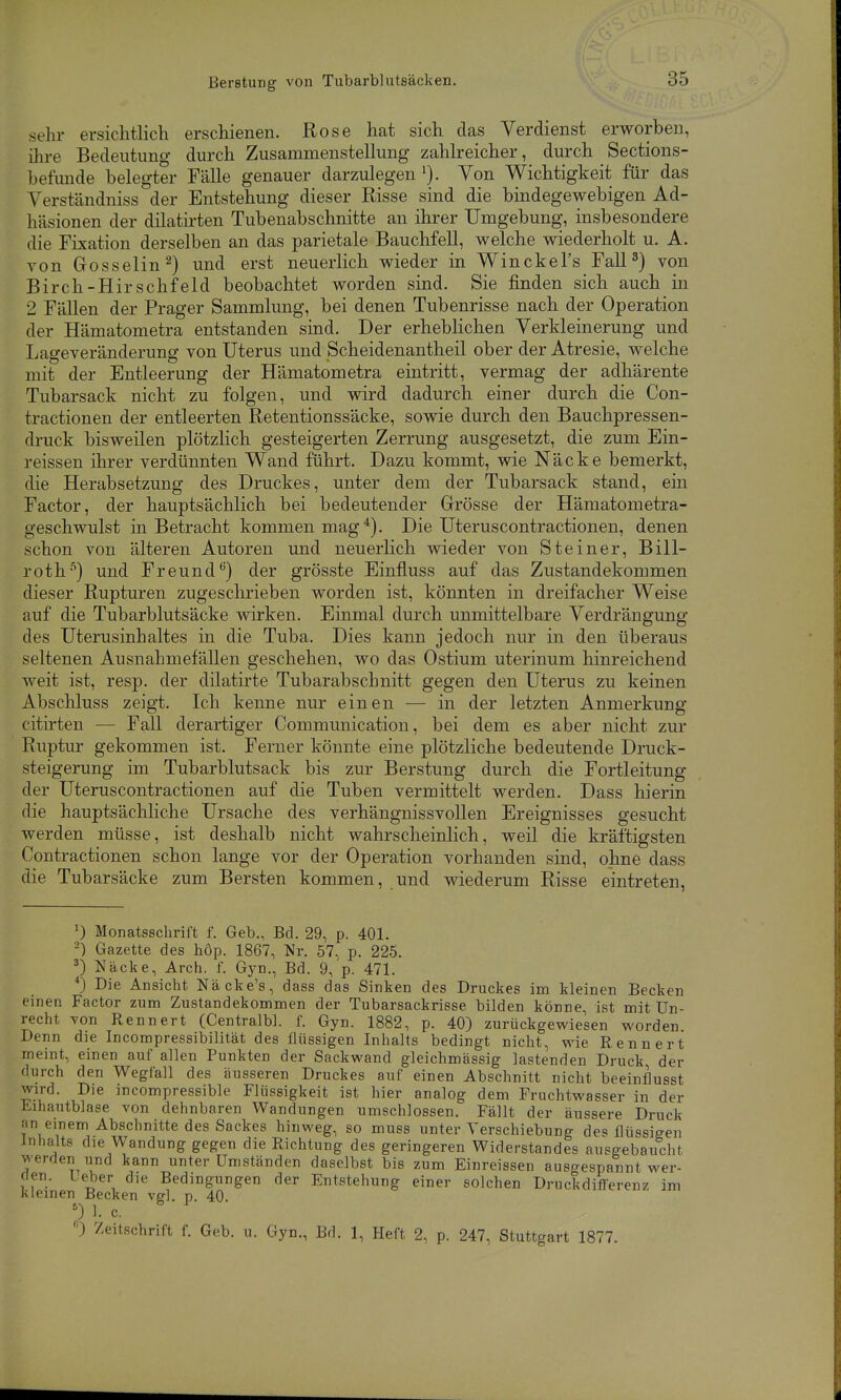 Berstung von Tubarblutsäcken. sehr ersichtlich erschienen. Rose hat sich das Verdienst erworben, ihre Bedeutung durch Zusammenstellung zahlreicher, durch Sections- befunde belegter Fälle genauer darzulegen Von Wichtigkeit für das Verständniss der Entstehung dieser Risse sind die bindegewebigen Ad- häsionen der dilatirten Tubenabschnitte an ihrer Umgebung, insbesondere die Fixation derselben an das parietale Bauchfell, welche wiederholt u. A. von Gosselin ^) und erst neuerlich wieder in Winckel's Fall 3) von Birch-HirSehfeld beobachtet worden sind. Sie finden sich auch in 2 Fällen der Prager Sammlung, bei denen Tubenrisse nach der Operation der Hämatometra entstanden sind. Der erheblichen Verkleinerung und Lageveränderung von Uterus und Scheidenantheil ober der Atresie, welche mit der Entleerung der Hämatometra eintritt, vermag der adliärente Tubarsack nicht zu folgen, und wird dadurch einer durch die Con- tractionen der entleerten Retentionssäcke, sowie durch den Bauchpressen- druck bisweilen plötzlich gesteigerten Zerrung ausgesetzt, die zum Ein- reissen ihrer verdünnten Wand führt. Dazu kommt, wie Näcke bemerkt, die Herabsetzung des Druckes, unter dem der Tubarsack stand, ein Factor, der hauptsächlich bei bedeutender Grösse der Hämatometra- geschwulst in Betracht kommen mag^). Die Uteruscontractionen, denen schon von älteren Autoren und neuerlich wieder von Steiner, Bill- roth-'') und Freund'') der grösste Einfluss auf das Zustandekommen dieser Rupturen zugeschrieben worden ist, könnten in dreifacher Weise auf die Tubarblutsäcke wirken. Einmal durch unmittelbare Verdrängung des Uterusinhaltes in die Tuba. Dies kann jedoch nur in den überaus seltenen Ausnahmefällen geschehen, wo das Ostium uterinum hinreichend weit ist, resp. der dilatirte Tubarabschnitt gegen den Uterus zu keinen Abschluss zeigt. Ich kenne nur einen — in der letzten Anmerkung citirten — Fall derartiger Communication, bei dem es aber nicht zur Ruptur gekommen ist. Ferner könnte eine plötzliche bedeutende Druck- steigerung im Tubarblutsack bis zur Berstung durch die Fortleitung der Uteruscontractionen auf die Tuben vermittelt werden. Dass hierin die hauptsächliche Ursache des verhängnissvollen Ereignisses gesucht werden müsse, ist deshalb nicht wahrscheinlich, weil die kräftigsten Contractionen schon lange vor der Operation vorhanden sind, ohne dass die Tubarsäcke zum Bersten kommen, und wiederum Risse eintreten, ^) Monatsschrift f. Geb., Bd. 29, p. 401. 2) Gazette des höp. 1867, Nr. 57, p. 225. 3) Näcke, Arch. f. Gyn., Bd. 9, p. 471. *) Die Ansicht Näcke's, dass das Sinken des Druckes im kleinen Becken einen Factor zum Zustandekommen der Tubarsackrisse bilden könne, ist mit Un- recht von Rennert (Centralbl. f. Gyn. 1882, p. 40) zurückgewiesen worden Denn die Incompressibilität des flüssigen Inhalts bedingt nicht, wie Rennert meint, einen auf allen Punkten der Sackwand gleichmässig lastenden Druck der durch den Wegfall des äusseren Druckes auf einen Abschnitt nicht beeinflusst wird. Die mcompressible Flüssigkeit ist hier analog dem Fruchtwasser in der Eihautblase von dehnbaren Wandungen umschlossen. Fällt der äussere Druck an einem Abschnitte des Sackes hinweg, so muss unter Verschiebung des flüssigen Inhalts die Wandung gegen die Richtung des geringeren Widerstandes ausgebaucht werden und kann unter Umständen daselbst bis zum Einreissen ausgespannt wer- den. Leber die Bedingungen der Entstehung einer solchen Druckdiflerenz im Kleinen Becken vel. n. 40. ') 1. c. ) Zeitschrift f. Geb. u. Gyn., Bd. 1, Heft 2, p. 247, Stuttgart 1877.