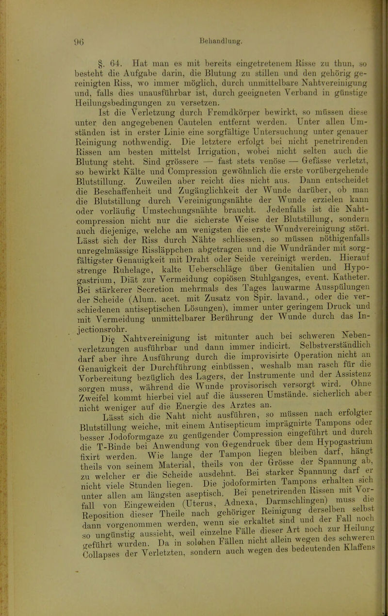 §. 64. Hat man es mit bereits eingetretenem Risse zu thun, so besteht die Aufgabe darin, die Blutung zu stillen und den gehörig ge- reinigten Riss, wo immer möglich, durch unmittelbare Nahtvereinigung und, falls dies unausführbar ist, durch geeigneten Verband in günstige Heilungsbedingungen zu versetzen. Ist die Verletzung durch Fremdkörper bewirkt, so müssen die.se unter den angegebenen Cautelen entfernt werden. Unter allen Um- ständen ist in erster Linie eine sorgfältige Untersuchung unter genauer Reinigung nothwendig. Die letztere erfolgt bei nicht penetrirenden Rissen am besten mittelst Irrigation, wobei nicht selten auch die Blutung steht. Sind grössere — fast stets venöse — Gefässe verletzt, so bewirkt Kälte und Compression gewöhnhch die erste vorübergehende Blutstillung. Zuweilen aber reicht dies nicht aus. Dann entscheidet die Beschaffenheit und Zugänglichkeit der Wunde darüber, ob man die Blutstillung durch Vereinigungsnähte der Wunde erzielen kann oder vorläufig Umstechungsnähte braucht. Jedenfalls ist die Naht- compression nicht nur die sicherste Weise der Blutstillung, sondern auch diejenige, welche am wenigsten die erste Wundvereinigung stört. Lässt sich der Riss durch Nähte schliessen, so müssen nöthigenfalls unregelmässige Rissläppchen abgetragen und die Wundränder mit sorg- fältigster Genauigkeit mit Draht oder Seide vereinigt werden. Hierauf strenge Ruhelage, kalte Ueberschläge über Genitalien und Hypo- gastrium, Diät zur Vermeidung copiösen Stuhlganges, event. Katheter. Bei stärkerer Secretion mehrmals des Tages lauwarme Ausspülungen der Scheide (Alum. acet. mit Zusatz von Spir. lavand., oder die ver- schiedenen antiseptischen Lösungen), immer unter geringem Druck und mit Vermeidung unmittelbarer Berührung der Wunde durch das In- Die Nahtvereinigung ist mitunter auch bei schweren Neben- verletzungen ausführbar und dann immer indicirt. SelbstverständHch darf aber ihre Ausführung durch die improvisirte Operation nicht au Genauigkeit der Durchführung einbüssen, weshalb man rasch für die Vorbereitung bezüglich des Lagers, der Instrumente und der Assistenz sorgen muss, während die Wunde provisorisch versorgt wird. Ohne Zweifel kommt hierbei viel auf die äusseren Umstände, sicherlich aber nicht weniger auf die Energie des Arztes an. ■, n i , Lässt sich die Naht nicht ausführen, so müssen nach erfolgter Blutstillung weiche, mit einem Antisepticum imprägnirte Tampons oder besser Jodoformgaze zu genügender Compre.ssion eingefüln-t und durch die T-Binde bei Anwendung von Gegendruck über dem Hypogastiium fixirt werden. Wie lange der Tampon liegen bleiben darf, hangt theils von seinem Material, theils von der Grösse der Spannung ab zu welcher er die Scheide ausdehnt. Bei starker Spannung darf e nicht yiele Stunden liegen. Die jodoformirten Tampons erhalten sich unter allen am längste? aseptisch. Bei Penetrirenden Rissen nnt ^ o - fall von Eingeweiden (Uterus, Adnexa, Darmschlingen) muss di. R Position dieser Theile nach gehöriger Reinigung ^e-e ben s Ib.^^^ dann vorgenommen werden, wenn sie erka tet sind und dei Fall o so ungünstig aussieht, weil einzelne Fälle dieser Art «ch zur Heilui . Geführt wurden. Da in solohen Fällen nicht allem wegen des schwer > Suapses der Verletzten, sondern auch wegen des bedeutenden Klaffen.