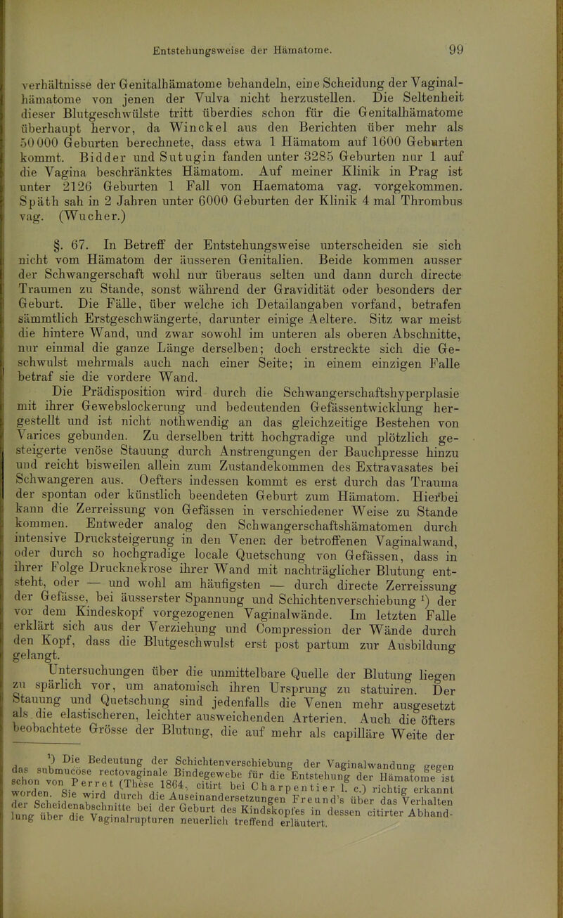Verhältnisse der Genitalhämatonie behandeln, eine Scheidung derVaginal- hämatome von jenen der Vulva nicht herzustellen. Die Seltenheit dieser Blutgeschwtilste tritt überdies schon für die Genitalhämatome überhaupt hervor, da Win ekel aus den Berichten über mehr als 50 000 Geburten berechnete, dass etwa 1 Hämatom auf 1600 Gebwrten kommt. Bidder und Sutugin fanden unter 3285 Geburten nur 1 auf die Vagina beschränktes Hämatom. Auf meiner Klinik in Prag ist unter 2126 Geburten 1 Fall von Haematoma vag. vorgekommen. Späth sah in 2 Jahren unter 6000 Geburten der Klinik 4 mal Thrombus vag. (Wucher.) §. 67. In Betreff der Entstehungsweise unterscheiden sie sich nicht vom Hämatom der äusseren Genitalien. Beide kommen ausser der Schwangerschaft wohl nur überaus selten und dann durch directe Traumen zu Stande, sonst während der Gravidität oder besonders der Geburt. Die Fälle, über welche ich Detailangaben vorfand, betrafen sämmtlich Erstgeschwängerte, darunter einige Aeltere. Sitz war meist die hintere Wand, und zwar sowohl im unteren als oberen Abschnitte, nur einmal die ganze Länge derselben; doch erstreckte sich die Ge- schwulst mehrmals auch nach einer Seite; in einem einzigen Falle betraf sie die vordere Wand. Die Prädisposition wird durch die Schwangerschaftshyperplasie mit ihrer Gewebslockerung und bedeutenden Gefässentwicklung her- gestellt und ist nicht nothwendig an das gleichzeitige Bestehen von Varices gebunden. Zu derselben tritt hochgradige und plötzlich ge- steigerte venöse Stauung durch Anstrengungen der Bauchpresse hinzu und reicht bisweilen allein zum Zustandekommen des Extravasates bei Schwangeren aus. 0 efters indessen kommt es erst durch das Trauma der spontan oder künstlich beendeten Geburt zum Hämatom. Hierbei kann die Zerreissung von Gefässen in verschiedener Weise zu Stande kommen. Entweder analog den Schwangerschaftshämatomen durch intensive Drucksteigerung in den Venen der betroffenen Vaginalwand, oder durch so hochgradige locale Quetschung von Gefässen, dass in ihrer Folge Drucknekrose ihrer Wand mit nachträglicher Blutung ent- steht, oder — und wohl am häufigsten — durch directe Zerreissung der Gefässe, bei äusserster Spannung und Schichten Verschiebung ^) der vor dem Kindeskopf vorgezogenen Vaginalwände. Im letzten Falle erklärt sich aus der Verziehung und Compression der Wände durch den Kopf, dass die Blutgeschwulst erst post partum zur Ausbildung gelangt. ° Untersuchungen über die unmittelbare Quelle der Blutung liegen zu spärhch vor, um anatomisch ihren Ursprung zu statuiren. Der Stauung und Quetschung sind jedenfalls die Venen mehr ausgesetzt als die elastischeren, leichter ausweichenden Arterien. Auch die öfters beobachtete Grösse der Blutung, die auf mehr als capilläre Weite der ^oc 2 Bedeutung der Schichtenverschiebung der Vaginalwandune eeeen s:Lr^TTei::Tr^^^^^ '^.^ die^Entstehun^g der hSoS worden Siri^rfH^^ w Charpentier f c.) richtig erkannt der Scheidenah .L h'', Auseinandersetzungen Freund's über das Verhalten W äer d^f Vn ^'^^ Kindskopfes in dessen citirter Abhand- lung uDer die Vaginalrupturen neuerlich treffend erläutert.