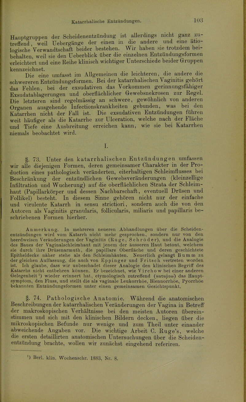 Katarrhalische Entzündungen. Hauptgriippen der Scheidenentzündung ist aUerdings nicht ganz zu- treffend, weil Uebergänge der einen in die andere und eine ätio- logische Verwandtschaft beider bestehen. Wir haben sie trotzdem bei- behalten, weil sie den Ueberblick über die einzelnen Entzündungsformen erleichtert und eine Reihe klinisch wichtiger Unterschiede beider Gruppen kennzeichnet. . i , Die eine umfasst im Allgemeinen die leichteren, die andere die schwereren Entzündungsformen. Bei der katarrhalischen Vaginitis gehört das Fehlen, bei der exsudativen das Vorkommen gerinnungsfähiger Exsudatablagerungen und oberflächlicher Gewebsnekrosen zur Regel. Die letzteren sind regelmässig an schwere, gewöhnlich von anderen Organen ausgehende Infectionskrankheiten gebunden, was bei den Katarrhen nicht der Fall ist. Die exsudativen Entzündungen führen weit häufiger als die Katarrhe zur Ulceration, welche nach der Fläche und Tiefe eine Ausbreitung erreichen kann, wie sie bei Katarrhen niemals beobachtet wird. L §. 73. Unter den katarrhalischen Entzündungen umfassen wir alle diejenigen Formen, deren gemeinsamer Charakter in der Pro- •duction eines pathologisch veränderten, eiterhaltigen Schleimflusses bei Beschränkung der entzündlichen Gewebsveränderungen (kleinzellige Infiltration und Wucherung) auf die oberflächlichen Strata der Schleim- haut (Papillarkörper und dessen Nachbarschaft, eventuell Drüsen und Follikel) besteht. In diesem Sinne gehören nicht nur der einfache und virulente Katarrh in sensu strictiori, sondern auch die von den Autoren als Vaginitis granularis, follicularis, miliaris und papillaris be- schriebenen Formen hierher. Anmerkung. In mehreren neueren Abhandlungen über die Scheiden- entzündungen wird vom Katarrh nicht mehr gesprochen, sondern nur von den heerdweisen Veränderungen der Vaginitis (Rüge, Schröder), und die Analogie ■des Baues der Vaginalschleimhaut mit jenem der äusseren Haut betont, w^elchem sie durch ihre Drüsenarmuth, die papilläre Oberfläche und deren geschichtete Epitheldecke näher stehe als den Schleimhäuten. Neuerlich gelangt Bumm zu •der gleichen Auffassung, die auch von Eppinger und Fritsch vertreten worden ist. Ich glaube, dass wir unbeschadet dieser Analogie den klinischen Begriff des Katarrhs nicht entbehren können. Er bezeichnet, wie V ircho w bei einer anderen Oelegenheit wieder erinnert hat, etymologisch zutreffend (xaxapecu) das Haupt- symptom, den Fluss, und stellt die als vaginale Leukorrhöe, Blennorrhöe, Pyorrhoe bekannten Entzündungsformen unter einen gemeinsamen Gesichtspunkt. §. 74. Pathologische Anatomie. Während die anatomischen Beschreibungen der katarrhalischen Veränderungen der Vagina in Betreff der makroskopischen Verhältnisse bei den meisten Autoren überein- stimmen und sich mit den klinischen Bildern decken, liegen über die mikroskopischen Befunde nur wenige und zum Theil unter einander abweichende Angaben vor. Die wichtige Arbeit C. Ruge's, welche die ersten detaillirten anatomischen Untersuchungen über die Scheiden- entzündung brachte, wollen wir zunächst eingehend referiren. ') Berl. klin. Wochenschr. 1883, Nr. 8.