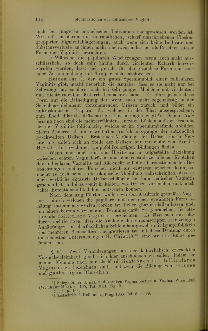 auch bei jüngeren erwachsenen Individuen nachgewiesen worden ist. Wir müssen darum die in rundlichen, scharf umschriebenen Flecken gruppirten Pigmentablagerungen, auch wenn sich keine Infiltrate und Substanzverluste an ihnen mehr nachweisen lassen, als Residuen dieser Form der Vaginitis betrachten. f) Während die papillären Wucherungen wenn auch nicht aus- schliesslich, so doch sehr häufig durch virulenten Katarrh hervor- gerufen werden, lässt sich gerade für die granulöse Form ein cau- saler Zusammenhang mit Tripper nicht nachweisen. Heitzmann^), der ein gutes Speculumbild einer follicularen Vaginitis gibt, macht neuerlich die Angabe, dass er sie nicht nur bei Schwangeren, sondern auch bei sehr jungen Mädchen mit virulentem und nichtvirulentem Katarrh beobachtet habe. Er führt jedoch diese Form auf die Betheiligung der wenn auch nicht regelmässig in der Scheidenschleimhaut vorkommenden Drüsen zurück und bildet ein mikroskopisches Präparat ab, welches in der That ausgesprochene, zum Theil dilatirte drüsenartige Einsenkungen zeigt ^). Seiner Auf- fassung nach sind die mehrerwähnten centralen Lücken auf den Granulis bei der Vaginitis follicularis, welche er im Speculumbefunde abbildet, nichts Anderes als die erweiterten Ausführungsgänge der entzündlich geschwellten Drüsen. Erst nach Verödung der Drüsen durch Ver- eiterung sollen sich an Stelle der Drüsen nur mehr die von Birch- Hirschfeld erwähnten lymphfollikelartigen Bildungen finden. Wenn man auch die von Heitzmann aufgestellte Beziehung zwischen echten Vaginaldrüsen und den central zerfallenen Knötchen der follicularen Vaginitis mit Rücksicht auf die übereinstimmenden Be- obachtungen anderer Forscher nicht als erwiesen ansehen kann, so macht es doch seine mikroskopische Abbildung wahrscheinlich, dass er auch wirkliche ektasirte Drüsenschläuche bei katarrhalischer Vaginitis gesehen hat und dass somit in Fällen, wo Drüsen vorhanden sind, auch echte Retentionsfollikel hier entstehen können. Nach dem Angeführten wollen wir den Ausdruck granulöse Vagi- nitis, durch welchen die papilläre mit der eben erwähnten Form so häufig zusammengeworfen worden ist, lieber gänzlich fallen lassen und, um einen bereits verwendeten Terminus dafür zu gebrauchen, die letz- tere als folliculare Vaginitis bezeichnen. Es lässt sich dies da- durch rechtfertigen, dass die Analogie der circumscripten kleinzelHgen Anhäufungen im oberflächlichen Schleimhautgewebe mit Lymphfolhkeln von mehreren Beobachtern nachgewiesen ist und diese Deutung durch die neuesten Untersuchungen H. Chiari's^) eine weitere Stütze ge- funden hat. §.81. Zwei Veränderungen an der katarrhahsch erkrankten Vaginalschieimhaut glaube ich hier anschliessen zu sollen, indem sie meiner Meinung nach nur als Modificationen der follicularen Vaginitis zu bezeichnen sind, und zwar die Bildung von serösen und gashaltigen Bläschen. n Spiegelbilder d. ges. und kranken Vaginalportion u. Vagina, Wien 1883 (W Braumüller), p. 165, Taf. XIII, Fig. 2. 2) 1. c. p. 166. 3) Zeitschrift f. Heilkunde, Prag 1885, Bd. 6, p. 99.