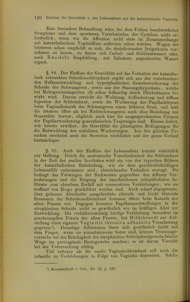 Eine besondere Behandlung wäre bei dem Fehlen beschwerlicher Symptome und dem spontanen Verschwinden der Cystchen nicht er- forderlich, wenn wir die Affection nicht stets im Zusammenhange mit katarrhalischem Vaginalfluss auftreten sehen würden. Wegen des letzteren schon empfiehlt es sich, die desinficirenden Irrigationen vor- nehmen zu lassen, zu denen sich Carbol- und Sublimatwasser oder, nach Zweifel's Empfehlung, mit Salzsäure angesäuertes Wasser eignet. §. 84. Der Einfluss der Gravidität auf das Verhalten der katarrha- lisch erkrankten Scheidenschleimhaut ergibt sich aus der vorschreiten- den Gefässentwicklung und hyperplastischen Gewebswucherung der Scheide der Schwangeren, sowie aus der Stauungshyperämie, welche bei Mehrgeschwängerten oft schon frühzeitig durch Phlebektasien be- wirkt wird. Darum erreicht die Wulstung, Auflockerung und diffuse Injection der Schleimhaut, sowie die Wucherung des Papillarkörpers beim Vaginalkatarrh der Schwangeren einen höheren Grad, und tritt die letztere öfter als bei Nichtschwangeren auch ohne Beziehung zur Gonorrhöe hervor, obgleich auch hier die ausgesprochensten Formen der Papillarwucherung gonorrhoischen Ursprunges sind. Ebenso liefert, wie bereits erwähnt, die Gravidität die günstigsten Bedingungen für die Entwicklung der nodulösen Wucherungen. Aus den gleichen Ur- sachen erscheint auch die Secretion reichlicher und der ganze Verlauf hartnäckiger. §. 85. Auch der Einfluss des Lebensalters kommt ersichtlich zur Geltung. Durch die anatomische Verschiedenheit der Schleimhaut in der Zeit der senilen Involution wird ein von den typischen Bildern der katarrhalischen Entzündung, wie sie dem geschlechtskräftigen Lebensalter entnommen sind, abweichendes Verhalten erzeugt. Sie bedingt das Vorwiegen der fleckweisen gegenüber den diffusen Ver- änderungen und die Neigung der umschriebenen subepithelialen In- filtrate zum ulcerösen Zerfall mit consecutiven Verklebungen, wie sie treffend von Rüge geschildert worden sind. Auch scharf abgegrenzte, über grössere Abschnitte ausgebreitete eiternde und leicht blutende Erosionen der Scheidenschleimhaut kommen öfters beim Katarrh der alten Frauen vor. Dagegen kommen Papillaranschwellungen in der atrophischen Scheide nicht so gewöhnlich wie im kräftigen Alter zur Entwicklung. Die verhältnissmässig häufige Verklebung, besonders im geschrumpften Fornix der alten Frauen, hat Hildebrandt zur Auf- stellung einer eigenen Vaginitis chronica adhaesiva Veranlassung gegeben^). Derartige Adhäsionen lösen sich gewöhnlich leicht mit dem Finger, wenn sie ausnahmsweise fester sind, können Trennungs- versuche bei der Brüchigkeit der atrophischen Schleimhautgewebe falsche Wege ins perivaginale Bindegewebe machen; es ist darum Vorsicht bei der Untersuchung nöthig. Viel seltener als die senile Vaginalschleimhaut soll auch die infantile zu Verklebungen in Folge von Vaginitis disponiren. Solche 1) Monatsschrift f. Geb., Bd. 32, p. 128.