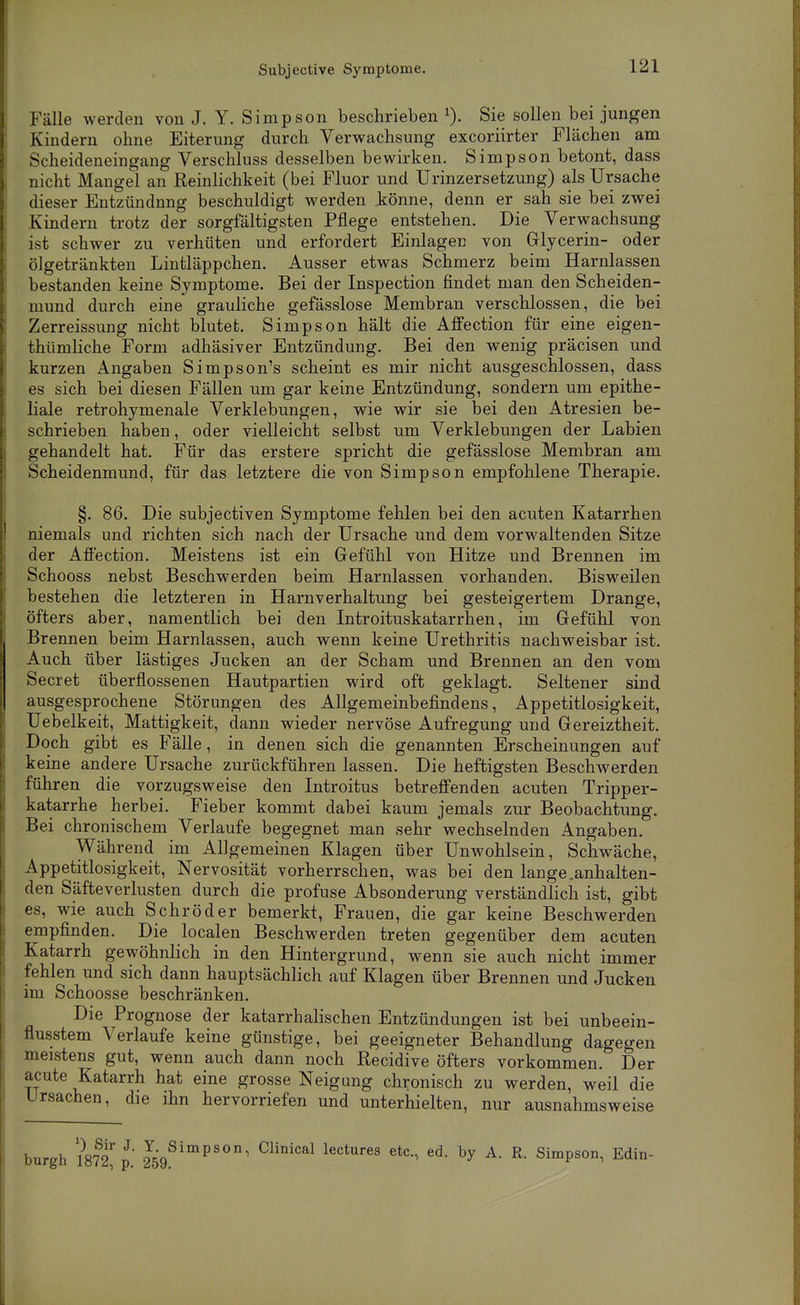 Subjective Symptome. Fälle werden von J. Y. Simpson beschrieben Sie sollen bei jungen Kindern ohne Eiterung durch Verwachsung excoriirter Flächen am Scheideneingang Verschluss desselben bewirken. Simpson betont, dass nicht Mangel an Reinlichkeit (bei Fluor und Urinzersetzung) als Ursache dieser Entzündung beschuldigt werden .könne, denn er sah sie bei zwei Kindern trotz der sorgfältigsten Pflege entstehen. Die Verwachsung ist schwer zu verhüten und erfordert Einlagen von Glycerin- oder ölgetränkten Lintläppchen. Ausser etwas Schmerz beim Harnlassen bestanden keine Symptome. Bei der Inspection findet man den Scheiden- mund durch eine grauliche gefässlose Membran verschlossen, die bei Zerreissung nicht blutet. Simpson hält die Affection für eine eigen- thümliche Form adhäsiver Entzündung. Bei den wenig präcisen und kurzen Angaben Simpson's scheint es mir nicht ausgeschlossen, dass es sich bei diesen Fällen um gar keine Entzündung, sondern um epithe- liale retrohymenale Verklebungen, wie wir sie bei den Atresien be- schrieben haben, oder vielleicht selbst um Verklebungen der Labien gehandelt hat. Für das erstere spricht die gefässlose Membran am Scheidenmund, für das letztere die von Simpson empfohlene Therapie. §. 86. Die subjectiven Symptome fehlen bei den acuten Katarrhen niemals und richten sich nach der Ursache und dem vorwaltenden Sitze der Afi'ection, Meistens ist ein Gefühl von Hitze und Brennen im Schooss nebst Beschwerden beim Harnlassen vorhanden. Bisweilen bestehen die letzteren in Harnverhaltung bei gesteigertem Drange, öfters aber, namentlich bei den Introituskatarrhen, im Gefühl von Brennen beim Harnlassen, auch wenn keine Urethritis nachweisbar ist. Auch über lästiges Jucken an der Scham und Brennen an den vom Secret überflossenen Hautpartien wird oft geklagt. Seltener sind ausgesprochene Störungen des Allgemeinbefindens, Appetitlosigkeit, Uebelkeit, Mattigkeit, dann wieder nervöse Aufregung und Gereiztheit. Doch gibt es Fälle, in denen sich die genannten Erscheinungen auf keine andere Ursache zurückführen lassen. Die heftigsten Beschwerden führen die vorzugsweise den Introitus betreffenden acuten Tripper- katarrhe herbei. Fieber kommt dabei kaum jemals zur Beobachtung. Bei chronischem Verlaufe begegnet man sehr wechselnden Angaben. Während im Allgemeinen Klagen über Unwohlsein, Schwäche, Appetitlosigkeit, Nervosität vorherrschen, was bei den lange .anhalten- den Säfteverlusten durch die profuse Absonderung verständlich ist, gibt es, wie auch Schröder bemerkt, Frauen, die gar keine Beschwerden empfinden. Die localen Beschwerden treten gegenüber dem acuten Katarrh gewöhnlich in den Hintergrund, wenn sie auch nicht immer fehlen und sich dann hauptsächlich auf Klagen über Brennen und Jucken im Schoosse beschränken. Die Prognose der katarrhalischen Entzündungen ist bei unbeein- flusstem Verlaufe keine günstige, bei geeigneter Behandlung dagegen meistens gut, wenn auch dann noch Recidive öfters vorkommen. Der acute Katarrh hat eine grosse Neigung chronisch zu werden, weil die Ursachen, die ihn hervorriefen und unterhielten, nur ausnahmsweise burgh 1872^ p Js/'^'' ^^''^^ lectures etc., ed. by A. R. Simpson, Edin-