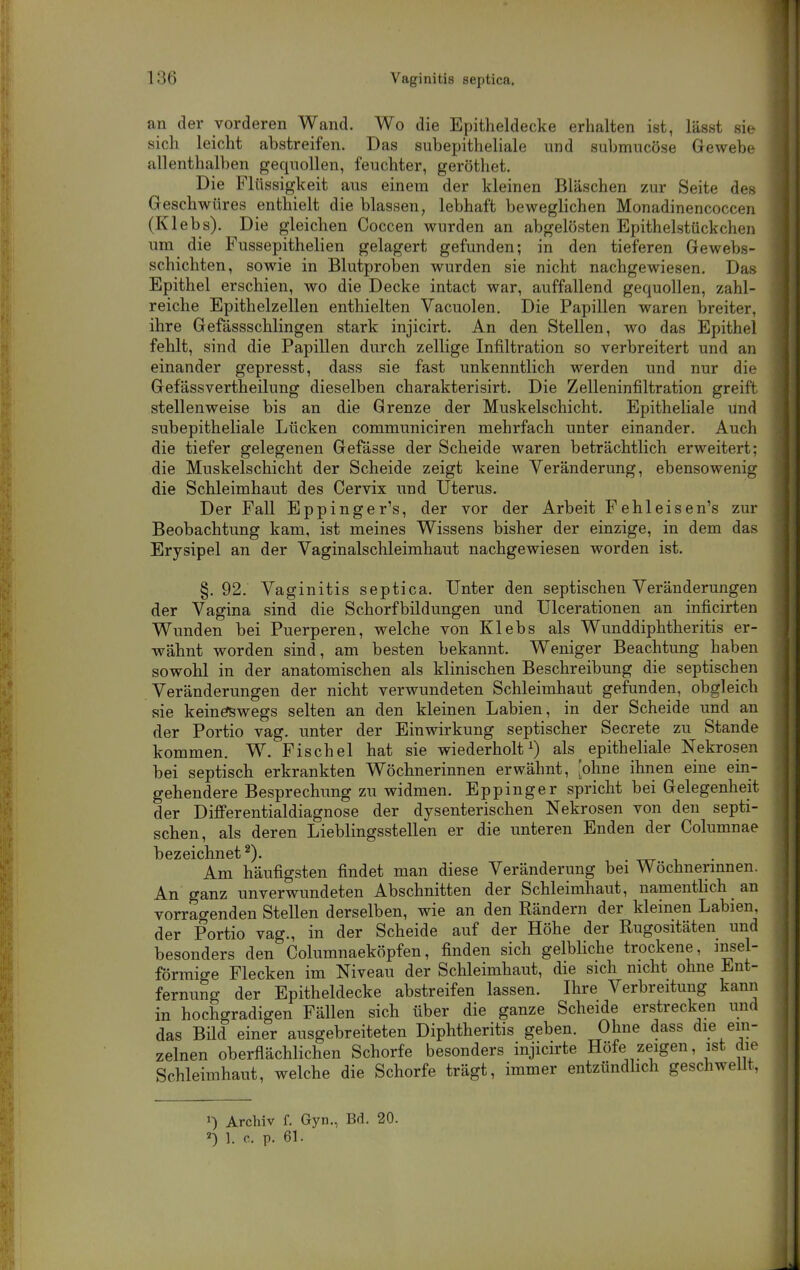 an der vorderen Wand. Wo die Epitheldecke erhalten ist, lässt sie sich leicht abstreifen. Das subepithehale und submncöse Gewebe allenthalben gequollen, feuchter, geröthet. Die Flüssigkeit aus einem der kleinen Bläschen zur Seite des Geschwüres enthielt die blassen, lebhaft beweglichen Monadinencoccen (Klebs). Die gleichen Coccen wurden an abgelösten Epithelstückchen um die Fussepithelien gelagert gefunden; in den tieferen Gewebs- schichten, sowie in Blutproloen wurden sie nicht nachgewiesen. Das Epithel erschien, wo die Decke intact war, auffallend gequollen, zahl- reiche Epithelzellen enthielten Vacuolen. Die Papillen waren breiter, ihre Gefässschlingen stark injicirt. An den Stellen, wo das Epithel fehlt, sind die Papillen durch zellige Infiltration so verbreitert und an einander gepresst, dass sie fast unkenntlich werden und nur die Gefässvertheilung dieselben charakterisirt. Die Zelleninfiltration greift stellenweise bis an die Grenze der Muskelschicht. Epitheliale und subepitheliale Lücken communiciren mehrfach unter einander. Auch die tiefer gelegenen Gefässe der Scheide waren beträchtlich erweitert; die Muskelschicht der Scheide zeigt keine Veränderung, ebensowenig die Schleimhaut des Cervix und Uterus. Der Fall Eppinger's, der vor der Arbeit Fehleisen's zur Beobachtung kam, ist meines Wissens bisher der einzige, in dem das Erysipel an der Vaginalschleimhaut nachgewiesen worden ist. §. 92. Vaginitis septica. Unter den septischen Veränderungen der Vagina sind die Schorfbildungen und Ulcerationen an inficirten Wunden bei Puerperen, welche von Klebs als Wunddiphtheritis er- wähnt worden sind, am besten bekannt. Weniger Beachtung haben sowohl in der anatomischen als klinischen Beschreibung die septischen Veränderungen der nicht verwundeten Schleimhaut gefunden, obgleich sie keinefswegs selten an den kleinen Labien, in der Scheide und an der Portio vag. unter der Einwirkung septischer Secrete zu Stande kommen. W. Fischel hat sie wiederholt^) als epitheliale Nekrosen bei septisch erkrankten Wöchnerinnen erwähnt, [ohne ihnen eine ein- gehendere Besprechung zu widmen. Eppinger spricht bei Gelegenheit der DifiFerentialdiagnose der dysenterischen Nekrosen von den septi- schen, als deren Lieblingsstellen er die unteren Enden der Columnae l3GZGlcllIlGt Am häufigsten findet man diese Veränderung bei Wöchnerinnen. An ganz unverwundeten Abschnitten der Schleimhaut, namentlich an vorragenden Stellen derselben, wie an den Rändern der kleinen Labien, der Portio vag., in der Scheide auf der Höhe der Rugositäten und besonders den Columnaeköpfen, finden sich gelbliche trockene, insel- förmige Flecken im Niveau der Schleimhaut, die sich nicht ohne Ent- fernung der Epitheldecke abstreifen lassen. Ihre Verbreitung kann in hochgradigen Fällen sich über die ganze Scheide erstrecken und das Bild einer ausgebreiteten Diphtheritis geben. Ohne dass die ein- zelnen oberflächlichen Schorfe besonders injicirte Höfe zeigen, ist die Schleimhaut, welche die Schorfe trägt, immer entzündhch geschwellt, 1) Archiv f. Gyn., Bd. 20. 1. c. p. 61.