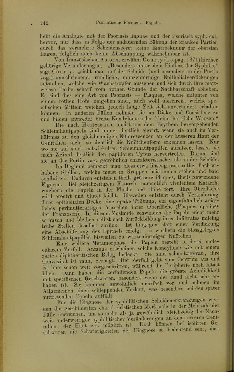 hebt die Analogie mit der Psoriasis linguae und der Psoriasis syph. cut. hervor, nur dass in Folge der andauernden Bähung der kranken Partien durch das vermehrte Scheidensecret keine Eintrocknung der obersten Lagen, folglich auch keine Abschuppung wahrnehmbar ist. Von französischen Autoren erwähnt Courty (1. c.pag. 1371)hierher gehörige Veränderungen. „Besonders unter dem Einfluss der Syphilis, sagt Courty, „sieht man auf der Scheide (und besonders an der Portio vag.) umschriebene, rundliche, münzenförmige Epithelialverdickungen entstehen, welche wie Wachstropfen aussehen und sich durch ihre matt- weisse Farbe scharf vom rothen Grunde der Nachbarschaft abheben. Es sind dies eine Art von Psoriasis — Plaques, welche mitunter von einem rothen Hofe umgeben sind, auch wohl ulceriren, welche spe- cifischen Mitteln weichen, jedoch lange Zeit sich unverändert erhalten können. In anderen Fällen nehmen sie an Dicke und Consistenz zu und bilden entweder breite Kondylome oder kleine härtliche Warzen. Die nach Heitzmann meist aus dem Erythem hervorgehenden Schleimhautpapeln sind immer deutlich elevirt, wenn sie auch im Ver- hältniss zu den gleichnamigen Efflorescenzen an der äusseren Haut der Genitalien nicht so deutlich die Knötchenform erkennen lassen. Nur wo sie auf stark entwickelten Schleimhautpapillen aufsitzen, lassen sie nach Zeissl deutlich den papillären Typus hervortreten. Darum sind sie an der Portio vag. gewöhnlich charakteristischer als an der Scheide. Im Beginne bemerkt man bloss etwa linsengrosse rothe, flach er- habene Stellen, welche meist in Gruppen beisammen stehen und bald confluiren. Dadurch entstehen theils grössere Plaques, theils gewundene Fio-uren. Bei gleichzeitigem Katarrh, namentlich virulentem Katarrh, wuchern die Papeln in der Fläche und Höhe fort. Ihre Oberfläche wird erodirt und blutet leicht. Bisweilen entsteht durch Veränderung ihrer epithelialen Decke eine opake Trübung, ein eigenthünüich weiss- liches perlmutterartiges Aussehen ihrer Oberfläche (Plaques opalines der Franzosen). In diesem Zustande schwinden die Papeln nicht mehr so rasch und bleiben selbst nach Zurückbildung ihres Infiltrates milchig trübe Stellen daselbst zurück. Ist hingegen statt einer Verdickung eine Abschilferung des Epithels erfolgt, so wuchern die blossgelegten Schleimhautpapillen bisweilen zu warzenförmigen Knötchen. Eine weitere Metamorphose der Papeln besteht m deren mole- cularera Zerfall. Anfangs erscheinen solche Kondylome wie mit einem zarten diphtheritischen Belag bedeckt. Sie sind schmutziggrau, ihre Convexität ist rauh, zernagt. Der Zerfall geht vom Centrum aus und ist hier schon weit vorgeschritten, während die Peripherie noch intact blieb Dann haben die zerfallenden Papeln die grösste Aehnlichkeit mit specifischen Geschwüren, besonders wenn der Rand nicht sehr er- haben ist. Sie kommen gewöhnlich mehrfach vor und nehmen im AUgemeinen einen schleppenden Verlauf, was besonders bei den spater auftretenden Papeln auffällt. Für die Diagnose der syphilitischen Scheidenerkrankungen wer- den die geschilderten charakteristischen Merkmale in der Mehrzahl der Fälle ausreichen, um so mehr als ja gewöhnlich gleichzeitig der ISach- weis anderweitiger syphilitischer Veränderungen an den äusseren Geni- taHen, der Haut etc. möglich ist. Doch können bei isolirten Ge- schwüren die Schwierigkeiten der Diagnose so bedeutend sein, dass