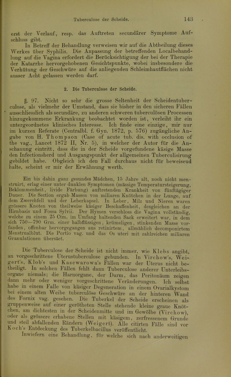 erst der Verlauf, resp. das Auftreten secundärer Symptome Auf- schluss gibt. In Betreff der Behandlung verweisen wir auf die Abtheilung dieses Werkes über Syphilis. Die Anpassung der betreffenden Localbehand- lung auf die Vagina erfordert die Berücksichtigung der bei der Therapie der Katarrhe hervorgehobenen Gresichtspunkte, wobei insbesondere die Verhütung der Geschwüre auf die anliegenden Schleimhautflächen nicht ausser Acht gelassen werden darf. 2. Die Tuberculose der Scheide. §. 97. Nicht so sehr die grosse Seltenheit der Scheidentuber- culose, als vielmehr der Umstand, dass sie bisher in den sicheren Fällen ' ausschliesslich als secundäre, zu anderen schweren tuberculösen Processen hinzugekommene Erkrankung beobachtet worden ist, verleiht ihr ein untergeordnetes klinisches Interesse, Ich finde eine einzige, mir nur im kurzen Referate (Centralbl. f. Gyn. 1872, p. 576) zugängliche An- gabe von H. Thompson (Gase of acute tub. dis. with occlusion of the vag., Lancet 1872 II, Nr. 5), in welcher der Autor für die An- schauung eintritt, dass die in der Scheide vorgefundene käsige Masse den Infectionsherd und Ausgangspunkt der allgemeinen Tuberculisirung gebildet habe. Obgleich ich den Fall durchaus nicht für beweisend halte, scheint er mir der Erwähnung werth. Ein bis dahin ganz gesundes Mädchen, 15 Jahre alt, noch nicht men- struirt, erlag einer unter dunklen Symptomen (massige Temperatursteigerung, Beklommenheit, livide Färbung) auftretenden Krankheit von fünftägiger Daner. Die Section ergab Massen von miliaren Knötchen in der Lunge, auf dem Zwerchfell und der Leberkapsel. In Leber, Milz und Nieren waren grössere Knoten von theilweise käsiger Beschaffenheit, desgleichen an der Hirnbasis und Fossa Sylvii. Der Hymen verschloss die Vagina vollständig, welche zu einem 25 Ctm. im Umfang haltenden Sack erweitert war, in dem sich 750—790 Grm. einer halbflüssigen, krümeligen, stinkenden Masse vor- fanden, offenbar hervorgegangen aus retinirtem, allmählich decomponirtem Menstrualblut. Die Portio vag. und das Os uteri mit zahlreichen miliaren Granulationen übersäet. Die Tuberculose der Scheide ist nicht immer, wie Klebs angibt, an vorgeschrittene Uterustuberculose gebunden. In Virchow's, Wei- gert's, Klob's und Kasewarowa's Fällen war der Uterus nicht be- theiligt. In solchen Fällen fehlt dann Tuberculose anderer Unterleibs- organe niemals; die Harnorgane, der Darm, das Peritonäum zeigen dann mehr oder weniger vorgeschrittene Veränderungen. Ich selbst habe in einem Falle von käsiger Degeneration in einem Ovarialkystom bei einem alten Weibe tuberculose Geschwüre an der hinteren Wand des Fornix vag. gesehen. Die Tuberkel der Scheide erscheinen als gruppenweise auf einer gerötheten Stelle stehende kleine graue Knöt- chen, am dichtesten in der Scheidenmitte und im Gewölbe (Virchow), oder als grössere erhabene Stellen mit käsigem, zerfressenem Grunde und steü abfallenden Rändern (Weigert). Alle citirten Fälle sind vor Kochs Entdeckung des Tuberkelbacillus veröffentlicht. Inwiefern eine Behandlung, für welche sich nach anderweitigen