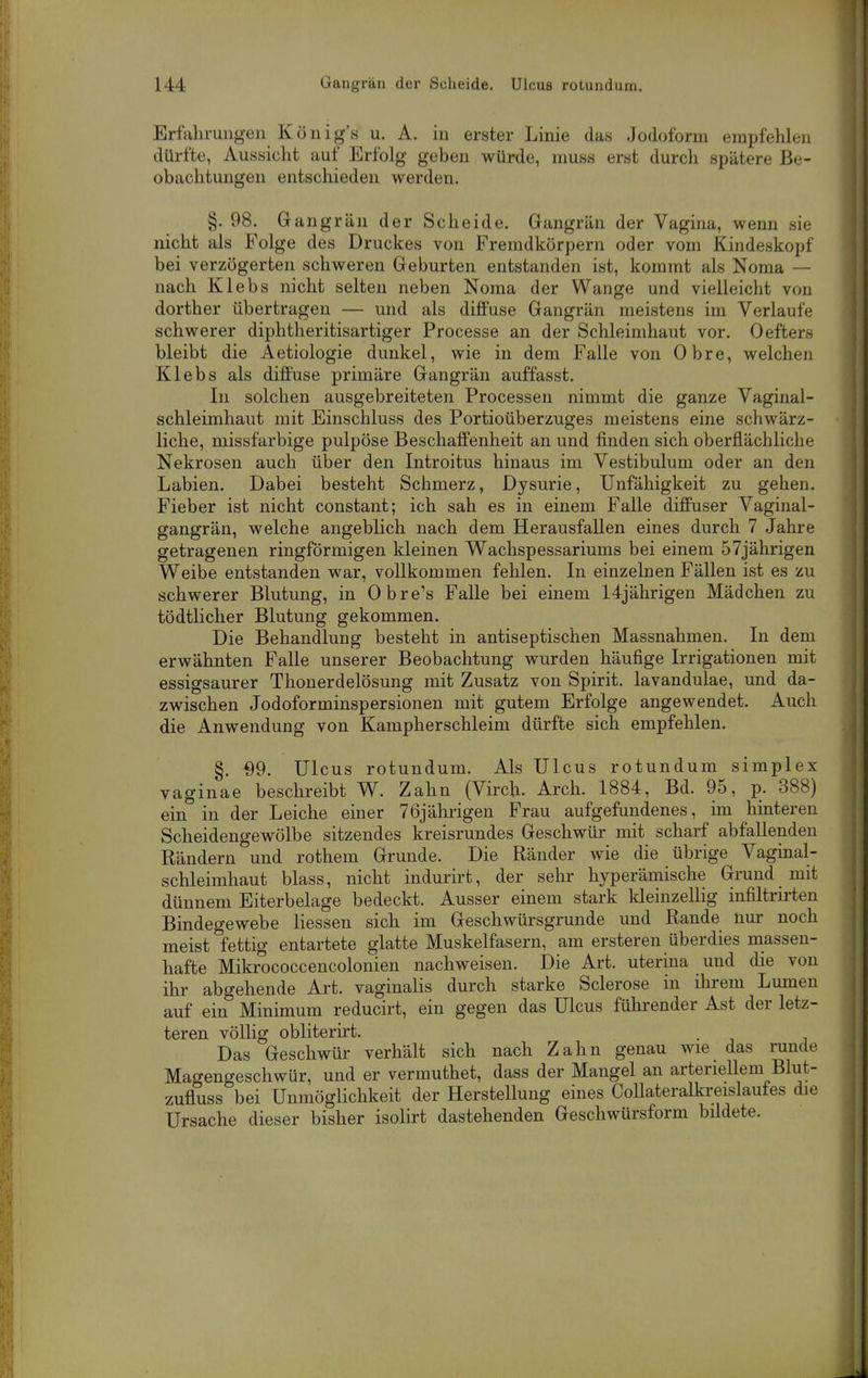 Erfahrungen König'« u. A. in erster Linie das Jodoform empfehlen dürfte, Aussicht auf Erfolg geben würde, muss erst durch spätere Be- obachtungen entschieden werden. §. 98. Gangrän der Scheide. Gangrän der Vagina, wenn sie nicht als Folge des Druckes von Fremdkörpern oder vom Kindeskopf bei verzögerten schweren Geburten entstanden ist, kommt als Noma — nach Klebs nicht selten neben Noma der Wange und vielleicht von dorther übertragen — und als diffuse Gangrän meistens im Verlaufe schwerer diphtheritisartiger Processe an der Schleimhaut vor. 0efters bleibt die Aetiologie dunkel, wie in dem Falle von Obre, welchen Klebs als diffuse primäre Gangrän auffasst. In solchen ausgebreiteten Processen nimmt die ganze Vaginal- schleimhaut mit Einschluss des Portioüberzuges meistens eine schwärz- liche, missfarbige pulpöse Beschaffenheit an und finden sich oberflächliche Nekrosen auch über den Introitus hinaus im Vestibulum oder an den Labien. Dabei besteht Schmerz, Dysurie, Unfähigkeit zu gehen. Fieber ist nicht constant; ich sah es in einem Falle diffuser Vaginal- gangrän, welche angeblich nach dem Herausfallen eines durch 7 Jahre getragenen ringförmigen kleinen Wachspessariums bei einem 57jährigen Weibe entstanden war, vollkommen fehlen. In einzelnen Fällen ist es zu schwerer Blutung, in Obre's Falle bei einem 14jährigen Mädchen zu tödtlicher Blutung gekommen. Die Behandlung besteht in antiseptischen Massnahmen. In dem erwähnten Falle unserer Beobachtung wurden häufige Irrigationen mit essigsaurer Thonerdelösung mit Zusatz von Spirit. lavandulae, und da- zwischen Jodoforminspersionen mit gutem Erfolge angewendet. Auch die Anwendung von Kampherschleim dürfte sich empfehlen. §. 99. Ulcus rotundum. Als Ulcus rotundum simplex vaginae beschreibt W. Zahn (Virch. Arch. 1884, Bd. 95, p. 388) ein in der Leiche einer 76jährigen Frau aufgefundenes, im hinteren Scheidengewölbe sitzendes kreisrundes Geschwür mit scharf abfallenden Rändern und rothem Grunde. Die Ränder wie die übrige Vaginal- schleimhaut blass, nicht indurirt, der sehr hyperämische Grund mit dünnem Eiterbelage bedeckt. Ausser einem stark kleinzellig infiltrirten Bindegewebe Hessen sich im Geschwürsgrunde und Rande nur noch meist fettig entartete glatte Muskelfasern, am ersteren überdies massen- hafte Mikrococcencolonien nachweisen. Die Art. uterina und die von ihr abgehende Art. vaginalis durch starke Sclerose in ihrem Lumen auf ein Minimum reducirt, ein gegen das Ulcus führender Ast der letz- teren völHg obliterirt. Das Geschwür verhält sich nach Zahn genau wie das runde Magengeschwür, und er vermuthet, dass der Mangel an arteriellem Blut- zufluss bei Unmöglichkeit der Herstellung eines CoUateralkreislaufes die Ursache dieser bisher isolirt dastehenden Geschwürsform bildete.