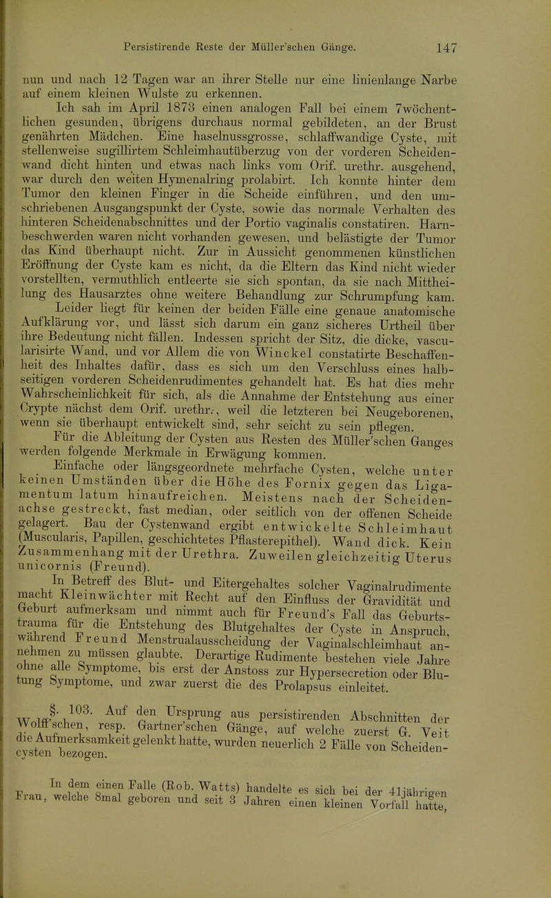 nun und nach 12 Tagen war an ihrer Stelle nur eine linienlange Narbe auf einem kleinen Wulste zu erkennen. Ich sah im April 1873 einen analogen Fall bei einem 7wöchent- lichen gesunden, übrigens durchaus normal gebildeten, an der Brust genährten Mädchen. Eine haselnussgrosse, schlaffwandige Cyste, mit stellenweise sugiUirteni Schleimhautüberzug von der vorderen Scheiden- wand dicht hinten und etwas nach links vom Orif. urethr. ausgehend, war durch den weiten Hymenalring prolabirt. Ich konnte hinter dem Tumor den kleinen Finger in die Scheide einführen, und den uni- sclu'iebenen Ausgangspunkt der Cyste, sowie das normale Verhalten des hinteren Scheidenabschnittes und der Portio vaginalis constatiren. Harn- beschwerden waren nicht vorhanden gewesen, und belästigte der Tumor das Kind überhaupt nicht. Zur in Aussicht genommenen künstlichen Brölinung der Cyste kam es nicht, da die Eltern das Kind nicht wieder vorstellten, vermuthhch entleerte sie sich spontan, da sie nach Mitthei- lung des Hausarztes ohne weitere Behandlung zui' Schrumpfung kam. Leider liegt für keinen der beiden Fälle eine genaue anatomische Aufklärung vor, und lässt sich darum ein ganz sicheres Urtheil über ihre Bedeutung nicht fällen. Indessen spricht der Sitz, die dicke, vascu- larisirte Wand, und vor Allem die von Win ekel constatii-te Beschaffen- heit des Inhaltes dafür, dass es sich um den Verschluss eines halb- seitigen vorderen Scheidenrudimentes gehandelt hat. Es hat dies mehr Wahrscheinlichkeit für sich, als die Annahme der Entstehung aus einer Crypte nächst dem Orif. urethr. , weil die letzteren bei Neugeborenen, wenn sie überhaupt entwickelt sind, sehr seicht zu sein pflegen. Für die Ableitung der Cysten aus Resten des Müller'sch*en Ganges werden folgende Merkmale in Erwägung kommen. Einfache oder längsgeordnete mehrfache Cysten, welche unter keinen Umständen über die Höhe des Fornix gegen das Lio-a- mentum latum hinaufreichen. Meistens nach der Scheiden- achse gestreckt, fast median, oder seitlich von der offenen Scheide gelagert. Bau der Cystenwand ergibt entwickelte Schleimhaut (Muscularis, Papillen, geschichtetes Pflasterepithel). Wand dick Kein Zusammenhang mit der Urethra. Zuweilen gleichzeitig Uterus unicornis (Freund). ^ In Betreff des Blut- und Eitergehaltes solcher Vaginalrudimente macht Kleinwächter mit Recht auf den Einfluss der Gravidität und breburt aufmerksam und nimmt auch für Freund's FaU das Geburts- trauma für die Entstehung des Blutgehaltes der Cyste in Anspruch, wahrend Freund Menstrualausscheidung der Vaginalschleimhaut an- nehmen zu müssen glaubte. Derartige Rudimente bestehen viele Jahre ohne alle Symptome bis erst der Anstoss zur Hypersecretion oder Blu- tung Symptome, und zwar zuerst die des Prolapsus einleitet. ■W.mhy}^^' ^^ den Ursprung aus persistirenden Abschnitten der Wölfischen, resp Gärtnerischen Gänge, auf welche zuerst G. Veit die Aufmerksamkeit gelenkt hatte, wurden neuerlich 2 Fälle von Scheiden- cysten bezogen. tj^^neiueii In dem einen Falle (Rob. Watts) handelte es sich bei der 41iähriaen Frau, welche 8mal geboren und seit 3 Jahren einen kleinen Vorfä hatte