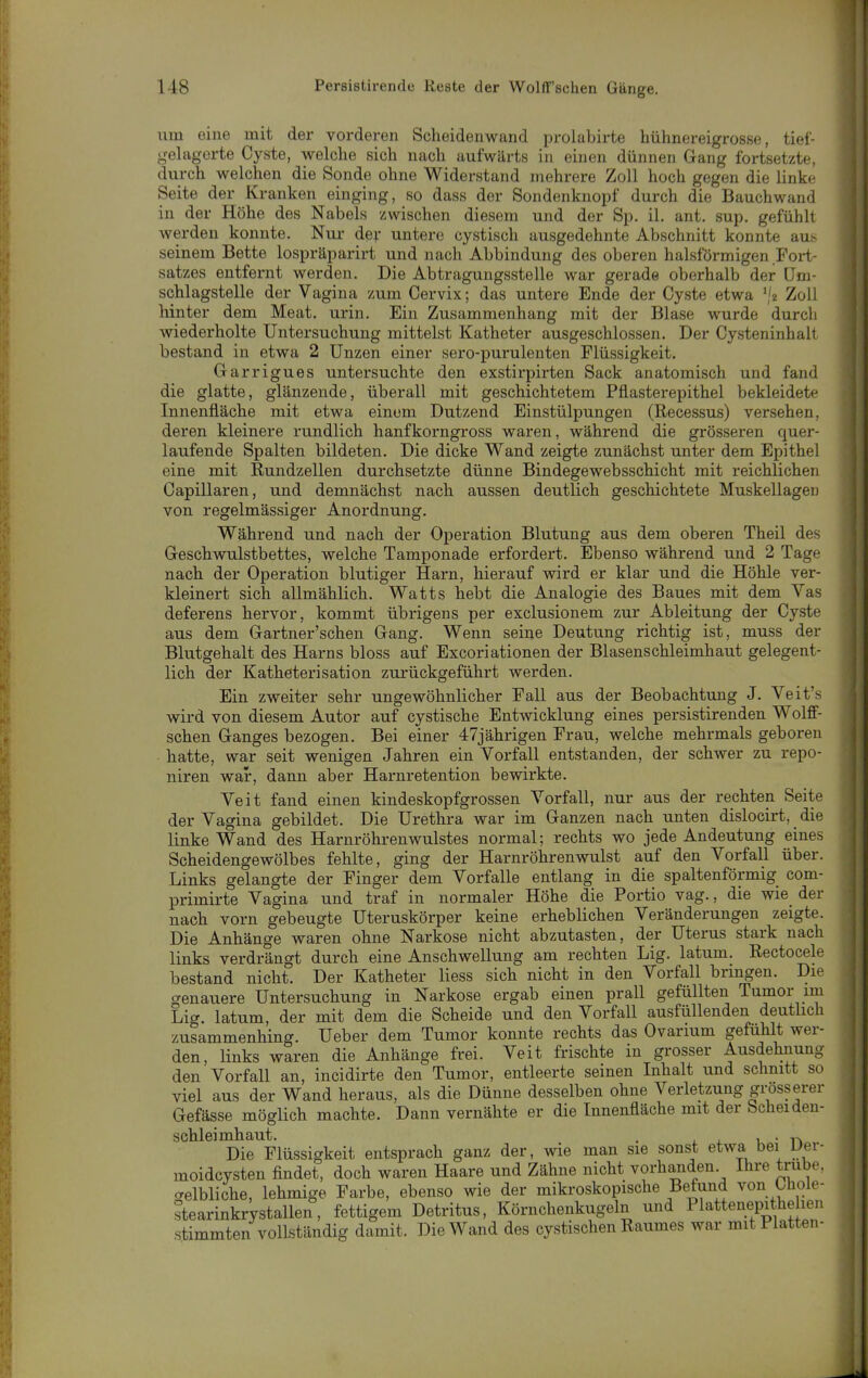 um eine mit der vorderen Scheidenwand prolabirte hühnereigrosse, tief- gehigorte Cyste, welche sich nach aufwärts in einen dünnen Gang fortsetzte, durch welchen die Sonde ohne Widerstand mehrere Zoll hoch gegen die linke Seite der Kranken einging, so dass der Sondenknopf durch die Bauchwand in der Höhe des Nabels zwischen diesem und der Sp. iL ant. sup. gefühlt Averden konnte. Nur de;- untere cystisch ausgedehnte Abschnitt konnte au.s seinem Bette lospräparirt und nach Abbindung des oberen halsförmigen Fort- satzes entfernt werden. Die Abtragungsstelle war gerade oberhalb der üm- schlagstelle der Vagina zum Cervix; das untere Ende der Cyste etwa ','2 Zoll hinter dem Meat, urin. Ein Zusammenhang mit der Blase wurde durch wiederholte Untersuchung mittelst Katheter ausgeschlossen. Der Cy.steninhalt bestand in etwa 2 Unzen einer sero-purulenten Flüssigkeit. Garrigues untersuchte den exstirpirten Sack anatomisch und fand die glatte, glänzende, überall mit geschichtetem Pflasterepithel bekleidete Innenfläche mit etwa einem Dutzend Einstülpungen (Recessus) versehen, deren kleinere rundlich hanfkorngross waren, während die grösseren quer- laufende Spalten bildeten. Die dicke Wand zeigte zunächst unter dem Epithel eine mit Rundzellen durchsetzte dünne Bindegewebsschicht mit reichlichen Capillaren, und demnächst nach aussen deutlich geschichtete Muskellageii von regelmässiger Anordnung. Während und nach der Operation Blutung aus dem oberen Theil des Geschwulstbettes, welche Tamponade erfordert. Ebenso während und 2 Tage nach der Operation blutiger Harn, hierauf wird er klar und die Höhle ver- kleinert sich allmählich. Watts hebt die Analogie des Baues mit dem Vas deferens hervor, kommt übrigens per exclusionem zur Ableitung der Cy.ste aus dem Gartner'schen Gang. Wenn seine Deutung richtig ist, muss der Blutgehalt des Harns bloss auf Excoriationen der Blasenschleimhaut gelegent- lich der Katheterisation zurückgeführt werden. Ein zweiter sehr ungewöhnlicher Fall aus der Beobachtung J. Veit's wird von diesem Autor auf cystische Entwicklung eines persistirenden Wolff- schen Ganges bezogen. Bei einer 47jährigen Frau, welche mehrmals geboren hatte, war seit wenigen Jahren ein Vorfall entstanden, der schwer zu repo- niren wair, dann aber Harnretention bewirkte. Veit fand einen kindeskopfgrossen Vorfall, nur aus der rechten Seite der Vagina gebildet. Die Urethra war im Ganzen nach unten dislocirt, die linke Wand des Harnröhrenwulstes normal; rechts wo jede Andeutung eines Scheidengewölbes fehlte, ging der Harnröhrenwulst auf den Vorfall über. Links gelangte der Finger dem Vorfalle entlang in die spaltenförmig com- primirte Vagina und traf in normaler Höhe die Portio vag., die wie_ der nach vorn gebeugte Uteruskörper keine erheblichen Veränderungen zeigte. Die Anhänge waren ohne Narkose nicht abzutasten, der Uterus stark nach links verdrängt durch eine Anschwellung am rechten Lig. latum. Rectocele bestand nicht. Der Katheter Hess sich nicht in den Vorfall bringen. Die genauere Untersuchung in Narkose ergab einen prall gefüllten Tumor im Lig. latum, der mit dem die Scheide und den Vorfall ausfüllenden deuthch zusammenhing. Ueber dem Tumor konnte rechts das Ovarium gefühlt wer- den, links waren die Anhänge frei. Veit frischte in grosser Ausdehnung den Vorfall an, incidirte den Tumor, entleerte seinen Inhalt und schnitt so viel aus der Wand heraus, als die Dünne desselben ohne Verletzung grösserer Gefässe möglich machte. Dann vernähte er die Innenfläche mit der bcheiden- schleimhaut. . u • n Die Flüssigkeit entsprach ganz der, wie man sie sonst etwa bei uei- moidcysten findet, doch waren Haare und Zähne nicht vorhanden Ihre trübe, crelbliche, lehmige Farbe, ebenso wie der mikroskopische Befund von Uioie- stearinkrystallen, fettigem Detritus, Körnchenkugeln und Plattenepithe len stimmten vollständig damit. Die Wand des cystischen Raumes war mit Platten-