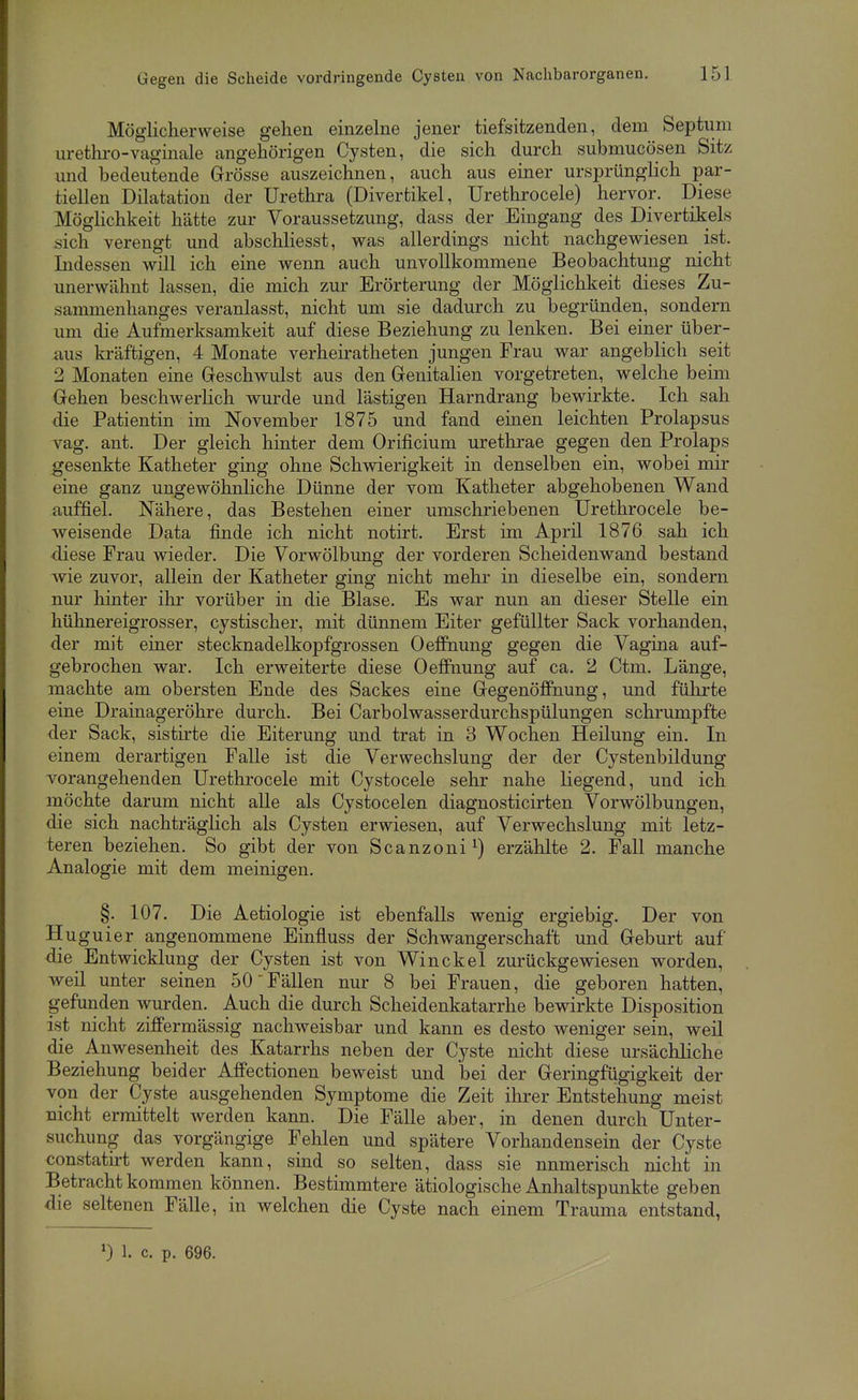 Möglicherweise gehen einzelne jener tiefsitzenden, dem Septum urethro-vaginale angehörigen Cysten, die sich durch submucösen Sitz und bedeutende Grösse auszeichnen, auch aus einer ursprünglich par- tiellen Dilatation der Urethra (Divertikel, Urethrocele) hervor. Diese Möghchkeit hätte zur Voraussetzung, dass der Eingang des Divertikels sich verengt und abschliesst, was allerdings nicht nachgewiesen ist. Indessen will ich eine wenn auch unvollkommene Beobachtung nicht unerwähnt lassen, die mich zur Erörterung der Möglichkeit dieses Zu- sammenhanges veranlasst, nicht um sie dadurch zu begründen, sondern um die Aufmerksamkeit auf diese Beziehung zu lenken. Bei einer über- aus kräftigen, 4 Monate verheiratheten jungen Frau war angeblich seit 2 Monaten eine Geschwulst aus den Genitalien vorgetreten, welche beim Gehen beschwerlich wurde und lästigen Harndrang bewirkte. Ich sah die Patientin im November 1875 und fand eiaen leichten Prolapsus vag. ant. Der gleich hinter dem Orificium urethrae gegen den Prolaps gesenkte Katheter ging ohne Schwierigkeit in denselben ein, wobei mir eine ganz ungewöhnHche Dünne der vom Katheter abgehobenen Wand auffiel. Nähere, das Bestehen einer umschriebenen Urethrocele be- weisende Data finde ich nicht notirt. Erst im April 1876 sah ich diese Frau wieder. Die Vorwölbung der vorderen Scheidenwand bestand wie zuvor, aUein der Katheter ging nicht mehr in dieselbe ein, sondern nur hinter ilir vorüber in die Blase. Es war nun an dieser Stelle ein hühnereigrosser, cystischer, mit dünnem Eiter gefüllter Sack vorhanden, der mit einer stecknadelkopfgrossen Oeffnung gegen die Vagina auf- gebrochen war. Ich erweiterte diese OefiPnung auf ca. 2 Ctm. Länge, machte am obersten Ende des Sackes eine Gegenöffnung, und führte eine Drainageröhre durch. Bei Carbolwasserdurchspülungen schrumpfte der Sack, sistirte die Eiterung und trat in 3 Wochen Heilung ein. In einem derartigen Falle ist die Verwechslung der der Cystenbildung vorangehenden Urethrocele mit Cystocele sehr nahe liegend, und ich möchte darum nicht alle als Cystocelen diagnosticirten Vorwölbungen, die sich nachträglich als Cysten erwiesen, auf Verwechslung mit letz- teren beziehen. So gibt der von Scanzoni^) erzählte 2. Fall manche Analogie mit dem meinigen. §. 107. Die Aetiologie ist ebenfalls wenig ergiebig. Der von Huguier angenommene Einfluss der Schwangerschaft und Geburt auf die Entwicklung der Cysten ist von Winckel zurückgewiesen worden, weil unter seinen 50 Fällen nur 8 bei Frauen, die geboren hatten, gefunden wurden. Auch die durch Scheidenkatarrhe bewirkte Disposition ist nicht ziffermässig nachweisbar und kann es desto weniger sein, weil die Anwesenheit des Katarrhs neben der Cyste nicht diese ursächliche Beziehung beider Affectionen beweist und bei der Geringfügigkeit der von der Cyste ausgehenden Symptome die Zeit ihrer Entstehung meist nicht ermittelt werden kann. Die Fälle aber, in denen durch Unter- suchung das vorgängige Fehlen und spätere Vorhandensein der Cyste constatirt werden kann, sind so selten, dass sie numerisch nicht in Betracht kommen können. Bestimmtere ätiologische Anhaltspunkte geben die seltenen Fälle, in welchen die Cyste nach einem Trauma entstand, ') 1. c. p. 696.