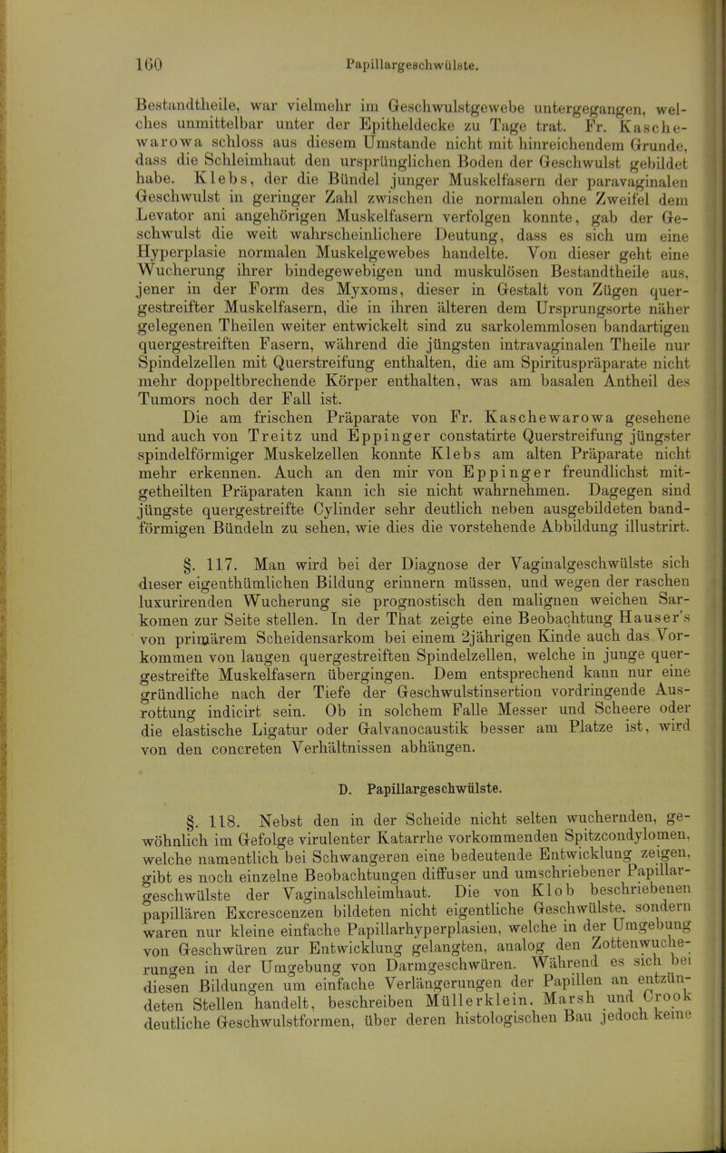 Bestandtheile, war vielmehr im Geschwulstgewebe untergegangen, wel- ches unmittelbar unter der Epitheldecke zu Tage trat. Fr. Kasche- war owa schloss aus diesem Umstände nicht mit hinreichendem Grunde, dass die Schleimhaut den ursprüngKchen Boden der Geschwulst gebildet habe. Klebs, der die Bündel junger Muskelfasern der paravaginalen Geschwulst in geringer Zahl zwischen die normalen ohne Zweifel dem Levator ani angehörigen Muskelfasern verfolgen konnte, gab der Ge- schwulst die weit wahrscheinlichere Deutung, dass es sich um eine Hyperplasie normalen Muskelgewebes handelte. Von dieser geht eine Wucherung ihrer bindegewebigen und muskulösen Bestandtheile aus, jener in der Form des Myxoms, dieser in Gestalt von Zügen quer- gestreifter Muskelfasern, die in ihren älteren dem Ursprungsorte näher gelegenen Theilen weiter entwickelt sind zu sarkolemmlosen bandartigen quergestreiften Fasern, während die jüngsten intravaginalen Theile nur Spindelzellen mit Querstreifung enthalten, die am Spirituspräparate nicht mehr doppeltbrechende Körper enthalten, was am basalen Antheil des Tumors noch der Fall ist. Die am frischen Präparate von Fr. Kaschewarowa gesehene und auch von Treitz und Eppinger constatirte Querstreifung jüngster spindelförmiger Muskelzellen konnte Klebs am alten Präparate nicht mehr erkennen. Auch an den mir von Eppinger freundlichst mit- getheilten Präparaten kann, ich sie nicht wahrnehmen. Dagegen sind jüngste quergestreifte Cylinder sehr deutlich neben ausgebildeten band- förmigen Bündeln zu sehen, wie dies die vorstehende Abbildung illustrirt. §. 117. Man wird bei der Diagnose der Vaginalgeschwülste sich dieser eigenfchümlichen Bildung erinnern müssen, und wegen der raschen luxurirenden Wucherung sie prognostisch den malignen weichen Sar- tomen zur Seite stellen. In der That zeigte eine Beobachtung Hauser's von primärem Scheidensarkom bei einem 2jährigen Kinde auch das Vor- kommen von langen quergestreiften Spindelzellen, welche in junge quer- gestreifte Muskelfasern übergingen. Dem entsprechend kann nur eine gründliche nach der Tiefe der Geschwulstinsertion vordringende Aus- rottung indicirt sein. Ob in solchem Falle Messer und Scheere oder die elastische Ligatur oder Galvanocaustik besser am Platze ist, wird von den concreten Verhältnissen abhängen. D. Papillargescliwülste. §. 118. Nebst den in der Scheide nicht selten wuchernden, ge- wöhnlich im Gefolge virulenter Katarrhe vorkommenden Spitzcondylomen. welche namentlich bei Schwangeren eine bedeutende Entwicklung zeigen, gibt es noch einzelne Beobachtungen diffuser und umschriebener Papdlar- creschwülste der Vaginalschleimhaut. Die von Kl ob beschriebenen papillären Excrescenzen bildeten nicht eigentliche Geschwülste, sondern waren nur kleine einfache Papillarhyperplasien, welche in der Umgebung von Geschwüren zur Entwicklung gelangten, analog den Zottenwuclie- runo-en in der Umgebung von Darmgeschwüren. Während es sich bei dies^en Bildungen um einfache Verlängerungen der Papillen an entzün- deten Stellen handelt, beschreiben Müllerklein. Marsh und Orook deutliche Geschwulstforraen, über deren histologischen Bau jedoch keine