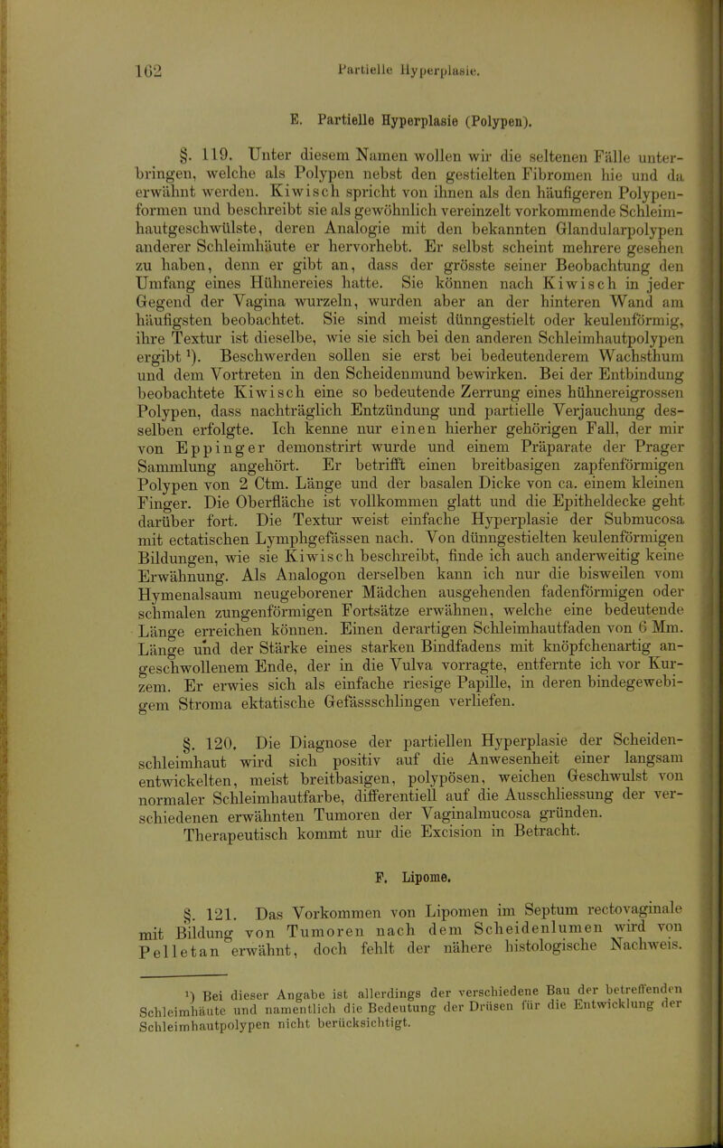 102 Partielle llyperplaBie. E. Partielle Hyperplasie (Polypen). §. 119. Unter diesem Namen wollen wir die seltenen Fälle unter- bringen, welche als Polypen nebst den gestielten Fibromen hie und du erwähnt werden. Kiwisch spricht von ihnen als den häufigeren Polypen- fornien und beschreibt sie als gewöhnlich vereinzelt vorkommende Schleim- hautgeschwülste, deren Analogie mit den bekannten Glandularpolypen anderer Schleimhäute er hervorhebt. Er selbst scheint mehrere gesehen zu haben, denn er gibt an, dass der grösste seiner Beobachtung den Umfang eines Hühnereies hatte. Sie können nach Kiwisch in jeder Gregend der Vagina wurzeln, wurden aber an der hinteren Wand am häufigsten beobachtet. Sie sind meist dünngestielt oder keulenförmig, ihre Textur ist dieselbe, wie sie sich bei den anderen Schleimhautpolypen ergibt ^). Beschwerden sollen sie erst bei bedeutenderem Wachsthum und dem Vortreten in den Scheidenmund bewirken. Bei der Entbindung beobachtete Kiwisch eine so bedeutende Zerrung eines hühnereigrossen Polypen, dass nachträglich Entzündung und partielle Verjauchung des- selben erfolgte. Ich kenne nur einen hierher gehörigen Fall, der mir von Eppinger demonstrirt wurde und einem Präparate der Prager Sammlung angehört. Er betrifft einen breitbasigen zapfenförmigen Polypen von 2 Ctm. Länge und der basalen Dicke von ca. einem kleinen Finger. Die Oberfläche ist vollkommen glatt und die Epitheldecke geht darüber fort. Die Textur weist einfache Hyperplasie der Submucosa mit ectatischen Lymphgefässen nach. Von dünngestielten keulenförmigen Bildungen, wie sie Kiwisch beschreibt, finde ich auch anderweitig keine Erwähnung. Als Analogon derselben kann ich nur die bisweilen vom Hymenalsaum neugeborener Mädchen ausgehenden fadenförmigen oder schmalen zungenförmigen Fortsätze erwähnen, welche eine bedeutende Länge erreichen können. Einen derartigen Schleimhautfaden von 6 Mm. Länge und der Stärke eines starken Bindfadens mit knöpfchenartig an- geschwollenem Ende, der in die Vulva vorragte, entfernte ich vor Kur- zem. Er erwies sich als einfache riesige Papille, in deren bindegewebi- gem Stroma ektatische Gefässschhngen verhefen. §. 120, Die Diagnose der partiellen Hyperplasie der Scheiden- schleimhaut wird sich positiv auf die Anwesenheit einer langsam entwickelten, meist breitbasigen, polypösen, weichen Geschwulst von normaler Schleimhautfarbe, differentiell auf die Ausschhessung der ver- schiedenen erwähnten Tumoren der Vaginalmucosa gründen. Therapeutisch kommt nur die Excision in Betracht. F. Lipome. §. 121. Das Vorkommen von Lipomen im Septum rectovaginale mit Bildung von Tumoren nach dem Scheidenlumen wird von Pelletan erwähnt, doch fehlt der nähere histologische Nachweis. n Bei dieser Angabe ist allerdings der verschiedene Bau der betrellenden Schleimhäute und namentlich die Bedeutung der Drüsen für die Entwicklung der Schleimhautpolypen nicht berücksichtigt.