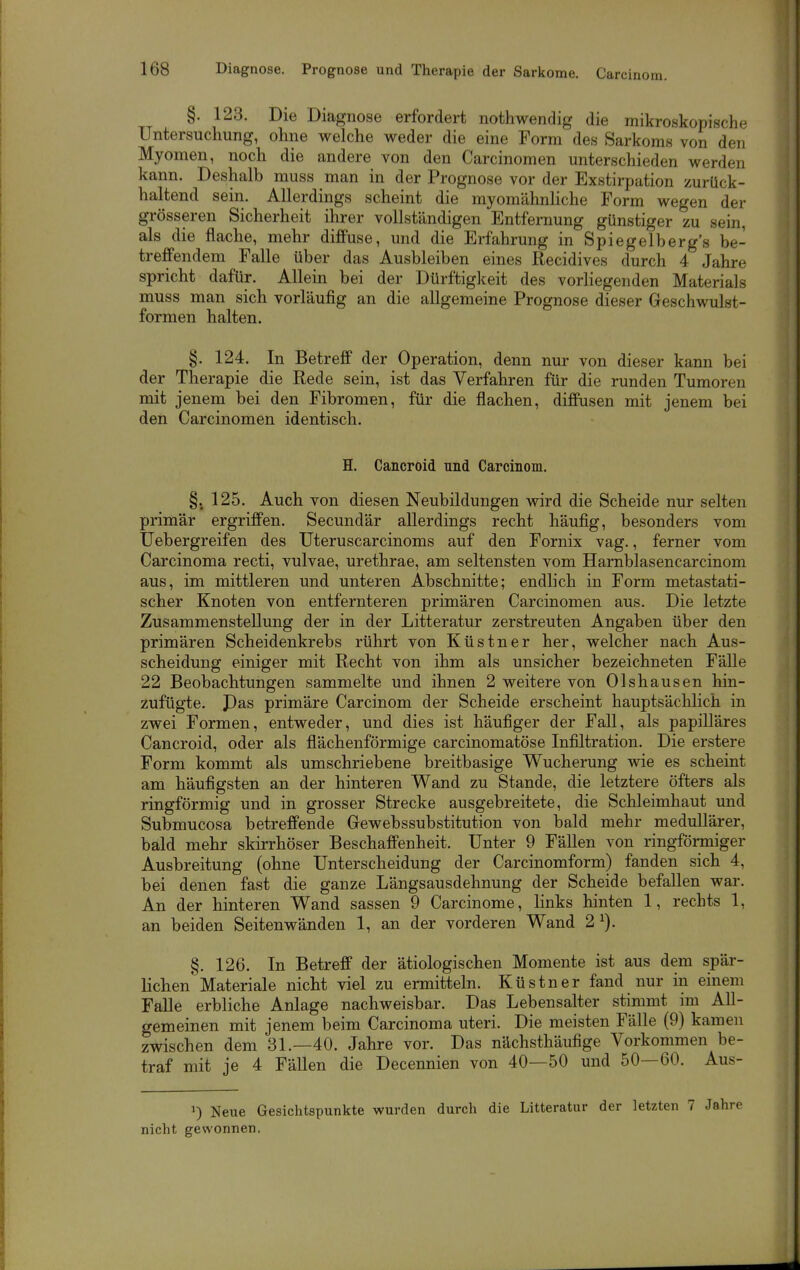 §. 123. Die Diagnose erfordert nothwendig die mikroskopische Untersuchung, ohne welche weder die eine Form des Sarkoms von den Myomen, noch die andere von den Carcinomen unterschieden werden kann. Deshalb muss man in der Prognose vor der Exstirpation zurück- haltend sein. Allerdings scheint die myomähnliche Form wegen der grösseren Sicherheit ihrer vollständigen Entfernung günstiger zu sein, als die flache, mehr diffuse, und die Erfahrung in Spiegelberg's be- treffendem Falle über das Ausbleiben eines Recidives durch 4 Jahre spricht dafür. Allein bei der Dürftiglceit des vorliegenden Materials muss man sich vorläufig an die allgemeine Prognose dieser Geschwulst- formen halten. §. 124. In Betreff der Operation, denn nur von dieser kann bei der Therapie die Rede sein, ist das Verfahren für die runden Tumoren mit jenem bei den Fibromen, für die flachen, diffusen mit jenem bei den Carcinomen identisch. H. Cancroid und Carcinom. §. 125. Auch von diesen Neubildungen wird die Scheide nur selten primär ergriffen. Secundär allerdings recht häufig, besonders vom Uebergreifen des Uteruscarcinoms auf den Fornix vag., ferner vom Carcinoma recti, vulvae, urethrae, am seltensten vom Hamblasencarcinom aus, im mittleren und unteren Abschnitte; endlich in Form metastati- scher Knoten von entfernteren primären Carcinomen aus. Die letzte Zusammenstellung der in der Litteratur zerstreuten Angaben über den primären Scheidenkrebs rührt von Küstner her, welcher nach Aus- scheidung einiger mit Recht von ihm als unsicher bezeichneten Fälle 22 Beobachtungen sammelte und ihnen 2 weitere von Olshausen hin- zufügte. Pas primäre Carcinom der Scheide erscheint hauptsächlich in zwei Formen, entweder, und dies ist häufiger der Fall, als papilläres Cancroid, oder als flächenförmige carcinomatöse Infiltration. Die erstere Form kommt als umschriebene breitbasige Wucherung wie es scheint am häufigsten an der hinteren Wand zu Stande, die letztere öfters als ringförmig und in grosser Strecke ausgebreitete, die Schleimhaut und Submucosa betreffende Gewebssubstitution von bald mehr medullärer, bald mehr skirrhöser Beschaffenheit. Unter 9 Fällen von ringförmiger Ausbreitung (ohne Unterscheidung der Carcinomform) fanden sich 4, bei denen fast die ganze Längsausdehnung der Scheide befallen war. An der hinteren Wand sassen 9 Carcinome, links hinten 1, rechts 1, an beiden Seitenwänden 1, an der vorderen Wand 2^). §. 126. In Betreff der ätiologischen Momente ist aus dem spär- lichen'Materiale nicht viel zu ermitteln. Küstner fand nur in einem Falle erbliche Anlage nachweisbar. Das Lebensalter stimmt im All- gemeinen mit jenem beim Carcinoma uteri. Die meisten Fälle (9) kamen zwischen dem 31.—40. Jahre vor. Das nächsthäufige Vorkommen be- traf mit je 4 Fällen die Decennien von 40—50 und 50—60. Aus- 1) Neue Gesichtspunkte wurden durch die Litteratur der letzten 7 Jahre nicht gewonnen.