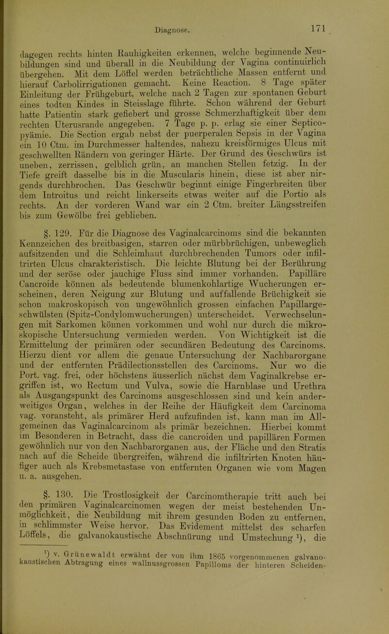 Diagnose. dagegen rechts hinten Rauhigkeiten erkennen, welche beginnende Neu- bildungen sind und überall in die Neubildung der Vagina continuirlich übero-ehen. Mit dem Löffel werden beträchtliche Massen entfernt und hierauf Carbolirrigationen gemacht. Keine Reaction. 8 Tage später Einleitung der Frühgeburt, welche nach 2 Tagen zur spontanen Geburt emes todten Kindes in Steisslage führte. Schon während der Geburt hatte Patientin stark gefiebert und grosse Schmerzhaftigkeit über dem rechten Uterusrande angegeben. 7 Tage p. p. erlag sie einer Septico- pyämie. Die Section ergab nebst der puerperalen Sepsis in der Vagina ein 10 Ctm. im Durchmesser haltendes, nahezu kreisförmiges Ulcus mit geschwellten Rändern von geringer Härte. Der Grund des Geschwürs ist uneben, zerrissen, gelblich grün, an manchen Stellen fetzig. In der Tiefe greift dasselbe bis in die Muscularis hinein, diese ist aber nir- gends durchbrochen. Das Geschwür beginnt einige Pingerbreiten über dem Introitus und reicht linkerseits etwas weiter auf die Portio als rechts. An der vorderen Wand war ein 2 Ctm. breiter Längsstreifen bis zum Gewölbe frei geblieben. §. 129. Für die Diagnose des Vaginalcarcinoms sind die bekannten Kennzeichen des breitbasigen, starren oder mürbbrüchigen, unbeweglich aufsitzenden und die Schleimhaut durchbrechenden Tumors oder infil- trirten Ulcus charakteristisch. Die leichte Blutung bei der Berührung und der seröse oder jauchige Fluss sind immer vorhanden. Papilläre Cancroide können als bedeutende blumenkohlartige Wucherungen er- scheinen, deren Neigung zur Blutung und auffallende Brüchigkeit sie schon makroskopisch von ungewöhnlich grossen einfachen Papillarge- schwülsten (Spitz-Condylomwucherungen) unterscheidet. Verwechselun- gen mit Sarkomen können vorkommen und wohl nur durch die mikro- skopische Untersuchung vermieden werden. Von Wichtigkeit ist die Ermittelung der primären oder secundären Bedeutung des Carcinoms. Hierzu dient vor allem die genaue Untersuchung der Nachbarorgane und der entfernten Prädilectionsstellen des Carcinoms. Nur wo die Port. vag. frei, oder höchstens äusserlich nächst dem Vaginalkrebse er- griffen ist, wo Rectum und Vulva, sowie die Harnblase und Urethra als Ausgangspunkt des Carcinoms ausgeschlossen sind und kein ander- weitiges Organ, welches in der Reihe der Häufigkeit dem Carcinoma vag. voransteht, als primärer Herd aufzufinden ist, kann man im All- gemeinen das Vaginalcarcinom als primär bezeichnen. Hierbei kommt im Besonderen in Betracht, dass die cancroiden und papillären Formen gewöhnlich nur von den Nachbarorganen aus, der Fläche und den Stratis nach auf die Scheide übergreifen, während die infiltrirten Knoten häu- figer auch als Krebsmetastase von entfernten Organen wie vom Magen u. a. ausgehen. §. 130. Die Trostlosigkeit der Carcinomtherapie tritt auch bei den prunären Vaginalcarcinomen wegen der meist bestehenden Un- mögHchkeit, die Neubildung mit ihrem gesunden Boden zu entfernen, m schlimnister Weise hervor. Das Evidement mittelst des scharfen Löffels, die galvanokaustische Abschnürung und Umstechung i), die 0 V. Grünewal dt erwähnt der von ihm 1865 vorgenommenen galvano- ichen Abtragung eines wallnussgrossen Papilloms der hinteren Scheiden-