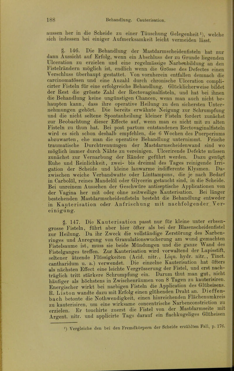 aussen lier in die Scheide zu einer Täuschung Gelegenheit i), welche sich indessen bei einiger Aufmerksamkeit leicht vermeiden lässt. §. 146. Die Behandlung der Mastdarmscheidenfisteln hat nur dann Aussicht auf Erfolg, wenn ein Abschluss der zu Grunde liegenden TJlceration zu erzielen und eine regelmässige Narbenbildung an den Fistelrändern möglich ist, endlich wenn die Grösse des Defectes einen Verschluss überhaupt gestattet. Von vornherein entfallen demnach die carcinomatösen und eine Anzahl durch chronische Ulceration compli- cirter Fisteln für eine erfolgreiche Behandlung. Glückhcherweise bildet der Rest die grösste Zahl der Rectovaginalfisteln, und hat bei ihnen die Behandlung keine ungünstigen Chancen, wenn man auch nicht be- haupten kann, dass ihre operative Heilung zu den sichersten Unter- nehmungen gehört. Die bereits erwähnte Neigung zur Schrumpfung und die nicht seltene Spontanheilung kleiner Fisteln fordert zunächst zur Beobachtung dieser Effecte auf, wenn man es nicht mit zu alten Fisteln zu thun hat. Bei post partum entstandenen Rectovaginalfisteln wird es sich schon deshalb empfehlen, die 6 Wochen des Puerperiums abzuwarten, ehe man die operative Behandlung unternimmt. Frische traumatische Durchtrennüngen der Mastdarmscheidenwand sind wo möglich immer durch Nähte zu vereinigen. Ulcerirende Defekte müssen zunächst zur Vernarbung der Ränder geführt werden. Dazu genügt Ruhe und Reinlichkeit, zwei- bis dreimal des Tages reinigende Irri- gation der Scheide und kleine lauwarme indifferente Klysmen. Da- zwischen weiche Verbandwatte oder Linttampons, die je nach Bedarf in Carbolöl, reines Mandelöl oder Glycerin getaucht sind, in die Scheide. Bei unreinem Aussehen der Geschwüre antiseptische Applicationen von der Vagina her mit oder ohne zeitweilige Kauterisation. Bei länger bestehenden Mastdarmscheidenfisteln besteht die Behandlung entweder in Kauterisation oder Anfrischung mit nachfolgender Ver- einigung. §. 147. Die Kauterisation passt nur für kleine unter erbsen- grosse Fisteln, führt aber hier öfter als bei der Blasenscheidenfistel zur Heilung. Da ihr Zweck die vollständige Zerstörung des Narben- ringes und Anregung von Granulationswucherung am wund gemachten Fistelsaume ist, muss sie beide Mündungen und die ganze Wand des Fistelganges treffen. Zur Kauterisation wird vorwaltend der Lapisstift, seltener ätzende Flüssigkeiten (Acid. nitr., Liqu. hydr. nitr., Tinct. cantharidum u. a.) verwendet. Die einzelne Kauterisation hat öfters als nächsten Effect eine leichte Vergrösserung der Fistel, und erst nach- träglich tritt stärkere Schrumpfung ein. Darum thut man gut, nicht häufiger als höchstens in Zwischenräumen von 8 Tagen zu kauterisiren. Energischer wirkt bei narbigen Fisteln die Application des Glüheisens. R. Liston wandte dazu mit Erfolg einen glühenden Draht an. Dieffen- bach betonte die Nothwendigkeit, einen hinreichenden Flächenumkreis zu kauterisiren, um eine wirksame concentrische Narbenconstriction zu erzielen. Er touchirte zuerst die Fistel von der Mastdarmseite mit Argent. nitr. und applicirte Tags darauf ein flachkugehges Glüheisen 1) Vergleiche den bei den Fremdkörpern der Scheide erzählten Fall, p.