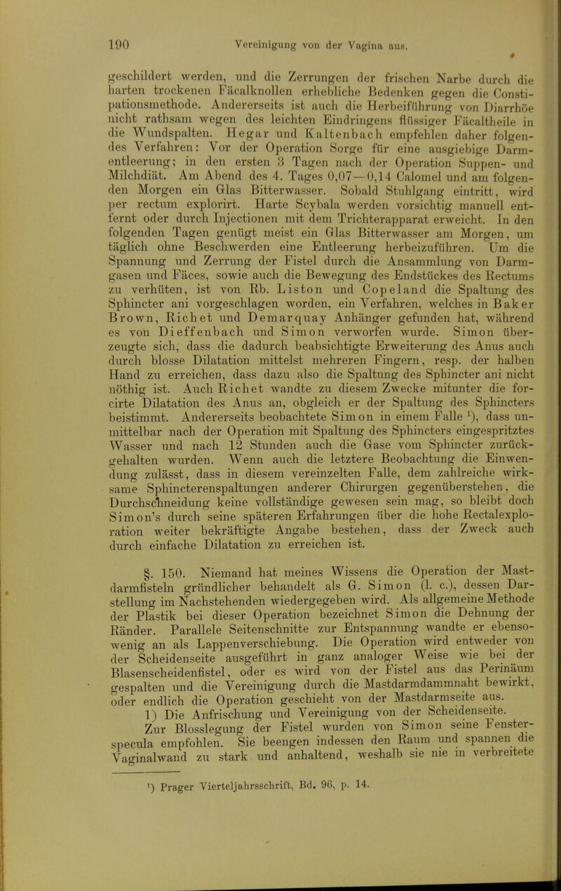 0 geschildert werden, und die Zerrungen der frischen Narbe durch die harten trockenen Fäcalknollen erhelaliche Bedenken gegen die Consti- pationsmethode. Andererseits ist auch die Herbeiführung von Diarrhöe nicht rathsani wegen des leichten Eindringens flüssiger Fäcaltheile in die Wundspalten. Hegar und Kaltenbach empfehlen daher folgen- des Verfahren: Vor der Operation Sorge für eine ausgiebige Darm- entleerung; in den ersten 3 Tagen nach der Operation Suppen- und Milchdiät. Am Abend des 4. Tages 0,07 — 0,14 Calomel und am folgen- den Morgen ein Glas Bitterwasser. Sobald Stuhlgang eintritt, wird per rectum explorirt. Harte Scybala werden vorsichtig manuell ent- fernt oder durch Injectionen mit dem Trichterapparat erweicht. In den folgenden Tagen genügt meist ein Glas Bitterwasser am Morgen, um täglich ohne Beschwerden eine Entleerung herbeizuführen. Um die Spannung und Zerrung der Fistel durch die Ansammlung von Darm- gasen und Fäces, sowie auch die Bewegung des Endstückes des Rectums zu verhüten, ist von Rb. Liston und Copeland die Spaltung des Sphincter ani vorgeschlagen worden, ein Verfahren, welches in Bäk er Brown, Riebet und Demarquay Anhänger gefunden hat, während es von Dieffenbach und Simon verworfen wurde. Simon über- zeugte sich, dass die dadurch beabsichtigte Erweiterung des Anus auch durch blosse Dilatation mittelst mehreren Fingern, resp. der halben Hand zu erreichen, dass dazu also die Spaltung des Sphincter ani nicht nöthig ist. Auch Riebet wandte zu diesem Zwecke mitunter die for- cirte Dilatation des Anus an, obgleich er der Spaltung des Sphincters beistimmt. Andererseits beobachtete Simon in einem Falle ^), dass un- mittelbar nach der Operation mit Spaltung des Sphincters eingespritztes Wasser und nach 12 Stunden auch die Gase vom Sphincter zurück- gehalten wurden. Wenn auch die letztere Beobachtung die Einwen- dung zulässt, dass in diesem vereinzelten Falle, dem zahlreiche wirk- same Sphincterenspaltungen anderer Chirurgen gegenüberstehen, die Durchsctneidung keine vollständige gewesen sein mag, so bleibt doch Simon's durch seine späteren Erfahrungen über die hohe Rectalexplo- ration weiter bekräftigte Angabe bestehen, dass der Zweck auch durch einfache Dilatation zu erreichen ist. §. 150. Niemand hat meines Wissens die Operation der Mast- darmfisteln gründlicher behandelt als G. Simon (1. c), dessen Dar- stellung im Nachstehenden wiedergegeben wird. Als allgemeine Methode der Plastik bei dieser Operation bezeichnet Simon die Dehnung der Ränder. Parallele Seitenschnitte zur Entspannung wandte er ebenso- wenig an als Lappenverschiebung. Die Operation wird entweder von der Scheidenseite ausgeführt in ganz analoger Weise wie bei der Blasenscheidenfistel, oder es wird von der Fistel aus das Permäum gespalten und die Vereinigung durch die Mastdarmdammnaht bewirkt, oder endlich die Operation geschieht von der Mastdarmseite aus. 1) Die Anfrischung und Vereinigung von der Scheidenseite. Zur Blosslegung der Fistel wurden von Simon seine Fenster- specula empfohlen. Sie beengen indessen den Raum und spannen die Vaginalwand zu stark und anhaltend, weshalb sie me in verbreitete Prager Vierteljahrsschrift, Bd. 96, p. 14.