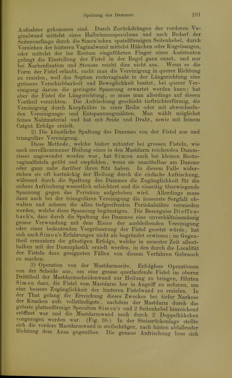 Spaltung des Dammes. Aufnahme gekommen sind. Durch Zurückdrängen der vorderen Ya- o-inalwand mittelst eines Halbrinnenspeculums und nach Bedarf der Seitenumfänge durch die Simon'schen spateiförmigen Seitenhebel, durch Vorziehen der hinteren Vaginalwand mittelst Häkchen oder Kugelzangen, oder mittelst der ins Rectum eingeführten Finger eines Assistenten gelingt die Einstellung der Fistel in der Regel ganz exact, und nur bei Narbenfixation und Stenose reicht dies nicht aus. Wenn es die Form der Fistel erlaubt, sucht man die Vereinigung in querer Richtung zu erzielen, weil das Septum rectovaginale in der Längsrichtung eine grössere Verschiebbarkeit und Beweglichkeit besitzt, bei querer Ver- einigung darum die geringste Spannung erwartet werden kann; hat aber die Fistel die Längsrichtung, so muss man allerdings auf diesen Vortheil verzichten. Die Anfrischung geschieht tieftrichterförmig, die Vereinigung durch Knopfnähte in einer Reihe oder mit abwechseln- den Vereinigungs- und Fntspannungsnähten. Man wählt möglichst feines Nahtmaterial und hat mit Seide und Draht, sowie mit feinem Catgut Erfolge erzielt. 2) Die künstliche Spaltung des Dammes von der Fistel aus und trianguläre Vereinigung. Diese Methode, welche bisher mitunter bei grossen Fisteln, wie nach imvoUkommener Heilung eines in den Mastdarm reichenden Damm- risses angewendet worden war, hat Simon auch bei kleinen Recto- vaginalfisteln geübt und empfohlen, wenn sie unmittelbar am Damme oder ganz nahe darüber ihren Sitz haben. In diesem Falle wider- stehen sie oft hartnäckig der Heilung durch die einfache Anfrischung, während durch die Spaltung des Dammes die Zugänglichkeit für die sichere Anfrischung wesentlich erleichtert und die einseitig überwiegende Spannung gegen das Perinäum aufgehoben wird. Allerdings muss dann auch bei der triangulären Vereinigung die äusserste Sorgfalt ob- walten und müssen die allzu tiefgreifenden Perinäalnähte vermieden Averden, welche diese Spannung begünstigen. Die Besorgniss Dieffen- bach's, dass durch die Spaltung des Dammes eine unverhältnissmässig grosse Verwundung mit dem Risico der ausbleibenden Vereinigung oder einer bedeutenden Vergrösserung der Fistel gesetzt würde, hat sich nachSimon's Erfahrungen nicht als begründet erwiesen; im Gegen- theil ermuntern die günstigen Erfolge, welche in neuester Zeit allent- halben mit der Dammplastik erzielt werden, in den durch die Localität der Fisteln dazu geeigneten Fällen von diesem Verfahren Grebrauch zu machen. 3) Operation von der Mastdarmseite. Erfolglose Operationen von der Scheide aus, um eine grosse querlaufende Fistel im oberen Dritttheil der Mastdarmscheidenwand zur Heilung zu bringen, führten Simon dazu, die Fistel vom Mastdarm her in Angriff zu nehmen, um eme bessere Zugänglichkeit der hinteren Fistelwand zu erzielen. In der That gelang die Erreichung dieses Zweckes bei tiefer Narkose der Kranken aufs vollständigste, nachdem der Mastdarm durch das grösste plattenförmige Speculum S im on's und 2 Seitenhebel hinreichend eröffnet war und die Mastdarmwand noch durch 2 Doppelhäkchen vorgezogen worden war. (Fig. 36.) In der Steissrückenlage stellte sich die vordere Mastdarmwand in steilschräger, nach hinten abfallender Richtung dem Anus gegenüber. Die genaue Anfrischung Hess sich