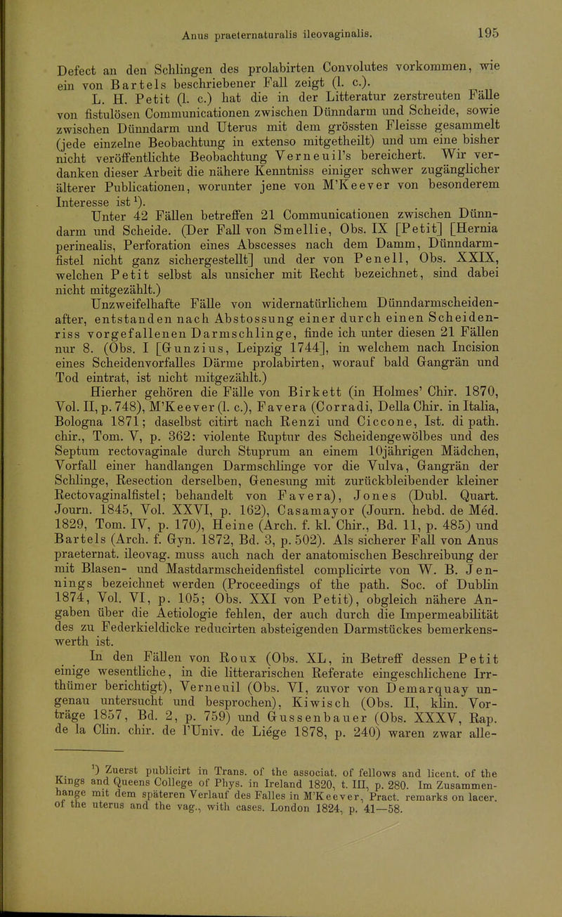 Anus praeternaturalis ileovaginalis. Defect an den Schlingen des prolabirten Convolutes vorkommen, wie ein von Bartels beschriebener Fall zeigt (1. c). ^ L. H. Petit (1. c.) hat die in der Litteratur zerstreuten Fälle von fistulösen Communicationen zwischen Dünndarm und Scheide, sowie zwischen Dünndarm und Uterus mit dem grössten Fleisse gesammelt (jede einzelne Beobachtung in extenso mitgetheilt) und um eine bisher nicht veröffentlichte Beobachtung Verneuil's bereichert. Wir ver- danken dieser Arbeit die nähere Kenntniss einiger schwer zugänglicher älterer Publicationen, worunter jene von M'Keever von besonderem Interesse ist Unter 42 Fällen betreffen 21 Communicationen zwischen Dünn- darm und Scheide. (Der Fall von Smellie, Obs. IX [Petit] [Hernia perinealis, Perforation eines Abscesses nach dem Damm, Dünndarm- fistel nicht ganz sichergestellt] und der von Penell, Obs. XXIX, welchen Petit selbst als unsicher mit Recht bezeichnet, sind dabei nicht mitgezählt.) Unzweifelhafte Fälle von widernatürlichem Dünndarmscheiden- after, entstanden nach Abstossung einer durch einen Scheiden- riss vorgefallenen Darmschlinge, finde ich unter diesen 21 Fällen nur 8. (Obs. I [Grunzius, Leipzig 1744], in welchem nach Incision eines Scheidenvorfalles Därme prolabirten, worauf bald Gangrän und Tod eintrat, ist nicht mitgezählt.) Hierher gehören die Fälle von Birkett (in Holmes' Chir. 1870, Vol. II, p. 748), M'Keever (1. c), Favera (Corradi, Deila Chir. initalia, Bologna 1871; daselbst citirt nach Renzi imd Ciccone, Ist. di path. chir., Tom. V, p. 362: violente Ruptur des Scheidengewölbes und des Septum rectovaginale durch Stuprum an einem 10jährigen Mädchen, Vorfall einer handlangen Darmschlinge vor die Vulva, Gangrän der Schlinge, Resection derselben, Genesung mit zurückbleibender kleiner Rectovaginalfistel; behandelt von Favera), Jones (Dubl. Quart. Journ. 1845, Vol. XXVI, p. 162), Casamayor (Journ. hebd. de Me'd. 1829, Tom. IV, p. 170), Heine (Arch. f. kl. Chir., Bd. 11, p. 485) und Bartels (Arch. f. Gyn. 1872, Bd. 3, p. 502). Als sicherer Fall von Anus praeternat. ileovag. muss auch nach der anatomischen Beschreibung der mit Blasen- und Mastdarmscheidenfistel complicirte von W. B. Jen- nings bezeichnet werden (Proceedings of the path. Soc. of Dublin 1874, Vol. VI, p. 105; Obs. XXI von Petit), obgleich nähere An- gaben über die Aetiologie fehlen, der auch durch die ImpermeabiHtät des zu Federkieldicke reducirten absteigenden Darmstückes bemerkens- werth ist. In den Fällen von Roux (Obs. XL, in Betreff dessen Petit einige wesentliche, in die litterarischen Referate eingeschlichene Irr- thümer berichtigt), Verneuil (Obs. VI, zuvor von Demarquay un- genau untersucht und besprochen). Kiwisch (Obs. II, klin. Vor- träge 1857, Bd. 2, p. 759) und Gussenbauer (Obs. XXXV, Rap. de la Clin. chir. de l'Univ. de Liege 1878, p. 240) waren zwar alle- ) Zuerst publicirt in Trans, of the associat. of fellows and licent. of the ngs and Queens College of Phys. in Ireland 1820, t. III, p. 280. Im Zusammen- nge mit dem späteren Verlauf des Falles in M'Keever, Pract. remarks on lacer. the Uterus and the vag., with cases. London 1824, p. 41—58.