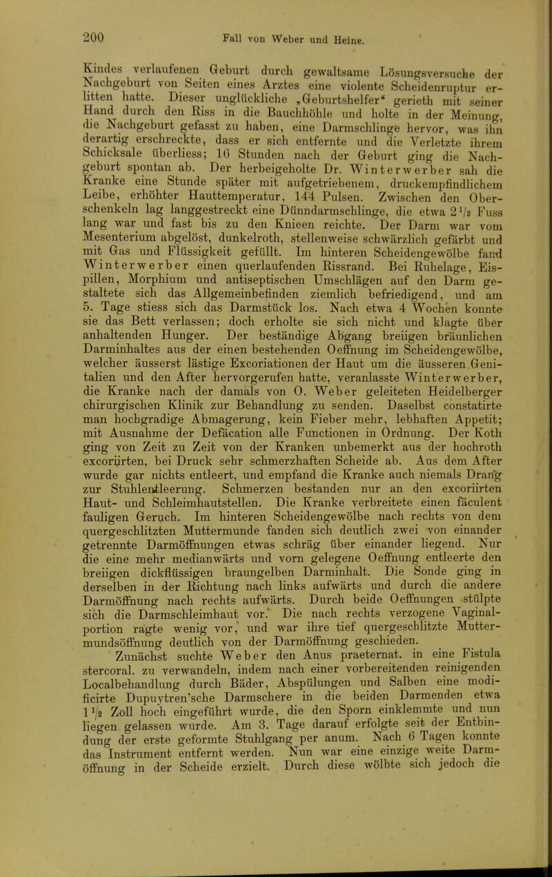 Kindes verlaufenen Geburt durch gewaltsame Lösungsversucte der Nachgeburt von Seiten eines Arztes eine violente Scheidenruptur er- litten hatte. Dieser unglückliche „Geburtshelfer gerieth mit seiner Hand durch den Eiss in die Bauchhöhle und holte in der Meinung, dje Nachgeburt gefasst zu haben, eine Darmschlinge hervor, was ihn derartig erschreckte, dass er sich entfernte und die Verletzte ihrem Schicksale überliess; IG Stunden nach der Geburt ging die Nach- geburt spontan ab. Der herbeigeholte Dr. Winterwerber sah die Kranke eine Stunde später mit aufgetriebenem, druckempfindlichem Leibe, erhöhter Hauttemperatur, 144 Pulsen. Zwischen den Ober- schenkeln lag langgestreckt eine Dünndarmschlinge, die etwa 2^2 Fuss lang war und fast bis zu den Knieen reichte. Der Darm war vom Mesenterium abgelöst, dunkelroth, stellenweise schwärzlich gefärbt und mit Gas und Flüssigkeit gefüllt. Im hinteren Scheidengewölbe fand W interwerber einen querlaufenden Rissrand. Bei Ruhelage, Eis- pillen, Morphium und antiseptischen Umschlägen auf den Darm ge- staltete sich das Allgemeinbefinden ziemlich befriedigend, und am 5. Tage stiess sich das Darmstück los. Nach etwa 4 Wochen konnte sie das Bett verlassen; doch erholte sie sich nicht und klagte über anhaltenden Hunger. Der beständige Abgang breiigen bräunlichen Darminhaltes aus der einen bestehenden Oeffnung im Scheidengewölbe, welcher äusserst lästige Excoriationen der Haut um die äusseren Geni- talien und den After hervorgerufen hatte, veranlasste Winterwerber, die Kranke nach der damals von 0. Weber geleiteten Heidelberger chirurgischen Klinik zur Behandlung zu senden. Daselbst constatirte man hochgradige Abmagerung, kein Fieber mehr, lebhaften Appetit; mit Ausnahme der Defäcation alle Functionen in Ordnung. Der Koth ging von Zeit zu Zeit von der Kranken unbemerkt aus der hochroth excoriirten, bei Druck sehr schmerzhaften Scheide ab. Aus dem After wurde gar nichts entleert, und empfand die Kranke auch niemals Drang zur Stuhlenileerung. Schmerzen bestanden nur an den excoriirten Haut- und Schleimhautstellen. Die Kranke verbreitete einen fäculent fauligen Geruch. Im hinteren Scheidengewölbe nach rechts von dem quergeschlitzten Muttermunde fanden sich deutlich zwei von einander getrennte Darmöffnungen etwas schräg über einander liegend. Nur die eine mehr medianwärts und vorn gelegene Oeffnung entleerte den breiigen dickflüssigen braungelben Darminhalt. Die Sonde ging in derselben in der Richtung nach links aufwärts und durch die andere Darmöffnung nach rechts aufwärts. Durch beide Oeffnungen stülpte sich die Darmschleimhaut vor. Die nach rechts verzogene Vaginal- portion ragte wenig vor,' und war ihre tief quergeschlitzte Mutter- mundsöffnung deutlich von der Darmöffnung geschieden. Zunächst suchte Weber den Anus praeternat. in eine Fistula stercoral. zu verwandeln, indem nach einer vorbereitenden reinigenden Localbehandlung durch Bäder, Abspülungen und Salben eine modi- ficirte Dupuytren'sche Darmschere in die beiden Darmenden etwa 1^2 Zoll hoch eingeführt wurde, die den Sporn einklemmte und nun liegen gelassen wurde. Am 3. Tage darauf erfolgte seit der Entbin- dung der erste geformte Stuhlgang per anum. Nach 6 Tagen konnte das Instrument entfernt werden. Nun war eine einzige weite Darm- öffnung in der Scheide erzielt. Durch diese wölbte sich jedoch die
