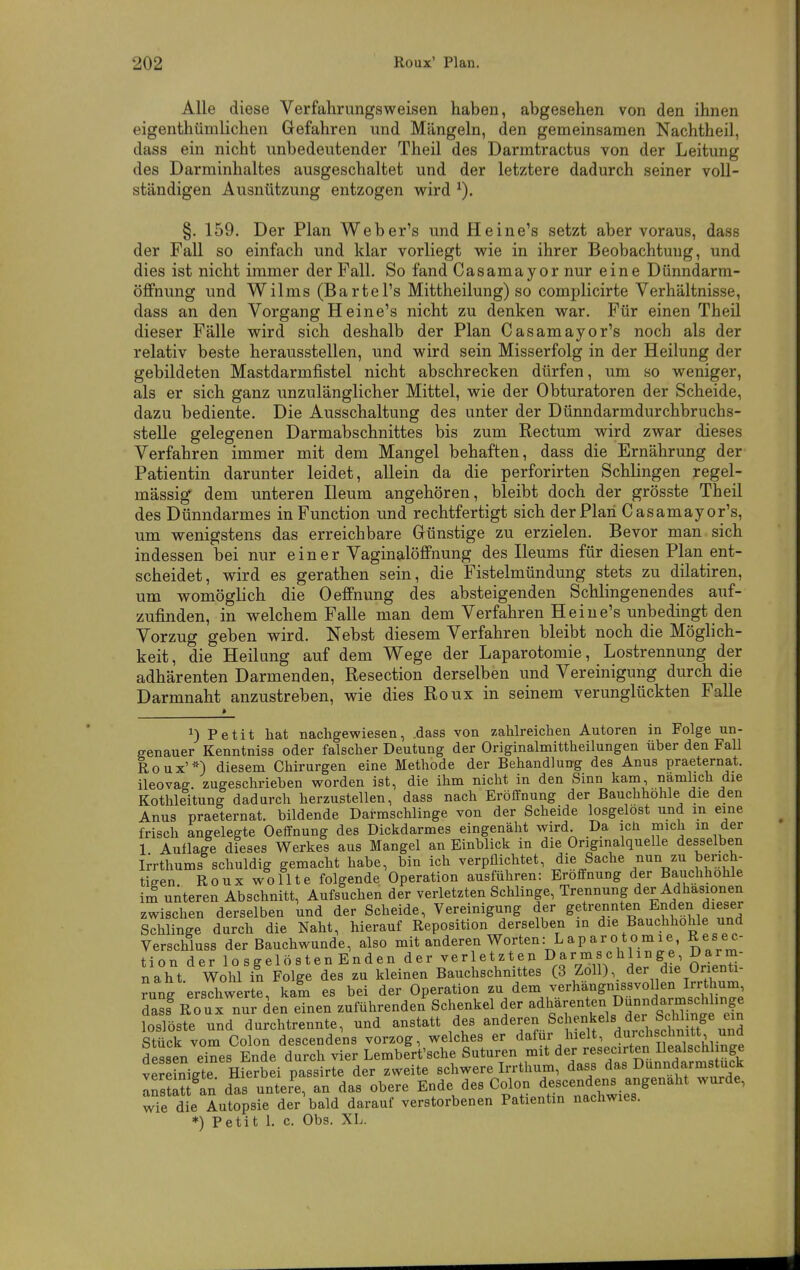 Alle diese Verfahrungsweisen haben, abgesehen von den ihnen eigenthümlichen Gefahren und Mängeln, den gemeinsamen Nachtheil, dass ein nicht imbedeutender Theil des Darmtractus von der Leitung des Darminhaltes ausgeschaltet und der letztere dadurch seiner voll- ständigen Ausnützung entzogen wird §. 159. Der Plan Weber's und He ine's setzt aber voraus, dass der Fall so einfach und klar vorliegt wie in ihrer Beobachtung, und dies ist nicht immer der Fall. So fand Casamayor nur eine Dünndarm- öffnung und Wilms (BarteTs Mittheilung) so complicirte Verhältnisse, dass an den Vorgang H eine's nicht zu denken war. Für einen Theil dieser Fälle wird sich deshalb der Plan Casaraayor's noch als der relativ beste herausstellen, und wird sein Misserfolg in der Heilung der gebildeten Mastdarmfistel nicht abschrecken dürfen, um so weniger, als er sich ganz unzulänglicher Mittel, wie der Obturatoren der Scheide, dazu bediente. Die Ausschaltung des unter der Dünndarmdurchbruchs- stelle gelegenen Darmabschnittes bis zum Rectum wird zwar dieses Verfahren immer mit dem Mangel behaften, dass die Ernährung der Patientin darunter leidet, allein da die perforirten Schlingen regel- mässig dem unteren Ileum angehören, bleibt doch der grösste Theil des Dünndarmes in Function und rechtfertigt sich der Plan Casamayor's, um wenigstens das erreichbare Günstige zu erzielen. Bevor man sich indessen bei nur e i n e r Vaginalöffnung des Ileums für diesen Plan ent- scheidet, wird es gerathen sein, die Fistelmündung stets zu dilatiren, um womöglich die Oeffnung des absteigenden Schiingenendes auf- zufinden, in welchem Falle man dem Verfahren Heine's unbedingt den Vorzug geben wird. Nebst diesem Verfahren bleibt noch die Möglich- keit, die Heilung auf dem Wege der Laparotomie, Lostrennung der adhärenten Darmenden, Resection derselben und Vereinigung durch die Darmnaht anzustreben, wie dies Roux in seinem verunglückten Falle ^) Petit hat nachgewiesen, .dass von zahlreichen Autoren in Folge un- genauer Kenntniss oder falscher Deutung der Originalmittheilungen über den Fall Roux'*) diesem Chirurgen eine Methode der Behandlung des Anus praeternat. ileovag. zugeschrieben worden ist, die ihm nicht in den Sinn kam namlich die Kothleitung dadurch herzustellen, dass nach Eröffnung der Bauchhohle die den Anus praeternat. bildende Darmschlinge von der Scheide losgelost und m eine frisch angelegte Oeffnung des Dickdarmes eingenäht wird Da icH mich m der 1 Auflage dieses Werkes aus Mangel an Einblick in die Originalquelle desselben Miums schuldig gemacht habe, bin ich verpflichtet, die Sache nun zu berich- tigen Roux wollte folgende Operation ausführen: Eröffnung der Bauchhohle im unteren Abschnitt, Aufsuchen der verletzten Schlinge, Trennung der Adhäsionen zwischen derselben und der Scheide, Vereinigung der getrennten Enden dieser Schlinge durch die Naht, hierauf Reposition derselben in die Bauchhöhle und Verschluss der Bauchwunde, also mit anderen Worten: Laparotomie, Resec- tion der losgelösten Enden der verletzten D^^««^!^!^&^ ^^^J^' naht Wohl in Folge des zu kleinen Bauchschnittes (3 Zoll), der die Orienti- ?ung erschwerte, kam es bei der Operation zu dem verhängnissvollen Irrthum das? Roux nur den einen zuführenden'Schenkel der adhärenten Dunndarms^^^^^ loslöste und durchtrennte, und anstatt des ^^eren Schenkels der ScW^ Stück vom Colon descendens vorzog, welches er dafür hielt, durchsclinitt, una dS en dnes'^Ende durch vier Lembfrt'sche Suturen mit -secirten Ile^^^^^^^^^^ vereinigte. Hierbei passirte der zweite schwere Irrtlium, dass das DunndarnistucK: Ts^auTn das untere, an das obere Ende des C«!- des-nden^ ang-^l^t wurde, wie die Autopsie der bald darauf verstorbenen Patientin nachwies. *) Petit 1. c. Obs. XL.