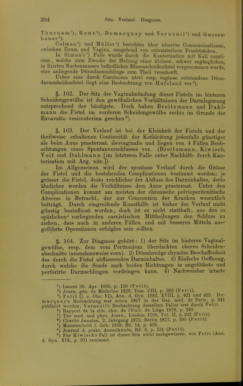 Thurnam'), Roux^), Demarquay und VerneuiP) und Gussen- b a u e r ■*). Colman') und Müller) berichten über ulceröse Communicationen, zwischen Ileum und Vagina, ausgehend von extrauterinen Fruchtsäcken. In Simon's') Falle wurde durch die Kauterisation mit Kali causti- cum, welche zum Zwecke der Heilung einer kleinen, schwer zugänglichen, in fixirten Narbenmassen befindlichen Blasenscheidenfistel vorgenommen wurde] eine anliegende Dünndarmschlinge zum Theil verschorft. Ueber eine durch Carcinoma uteri resp. vaginae entstandene Dünn- darmscheidenfistel liegt eine Beobachtung von Hufeland vor^). §. 162. Der Sitz der Vaginalmündung dieser Fisteln im hinteren Scheidengewölbe ist den gewöhnlichen Verhältnissen der Darmlagerung entsprechend der häufigste. Doch haben Breitzmann und Dahl- mann die Fistel im vorderen Scheidengewölbe rechts im Grunde der Excavatio vesicouterina gesehen^). §. 163. Der Verlauf ist bei der Kleinheit der Fisteln und der theilweise erhaltenen Continuität der Kothleitung jedenfalls günstiger als beim Anus praeternat. ileovaginalis und liegen von 4 Fällen Beob- achtungen eines Spontanverschlusses vor. (Breitzmann, Kiwisch, Veit und Dahlmann [im letzteren Falle unter Nachhilfe durch Kau- terisation mit Arg. nitr.]) Im Allgemeinen wird der spontane Verlauf durch die Grösse der Fistel und die bestehenden Complicationen bestimmt werden; je grösser die Fistel, desto reichlicher der Abfluss des Darminhaltes, desto ähnlicher werden die Verhältnisse dem Anus praeternat. Unter den Complicationen kommt am meisten der chronische pelvioperitonitische Abscess in Betracht, der zur Consumtion der Kranken wesentlich beiträgt. Durch eingreifende Kunsthilfe ist bisher der Verlauf nicht günstig beeinflusst worden, doch ist es nicht statthaft, aus den so spärlichen* vorliegenden casuistischen Mittheilungen den Schluss zu ziehen, dass auch in anderen Fällen und mit besseren Mitteln aus- geführte Operationen erfolglos sein sollten. §. 164. Zur Diagnose gehört: 1) der Sitz im hinteren Vaginal- gewölbe, resp. dem vom Peritonäum überdachten oberen Scheiden- abschnitte (ausnahmsweise vorn). 2) Dünnbreiige chymöse Beschaffenheit des durch die Fistel abfliessenden Darminhaltes. 3) Einfache Oeffnung, durch welche die Sonde nach beiden Richtungen in angelöthete und perforirte Darmschhngen vordringen kann. 4) Nachweisbar intacte 1) Lancet 30. Apr. 1836, p. 190 (Petit). 2) Journ. gen. de Medecine 1828, Tom. CHI, p. 282 (Petit). 3) Petit (1. c. Obs. VI), Ann. d. Gyn. 1882, XVIII, p. 421 und 425. De- marquay's Beobachtung war schon 1867 in der Gaz. med. de Paris, p. 341 publicirt worden; Verneuil's Beobachtung desselben Falles erst durch Petit. ^) Rapport de la clin. cliir. de l'Univ. de Li^ge 1878, p. 240. s) The med. and phys. Journ., London 1799, Vol. II, p. 262 (Petit). 6) Charite-Annalen, 2. Jahrgang 1875, Berlin 1877, p. 395 (Petit). ^) Monatsschrift f. Geb. 1859, Bd. 14, p. 439. 8) Journal d. prakt. Arzneikunde, Bd. 9, p. 131 (Petit). 3) Für Kiwisch's Fall ist dieser Sitz nicht nachgewiesen, wie Petit (Ann. d. Gyn. XIX, p. 30) annimmt.