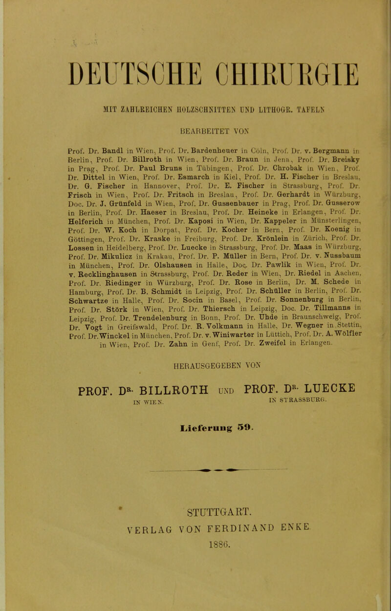 t DEUTSCHE CHIRURGIE MIT ZAHLREICHEN HOLZSCHNITTEN UND LITHOGR. TAFELN BEARBEITET VON Prof. Dr. Bandl in Wien, Prof. Dr. Bardenheuer in Cöln, Prof. Dr. v. Bergmann in Berlin, Prof. Dr. Billroth in Wien, Prof. Dr. Braun in Jena, Prof. Dr. Breisky in Prag, Prof. Dr. Paul Bruns in Tübingen, Prof. Dr. Chrobak in Wien, Prof. Dr. Dittel in Wien, Prof. Dr. Esmarch in Kiel, Prof. Dr. H. Fischer in Breslau, Dr. G. Fischer in Hannover, Prof. Dr. E. Fischer in Strassburg, Prof. Dr. Frisch in Wien, Prof. Dr. Fritsch in Breslau, Prof. Dr. Gerhardt in Wiirzburg, Doc. Dr. J. Grünfeld in Wien, Prof. Dr. Gussenbauer in Prag, Prof. Dr. Gusserow in Berlin, Prof. Dr. Haeser in Breslau, Prof. Dr. Heineke in Erlangen, Prof. Dr. Helferich in München, Prof. Dr. Kaposi in Wien, Dr. Kappeler in Münsteilingen, Prof. Dr. W. Koch in Dorpat, Prof. Dr. Kocher in Bern, Prof. Dr. Koenig in Göttingen, Prof. Dr. Kraske in Freiburg, Prof. Dr. Krönlein in Zürich, Prof. Dr. Lossen in Heidelberg, Prof. Dr. Luecke in Strassburg, Prof. Dr. Maas in Würzburg, Prof. Dr. Mikulicz in Kral^au, Prof. Dr. P. Müller in Bern, Prof. Dr. v. Nussbaum in München, Prof. Dr. Olshausen in Halle, Doq. Dr. Pawlik in Wien, Prof. Dr. V. Eecklinghausen in Strassburg, Prof. Dr. Reder in Wien, Dr. Riedel in Aachen, Prof. Dr. Riedinger in Würzburg, Prof. Dr. Rose in Berlin, Dr. M. Schede in Hamburg, Prof. Dr. B. Schmidt in Leipzig, Prof. Dr. Schüller in Berlin, Prof. Dr. Schwartze in Halle, Prof. Dr. Socin in Basel, Prof. Dr. Sonnenburg in Berlin, Prof. Dr. Störk in Wien, Prof. Dr. Thiersch in Leipzig, Doc. Dr. Tillmanns in Leipzig, Prof. Dr. Trendelenburg in Bonn, Prof. Dr. Uhde in Braunschweig, Prof. Dr. Vogt in Greifswald, Prof. Dr. R. Volkmann in Halle, Dr. Wegner in Stettin, Prof. Dr.Winckel in München, Prof. Dr. v. Winiwarter in Lüttich, Prof. Dr. A. Wölfler in Wien, Prof. Dr. Zahn in Genf, Prof. Dr. Zweifel in Erlangen. HERAUSGEGEBEN VON PROF. D«- BILLROTH und PROF. D«- LUECKE TK WTFX IN STRASSBURG. Liieferuug 59. STUTTGART. 1886.