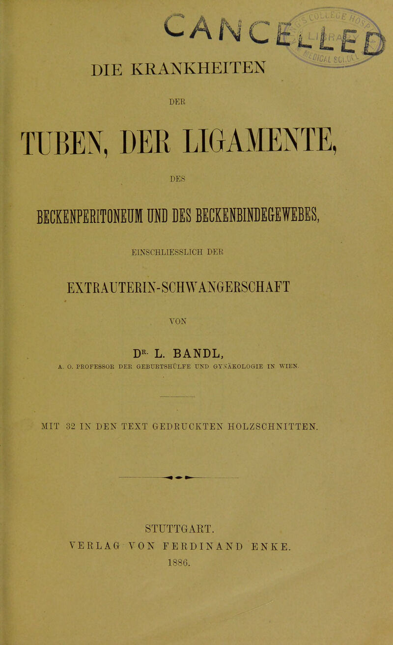 CANCEi DIE KRANKHEITEN DER TUBEN, DER LIGAMENTE DES BECKENPERITÖNEUM UND DES BECKENBINDE&EWEBES, EINSCHLIESSLICH DER EXTßAUTEEm-SCHWANGERSCHAFT VON L. BANDL, A. 0. PROFESSOE DEE GEBUETSHÜLFE UND GYNÄKOLOGIE IN WIEN. MIT 32 IN DEN TEXT GEDRÜCKTEN HOLZSCHNITTEN. STUTTGART. 1886.