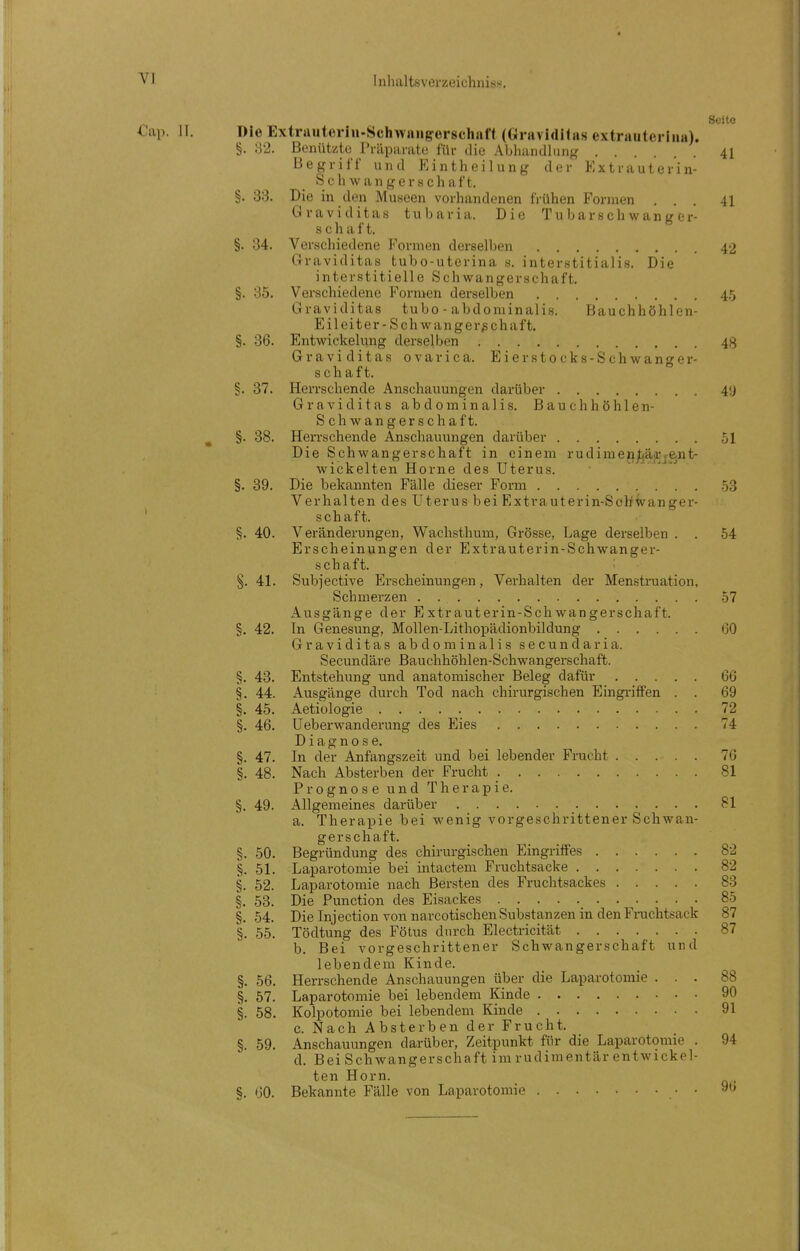 Seite Die Extrauteriu-Schwniigrerschaff (Gravidilns extrautei iiia). §. o2. Benütsito Prilparate für die Abhandhing 41 Begriff und Eintheilung der Extrauterin- Seh wangerschaft. §. 33. Die in den Museen vorhandenen fi-ühen Formen ... 41 Graviditas tubaria. Die Tubarschwanger- Schaft. §. 34. Verschiedene Formen derselben 42 Graviditas tubo-uterina s. interstitialis. Die interstitielle Schwangerschaft. §. 35. Verschiedene Formen derselben 4,5 Graviditas tubo - abdominalis. Bauchhöhlen- Eileiter-Schwangerschaft. §. 36. Entwickelung derselben 48 Graviditas ovarica. Eierstocks-Schwanger- schaft. §. 37. Herrschende Anschauungen darüber 40 Graviditas abdominalis. Bauchhöhlen- Schwangerschaft. §. 38. Herrschende Anschauungen darüber 51 Die Schwangerschaft in einem rudimeji^äjrj-e.nt- wickelten Home des Uterus. §. 39. Die bekannten Fälle dieser Form 53 Verhalten des Uterus bei Extrauterin-Schwanger- schaft. ^. 40. Veränderungen, Wachsthum, Grösse, Lage derselben . . 54 Erscheinungen der Extrauterin-Schwanger- schaft. §. 41. Subjective Erscheinungen, Verhalten der Menstruation, Schmerzen . 57 Ausgänge der Extrauterin-Schwangerschaft. §. 42. In Genesung, Mollen-Lithopädionbildung 00 Graviditas abdominalis secundaria. Secundäre Bauchhöhlen-Schwangerschaft. §. 43. Entstehung und anatomischer Beleg dafür 66 §. 44. Ausgänge durch Tod nach chirurgischen Eingi-iffen . . 69 §. 45. Aetiologie . . . . 72 §. 46. Ueberwanderung des Eies 74 Diagnose. §. 47. In der Anfangszeit und bei lebender Frucht 76 §. 48. Nach Absterben der Frucht 81 Prognose und Therapie. §. 49. Allgemeines darüber 81 a. Therapie bei wenig vorgeschrittener Schwan- gerschaft. §. 50. Begründung des chirurgischen Eingriffes 82 §. 51. Laparotomie bei intactem Fruchtsacke 82 §. 52. Laparotomie nach Bersten des Fruclitsackes 83 §. 53. Die Function des Eisackes 8-^ §. 54. Die Injection von narcotischen Substanzen in den Frachtsack 8j §. 55. Tödtung des Fötus durch Electricität 81 b. Bei vorgeschrittener Schwangerschaft und lebendem Kinde. §. 56. Herrschende Anschauungen über die Laparotomie ... 8i §. 57. Laparotomie bei lebendem Kinde 9( §. 58. Kolpotomie bei lebendem Kinde 91 c. Nach Absterben der Frucht. §. 59. Anschauungen darüber, Zeitpunkt für die Laparotomie . 9^ d. Bei Schwangerschaft im rudimentär entwickel- ten Horn. §. 60. Bekannte Fälle von Laparotomie • • 9t.