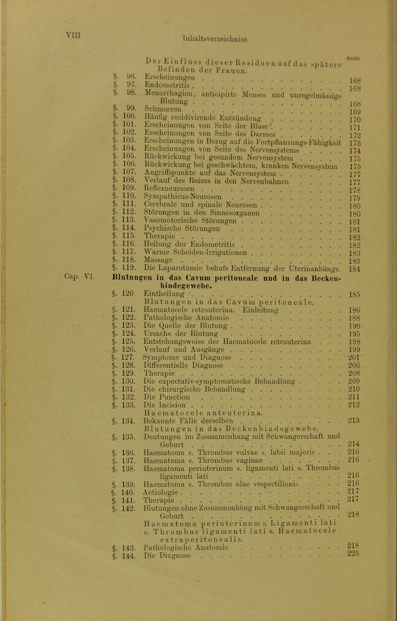 VJII dieser Residuen uul da« Bpätere ^^^ lietindcn der Frauen. §. *J6. Ei-.scheinungen j^^o §. 97. Endometritis §. 98. Menorrhagien, anticipirte Menses und unregelmässige S QQ Q 1 ^^^^^^{i 168 S. yy. ochmerzen §. 100. Häufig recidivirende Entzündung 170 §. 101. Erscheinungen von Seite der Blase ' 171 §. 102. Erscheinungen von Seite des Darmes . 112 §. 103. Erscheinungen in Bezug auf die l^rtpflanzungs-Fähigkeit 173 §. 104. Erscheinungen von Seite des Nervensystems .... 174 §. 105. Rückwirkung bei gesundem Nervensystem . . . . ! 17,5 §. lOü. Rückwirkung bei geschwächtem, kranken Nervensystem 175 §. 107. Angriffspunkte auf das Nervensystem 177 §. 108. Verlauf des Reizes in den Nervenbahnen 177 §. 109. Reflexneurosen I73 §. 110. Sympathicus-Neurosen I79 §. III. Cerebrale und spinale Neurosen 180 §. 112. Störungen in den Sinnesorganen lyO §. 113. Vasomotorische Störungen 181 §. 114. Psychische Störungen 181 §. 115. Therapie 182 §. 116. Heilung der Endometritis 182 §. 117. Warme Scheiden-Irrigationen 183 §. 118. Massage 133 §. 119. Die Laparotomie behufs Entfernung der Uterinanhänge. 184 Cap. VI. Blutungen in das Cavum peritoneale und in das Beclien- bindegewebe. §. 120. Eintheilung ' 185 Blutungen in das Cavum peritoneale. §. 121. Haematocele retrouterina. Einleitung 186 §. 122. Pathologische Anatomie 188 §. 123. Die Quelle der Blutung 190 §. 124. Ursache der Blutung 195 §. 125. Entstehungsw^eise der Haematocele retrouterina . . . 198 §. 126. Verlauf und Ausgänge 199 §. 127. Symptome und Diagnose 201 §. 128. Differentielle Diagnose 206 §. 129. Therapie 208 §. 130. Die expectativ-symptomatische Behandlung 209 §. 131. Die chirurgische Behandlung 210 §. 132. Die Function 211 §. 133. Die Incision 212 Haematocele anteuterina. §. 134. Bekannte Fälle derselben 213 Blutungen in das Beckenbindegewebe. §. 135. Deutungen im Zusammenhang mit Schwangerschaft und Geburt 214 §. 136. Haeniatoma s. Thrombus vulvae s. labii raajoris . . . 216 §. 137. Haematoma s. Thrombus vaginae 216 §. 138. Haematoma periuterinum s. ligamenti lati s. Thrombus ligamenti lati 216 §. 139. Haematoma s. Thrombus alae vespertilionis . . . . 216 §. 140. Aetiologie - 217 §. 141. Therapie . 217 §. 142. Blutungen ohne Zusammenhang mit Schwangerschaft und Geburt ^18 Haeniatoma periuterinum s. Ligamenti lati s. Thrombus ligamenti lati s. Haematocele e X t r a p e r i 10 n e a 1 i s. §. 143. Pathologische Anatomie 218 §. 144. Die Diagnose 225