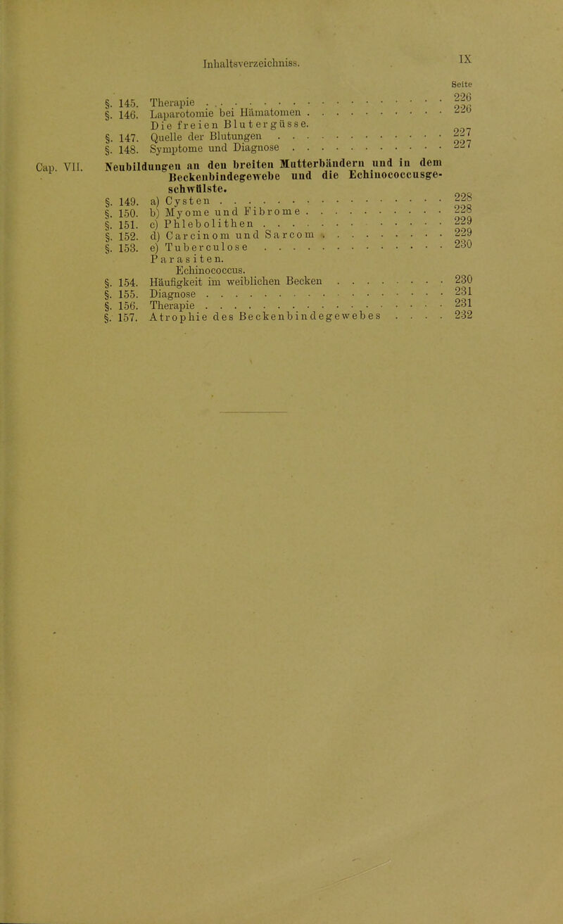 Seite §. 145. Therapie . ^.^^ §. 146. Laparotomie bei Hämatomen ^-'^ D i e f r e i e n B1 u t e r g ü s s e. §. 147. Quelle der Blutmigen §. 148. Symptome und Diagnose Cap VII Neubilduuffen an den breiten Matterbändern und in dem Beckeubindegewebe und die Ecliinococcusge- schwülste. §. 149. a) Cysten 228 §. 150. b) Myome und Fibrome §. 151. c) Phlebolithen 229 §. 152. d) Carcinom und Sarcom 229 §. 153. e) Tuberculose 230 Parasiten. Ecliinococcus. §. 154. Häufigkeit im weiblichen Becken 230 §. 155. Diagnose 231 §. 156. Therapie 231 §.157. Atrophie des Beckenbindegewebes .... 232