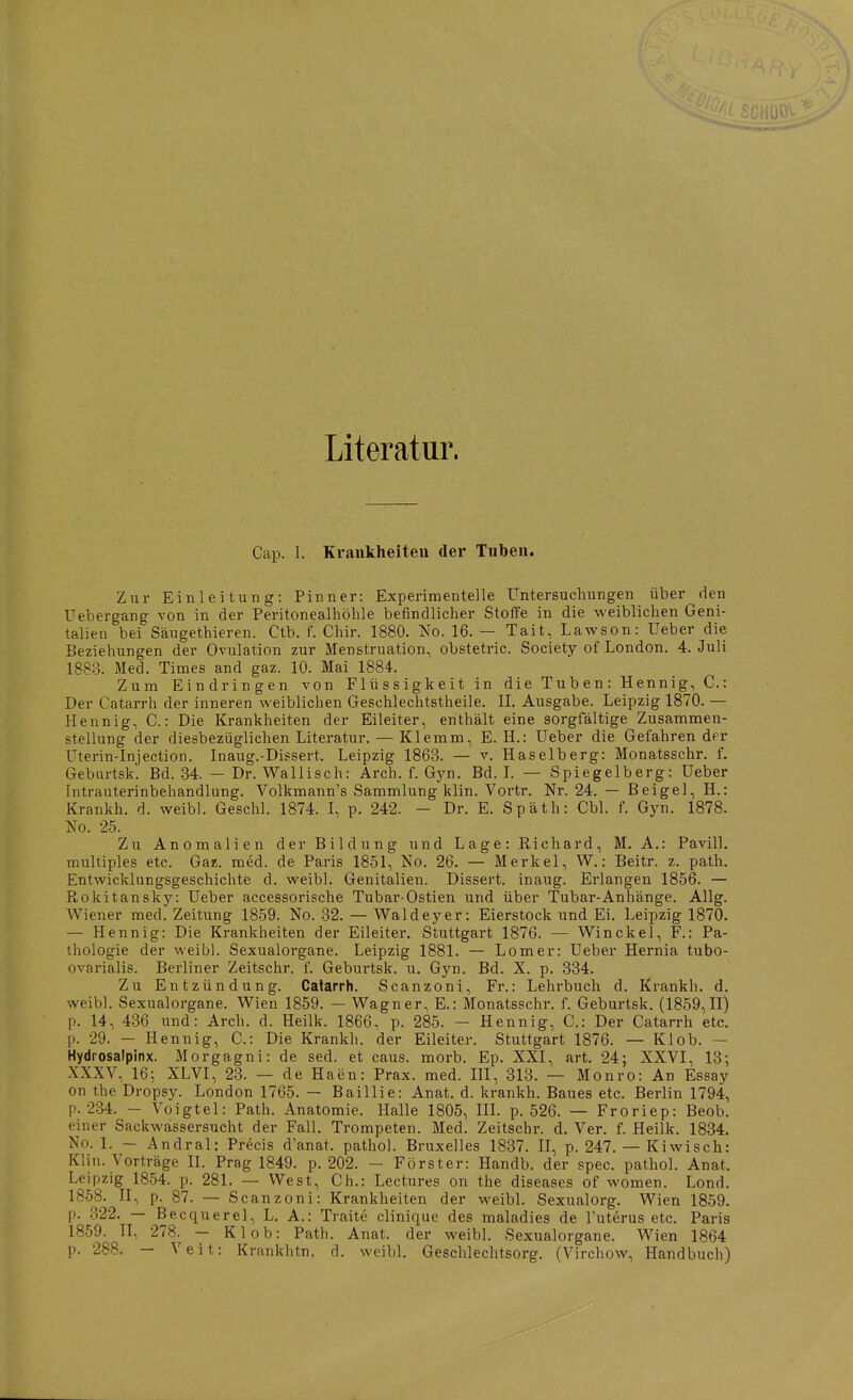 Literatur. Cap. 1. Kraukheiteu der Tuben. Zur Einleitimg: Pinner: Experimentelle Untersuchungen über den Uebergang von in der Peritonealhöhle befindlicher Stoffe in die weiblichen Geni- talien bei Säugethieren. Ctb. f. Chir. 1880. No. 16. — Tait, Lawson: Ueber die Beziehungen der Ovulation zur Menstruation, obstetric. Society of London. 4. Juli 1883. Med. Times and gaz. 10. Mai 1884. Zum Eindringen von Flüssigkeit in die Tuben: Hennig, C: Der Catarrh der inneren vs'eiblichen Geschlechtstheile. II. Ausgabe. Leipzig 1870. — Hennig, C.: Die Krankheiten der Eileiter, enthält eine sorgfältige Zusammen- stellung der diesbezüglichen Literatur. — Klemm, E. H.: Ueber die Gefahren der Uterin-Injection. Inaug.-Dissert. Leipzig 1863. — v. Haselberg: Monatsschr. f. Geburtsk. Bd. 34. — Dr. Wallisch: Arch. f. Gyn. Bd. L — Spiegelberg: Ueber Intrauterinbehandlung. Volkmann's Sammlung klin. Vortr. Nr. 24. — Beigel, H.: Krankh. d. weibl. Geschl. 1874. I, p. 242. - Dr. E. Späth: Cbl. f. Gyn. 1878. No. 25. Zu Anomalien der Bildung und Lage: Richard, M. A.: Pavill. multiples etc. Gaz. med. de Paris 1851, No. 26. — Merkel, W.: Beitr. z. path. Entwicklungsgeschichte d. weibl. Genitalien. Dissert. inaug. Erlangen 1856. — Rokitansky: Ueber accessorische Tubar-Ostien und über Tubar-Anhänge. Allg. Wiener med. Zeitung 1859. No. 32. — Waldeyer: Eierstock und Ei. Leipzig 1870. — Hennig: Die Krankheiten der Eileiter. Stuttgart 1876. — Winckel, F.: Pa- thologie der weibl. Sexualorgane. Leipzig 1881. — Lomer: Ueber Hernia tubo- ovarialis. Berliner Zeitschr. f. Geburtsk. u. Gyn. Bd. X. p. 334. Zu Entzündung. Catarrh. Scanzoni, Fr.: Lehrbuch d. Krankh. d. weibl. Sexualorgane. Wien 1859. — Wagner, E.: Monatsschr. f. Geburtsk. (1859,11) p. 14, 436 und: Arch. d. Heilk. 1866, p. 285. - Hennig, C: Der Catarrh etc. p. 29. — Hennig, C: Die Krankh. der Eileiter. Stuttgart 1876. — Kl ob. — Hydrosalpinx. Morgagni: de sed. et caus. morb. Ep. XXI, art. 24; XXVI, 13-, XXXV, 16; XLVI, 23. — de Haen: Prax. med. HI, 313. — Monro: An Essay on the Dropsy. London 1765. — Baillie: Anat. d. krankh. Baues etc. Berlin 1794, p. 2.34. - Voigtei: Path. Anatomie. Halle 1805, III. p. 526. — Froriep: Beob. einer Sackwassersucht der Fall, Trompeten. Med. Zeitschr. d. Ver. f. Heilk. 1834. No. 1. — Andral: Precis d'anat. pathol. Bruxelles 1837. II, p. 247. — Kiwisch: Klin. Vorträge II. Prag 1849. p. 202. - Förster: Handb. der spec. pathol. Anat. Leipzig 1854. p. 281. — West, Gh.: Lectures on the diseases of women. Lond. 1858. II, p. 87. — Scanzoni: Krankheiten der weibl. Sexualorg. Wien 1859. p. .322. — Becquerel, L. A.: Traite clinique des maladies de l'uterus etc. Paris 1859. II, 278. - Kl ob: Path. Anat. der weibl. Sexualorgane. Wien 1864 p. 288. — Veit: Krankhtn. d. weibl. Geschlechtsorg. (Virchow, Handbuch)