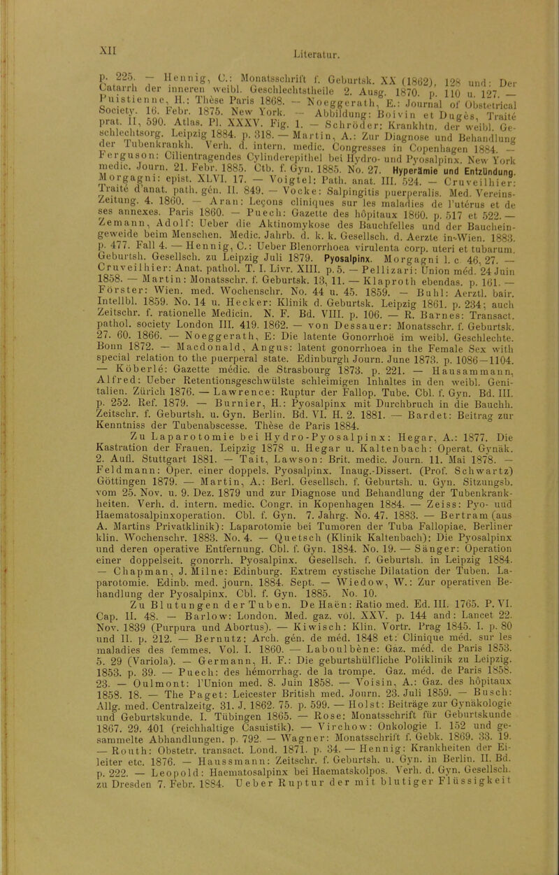 p. 225 - llennig, C: Monatsschrift f. Geburtsk. XX (1862), 128 und- Der Oatarrh der inneren weibl. Gteschlechtstheile 2. Ause 1870 r> 110 u 127 — SnH.Vv!'']r%^-= Vl^^f- ^^««^g&^'rath, E.: Jourial of Ubstetncal Society Ib. Febr. 1875. New lorU. - Abbildung: Boivin et Duees Trait6 pra . I 590. Atlas. PI. XXXV. Fig. 1. - Schröder: Krankhtn. dn^ weibl Ge- «cblechtsorg. Leipzig 1884. p. 318. - Martin, A.: Zur Diagnose und Behandlung der Tubenkrankh. Verh. d. intern, niedic. Congressee in Copenhagen 1884 - terguson: Cilientragendes Cylindcrepithel bei Hydro-und Pyosalpinx. Kew York rnedic. Journ. 21. Febr. 1885. Ctb. f. Gyn. 1885. No. 27. Hyperämie und EntzUndung. Morgagni: epist. XLVL 17. - Voigtei: Path. anat. IIL 524. - Cruveilhier- Iraite d anat. path. gC-n. II. 849. - Vocke: Salpingitis puerperalis. Med. Vereins- Zeitung. 4. 1860. — Aran: Legons cliniques sur les maladies de l'utdrus et de ses annexes. Paris 1860. - Puech: Gazette des höpitaux 1860. p. 617 et 522.— Zeniann, Adolf: Ueber die Aktinomykose des Bauchfelles und der Bauchein- geweide beim Menschen. Medic. Jahrb. d. k. k. Gesellsch. d. Aerzte in-Wien. 188:3. p. 477. Fall 4. — Hennig, C: Ueber Blenorrhoea virulenta corp. uteri et tubarum Geburtsh. Gesellsch. zu Leipzig Juli 1879. Pyosalpinx. Morgagni 1. c 46 27 — Cruveilhier: Anat. pathol. T. I. Livr. XIIL p. 5. - Pellizari: Union med. 24iuin 1858. — Martin: Monatsschr. f. Geburtsk. 13, 11. — Klaproth ebendas. p. 161. — Förster: Wien. med. Wochenschr. No. 44 u. 45. 1859. — Buhl: Aerztl. bair Intellbl 1859. No. 14 u. Hecker: Klinik d. Geburtsk. Leipzig 1861. p. 234; auch Zeitschr. f. rationelle Medicin. N. F. Bd. VHI. p. 106. — R. Barnes: Transact. pathol. Society London IIL 419. 1862. — von Dessauer: Monatsschr. f. Geburtsk. 27. 60. 1866. — Noeggerath, E: Die latente Gonorrhoe im weibl. Geschlechte. Bonn 1872. — Macdonald, Angus: latent gonorrhoea in the Female Sex with special relation to the puerperal State. Edinburgh Journ. June 1873. p. 1086 — 1104. — Köberle: Gazette medic. de Strasbourg 1873. p. 221. — Hausammaiin, Alfred: Ueber Retentionsgeschwülste schleimigen Inhaltes in den weibl. Geni- talien. Zürich 1876. — Lawrence: Ruptur der Fallop. Tube. Cbl. f. Gyn. Bd. IIL p. 252. Ref. 1879. — Burnier, H.: Pyosalpinx mit Durchbruch in die Bauchh. Zeitschr. f. Geburtsh. u. Gyn. Berlin. Bd. VL H. 2. 1881. — Bardet: Beitrag zur Kenntniss der Tubenabscesse. These de Paris 1884. Zu Laparotomie bei Hy d r o - P y o s a 1 p i n x : Hegar, A.: 1877. Die Kastration der Frauen. Leipzig 1878 u. Hegar u. Kaltenbach: Operat. Gynäk. 2. Aufl. Stuttgart 1881. — Tait, Lawson: Brit. medic. Journ. 11. Mai 1878. — Feld mann: Oper, einer doppels. Pyosalpinx. Inaug.-Dissert. (Prof. Schwartz) Göttingen 1879. — Martin, A.: Berl. Gesellsch. f. Geburtsh. u. Gyn. Sitzungsb. vom 25. Nov. u. 9. Dez. 1879 und zur Diagnose und Behandlung der Tubenkrank- heiten. Verh. d. intern, medic. Congr. in Kopenhagen 1884. — Zeiss: Pj'O- uud LIaematosalpinxoperation. Cbl. f. Gyn. 7. Jahrg. No. 47. 1883. — Bertram (aus A, Martins Privatklinik): Laparotomie bei Tumoren der Tuba Fallopiae. Berliner klin. Wochenschr. 1883. No. 4. — Quetsch (Klinik Kaltenbach): Die Pj'^osalpinx und deren operative Entfernung. Cbl. f. Gyn. 1834. No. 19. — Sänger: Operation einer doppelseit. gonorrh. Pyosalpinx. Gesellsch. f. Geburtsh. in Leipzig 1884. — Chapman, J. Milne: Edinburg. Extrem cystische Dilatation der Tuben. La- parotomie. Edinb. med. journ. 1884. Sept. — Wiedow, W.: Zur operativen Be- handlung der Pyosalpinx. Cbl. f. Gyn. 1885. No. 10. Zu Blutungen der Tuben. De Haen: Ratio med. Ed. III. 1765. P. VI. Cap. 11. 48. — Barlow: London. Med. gaz. voJ. XXV. p. 144 and: Lancet 22. Nov. 1839 (Purpura und Abortus). — Kiwisch: Klin. Vortr. Prag 1845. 1. p. 80 und II. p. 212. — Bernutz: Arch. gen. de med. 1848 et: Clinique med. sur les maladies des femmes. Vol. I. 1860. — Laboulbene: Gaz. med. de Paris 1853. 5. 29 (Variola). — Germann, H. F.: Die geburtshülfliche Poliklinik zu Leipzig. 1853. p. 39. — Puech: des hemorrhag. de la trompe. Gaz. med. de Paris 1858. 23. — Oulmont: TUnion med. 8. Juin 1858. — Voisin, A.: Gaz. des höpitaux 1858. 18. — The Paget: Leicester British med. Journ. 23. Juli 1859. — Busch: Allg. med. Centralzeitg. 31. J. 1862. 75. p. 599. — Holst: Beiträge zur Gynäkologie und Geburtskunde. I. Tübingen 1865. — Rose: Monatsschrift für Geburtskunde 1867. 29. 401 (reichhaltige Casuistik). — Virchow: Onkologie 1. 152 und ge- sammelte Abhandlungen, p. 792. - Wagner: Monatsschrift f. Gebk. 1869. 33. 19. — Routh: Obstetr. transact. Lond. 1871. p. 34.— Hennig: Krankheiten der Ei- leiter etc. 1876. - Haussmann: Zeitschr. f. Geburtsh. u. Gyn. in Berlin. IL Bd. p. 222. — Leopold: Haematosalpinx bei Haematskolpos. Verh. d. Gyn, Gesellsch. zu Dresden 7. Febr. 1884. Ueber Ruptur der mit blutiger Flüssigkeit
