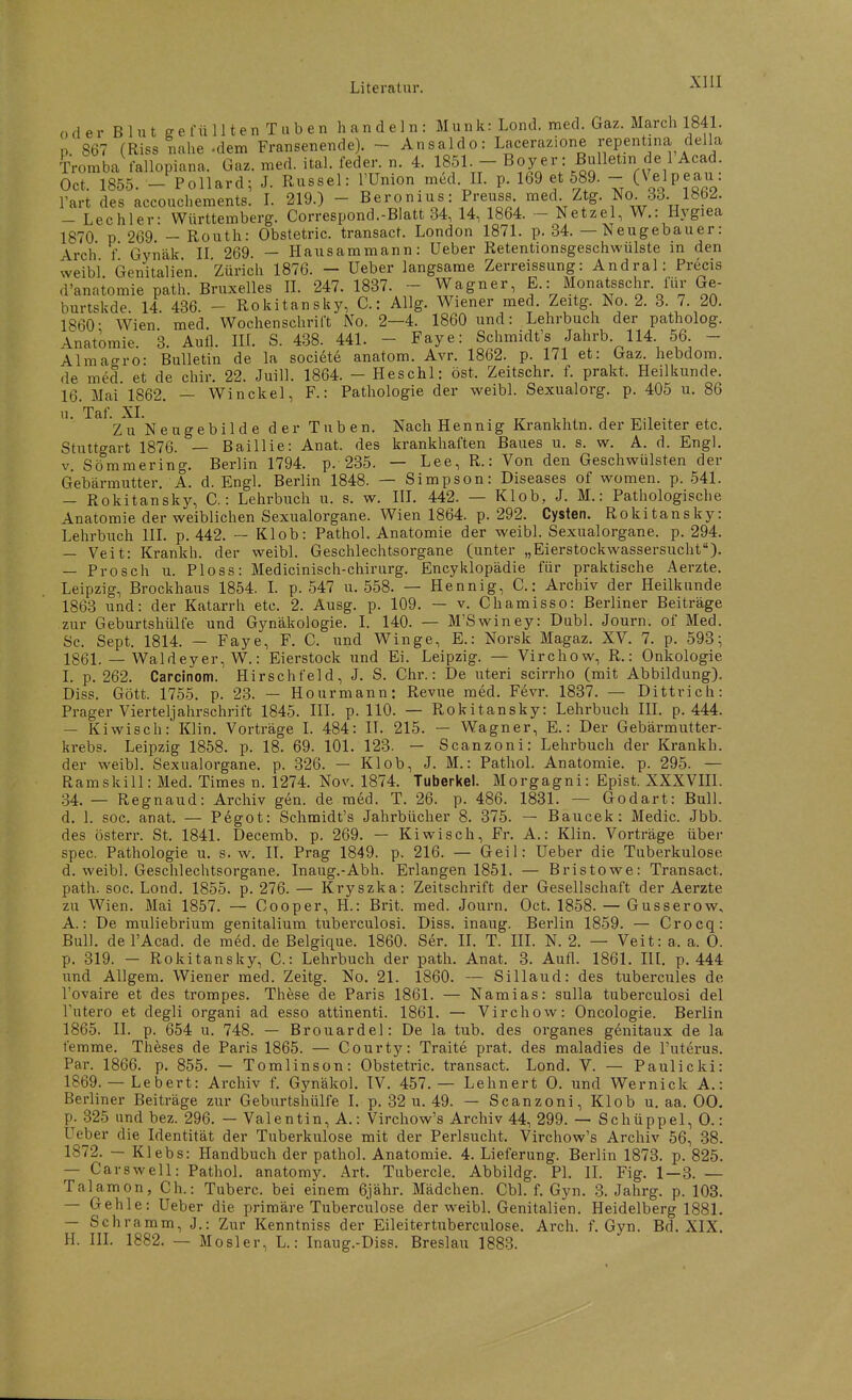 (, d e r B 1 u t ff e rn 1 It e n T a b e n handeln: Münk: Lond, med. Gaz. March 1841. n 867 (Riss nahe .dem Fransenende). - Ansaldo: Lacerazione repentina della Tromba rallopiana. Gaz. med. ital. feder. n. 4. 1851. - Boy er: Bulletin de 1 Acad. Oct. 1855. - Pollard; J. Rüssel: l'Union med. II. p. 169 et 589. - (Velpeau: l'art des accouchements. I. 219.) - Beronius: Preuss med. Ztg. No. 33. 1802. — Lechler- Württemberg. Correspond.-Blatt 34, 14, 1864. - Netzel, W.: Hygiea 1870 p 269 -Routh: Obstetric. transact. London 1871. p. 34. — Neugebauer: Arch f Gynäk II 269 — Hausammann: üeber Retentionsgeschwülste in den weibi. Genitalien. Zürich 1876. - Ueber langsame Zerreissung: Andral: Precis d'anatomie path. Bruxelles IL 247. 1837. - Wagner, E.: Monatsschr. für Ge- burtskde. 14 436. - Rokitansky, C.: Allg. Wiener med. Zeitg No. 2. 3. 7. 20. 1860- Wien med. Wochenschrift No. 2—4. 1860 und: Lehrbuch der patholog. Anatomie. 3. Aufl. IIL S. 438. 441. - Faye: Schmidt's Jahrb 114. 56. - Almaero: Bulletin de la societe anatom. Avr. 1862. p. 171 et: Gaz. hebdom. de med et de chir. 22. Juill. 1864. - Heschl: öst. Zeitschr. f. prakt. Heilkunde. 16. Mai 1862. — Winckel, F.: Pathologie der weibl. Sexualorg. p. 405 u. 86 u. ^^^Y^ ■■j^gj^gg^. ijgj. Tuben. Nach Hennig Krankhtn. der Eileiter etc. Stuttgart 1876. — Baillie: Anat. des krankhaften Baues u. s. w. A. d. Engl. V. Sömraering. Berlin 1794. p. 235. — Lee, R.: Von den Geschwülsten der Gebärmutter. A. d. Engl. Berlin 1848. — Simpson: Diseases of women. p. 541. — Rokitansky, C.: Lehrbuch u. s. w. IIL 442. — Klob, J. M.: Pathologische Anatomie der weiblichen Sexualorgane. Wien 1864. p. 292. Cysten. Rokitansky: Lehrbuch III. p. 442. — Klob: Pathol. Anatomie der weibl. Sexualorgane, p. 294. — Veit: Krankh. der weibl. Geschlechtsorgane (unter „Eierstockwassersucht). — Prosch u. PIoss: Medicinisch-chirurg. Encyklopädie für praktische Aerzte. Leipzig, Brockhaus 1854. L p. 547 u. 558. — Hennig, C.: Archiv der Heilkunde 1863 und: der Katarrh etc. 2. Ausg. p. 109. — v. Chamisso: Berliner Beiträge zur Geburtshülfe und Gynäkologie. L 140. — M'Swiney: Dubl. Journ. of Med. Sc. Sept. 1814. — Faye, F. C. und Winge, E.: Norsk Magaz. XV. 7. p. 593; 18(31. _ Waldeyer, W.: Eierstock und Ei. Leipzig. — Virchow, R.: Onkologie I. p. 262. Carcinom. Hirschfeld, J. S. Chr.: De uteri scirrho (mit Abbildung). Diss. Gött. 1755. p. 23. — Hourmann: Revue med. Fevr. 1837. — Dittrich: Prager Vierteljahrschrift 1845. III. p. 110. — Rokitansky: Lehrbuch IIL p. 444. — Kiwisch: Klin. Vorträge I. 484: IT. 215. — Wagner, E.: Der Gebärmutter- krebs. Leipzig 1858. p. 18. 69. 101. 123. — Scanzoni: Lehrbuch der Krankh. der weibl. Sexualorgane, p. 326. — Klob, J. M.: Pathol. Anatomie, p. 295. — Ramskill: Med. Times n. 1274. Nov. 1874. Tuberkel. Morgagni: Epist. XXXVIII. 34. — Regnaud: Archiv gen. de med. T. 26. p. 486. 1831. — Godart: Bull, d. 1. soc. anat. — Pegot: Schmidt's Jahrbücher 8. 375. — Baucek: Medic. Jbb. des üsterr. St. 1841. Decemb. p. 269. — Kiwisch, Fr. A.: Klin. Vorträge über spec. Pathologie u. s.w. II. Prag 1849. p. 216. — Geil: Ueber die Tuberkulose d. weibl. Geschlechtsorgane. Inaug.-Abh. Erlangen 1851. — Bristowe: Transact. path. soc. Lond. 1855. p. 276. — Kryszka: Zeitschrift der Gesellschaft der Aerzte zu Wien. Mai 1857. — Oooper, H.: Brit. med. Journ. Oct. 1858. — Gusserow, A.: De muliebrium genitalium tuberculosi. Diss. inaug. Berlin 1859. — Crocq: Bull. del'Acad. de med. de Belgique. 1860. Ser. II. T. III. N. 2. — Veit: a. a. 0. p. 319. — Rokitansky, C.: Lehrbuch der path. Anat. 3. Aufl. 1861. III. p. 444 und AUgem. Wiener med. Zeitg. No. 21. 1860. — Silland: des tubercules de l'ovaire et des trompes. These de Paris 1861. — Namias: sulla tuberculosi del l'utero et degli organi ad esso attinenti. 1861. — Virchow: Oncologie. Berlin 1865. II. p. 654 u. 748. — Brouardel: De la tub. des organes genitaux de la temme. Theses de Paris 1865. — Courty: Traite prat. des maladies de l'uterus. Par. 1866. p. 855. — Tomlinson: Obstetric. transact. Lond. V. — Paulicki: 1869. — Lebert: Archiv f. Gynäkol. IV. 457. — Lehnert 0. und Wernick A.: Berliner Beiträge zur Geburtshülfe 1. p. 32 u. 49. — Scanzoni, Klob u. aa. 00. p. 325 und bez. 296. — Valentin, A.: Virchow's Archiv 44, 299. — Schüppel, 0.: Ueber die Identität der Tuberkulose mit der Perlsucht. Virchow's Archiv 56, .38. 1872. — Klebs: Handbuch der pathol. Anatomie. 4. Lieferung. Berlin 1873. p. 825. — Garsweil: Pathol. anatomy. Art. Tubercle. Abbildg. PI, IL Fig. 1 — 3. — Talamon, Gh.: Tuberc. bei einem 6jähr. Mädchen. Cbl. f. Gyn. 3. Jahrg. p. 103. — Gehle: Ueber die primäre Tuberculose der weibl. Genitalien. Heidelberg 1881. — Schramm, J.: Zur Kenntniss der Eileitertuberculose. Arch. f. Gyn. Bd. XIX. II. III. 1882. — Mosler, L.: Inaug.-Diss. Breslau 188-3.