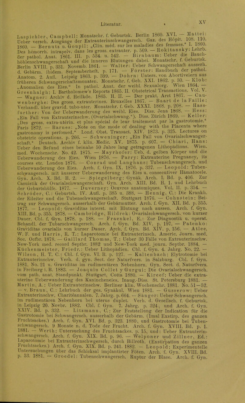 Laspichler, Campbell: Monatsclir. f. Geburtsk. Berlin 1860. XVI. -- Matt ei: Ueber versch. Ausgänge der Extrauterinschwangersch. Gaz. des Hopit. J-^Ji-^^^- 1860 - Bernutz u. Goupil: „Clin. mM. sur les maladies des femmes. I- 1860. Des hemorrh. intrapelv. dans les gross, extrauter, p. 509. - Rokitansky: Lelirb. der pathol. Anat. 1861. HI. p. 534. u. 542. - Birnbaum: Ueber die Bauch- hölilenschwangerschaft und die inneren Blutungen dabei. Monatsclir. f. Geburtsk. Berlin XVIII p 331. Noverab. 1861. - Walter: Ueber Schwangerschaft ausserh. d Gebärm ibidem. Septeniberheft. p. 171. — Förster: Handbuch der pathoi. Anatom. 2. Aull. Leipzig 1863. p. 399. - Dohm: Unters, von Abortiveiern aus früheren Schwangerschaftsmonaten. Monatschr. f. Geb. XXI. 1862. p. 30. — Klob: „Anomalien des Eies. In pathol. Anat. der weibl. Sexualorg. Wien 1864. — Greenhalgh- I. Bartholomew's Reports 1865. IL Obstetrical Transactions. Vol. V. — Wagner: Archiv d. Heilkde. 1865. H. IL — Der prakt. Arzt 1867. — Cau- wenberghe: Des gross, extrauterines. Bruxelles 1867. — Baart de laFaille: Verhandl. über gravid, tubo-uter. J\Ionatschr. f. Geb. XXXL 1868. p. 208. — Hass- furt her: Von der Ueberwanderung des weibl. Eies. Diss. Jena 1868. — Hess: „Ein Fall von Extrauterinschw. (Ovarialschwang.)- Diss. Zürich 1869. — Kellerj „Des gross, extra-uterin. et plus special de leur traitement par la gastrotomie. Paris 1872 — Barnes: „Note on the mode of dealing with the Placenta where gastronomy is perfomed. Lond. Obst. Transact. XIV. 1873. p. 325. Lectures on obstetric Operations, p. 266. - Schweninger: „Ein Fall von Ovarialschwanger- schaft. Deutsch. Archiv f. klin. Medic. XV. 1875. p. 607. — Chiari, Hans: Ueber den Befund eines beinahe 50 Jahre lang getragenen Lithopädions. Wien, med. Wochenschr. No. 42. 1875. — Mayrhofer: Ueb. d. gelben Körper und die Ueberwanderung des Eies. Wien 1876. — Parry: Extrauterine Pregnancy, its courses etc. London 1876. — Conrad und Langhans: Tubenschwangersch. und Ueberwanderung des Eies. Arch. f. Gyn. IX. 1876. p. 337. — Leopold: Tuben- schwangersch. mit äusserer Ueberwanderung des Eies u. consecutiver Hämatocele. Gyn. Arch. X. Bd. H. 2. — Spiegelb er g: Gynäk. Arch. L Bd. p. 406. Zur Casuistik der Ovarialschwangerschaft. Gyn. Arch. XIII. Bd. H. 1. und Lehrbuch der Geburtshülfe. 1877. — Duverney: Oeuvres anatomiques. Vol. II. p. 354. — Schröder, C.: Geburtsh. IV. Aufl. p. 385 u. 388. — Hennig, C.: Die Krankh. der Eileiter und die Tubenschwangerschaft. Stuttgart 1876. — Cohnstein: Bei- trag zur Schwangersch. ausserhalb der Gebärmutter. Arch. f. Gyn. XIL Bd. p. 355. 1877. — Leopold: Graviditas interst. mit Blutung nach aussen. Arch, f. Gyn. XIII. Bd. p. 355. 1878. — Cambridge, Hildrek: Ovarialschwangersch. von kurzer Dauer. Cbl. f. Gyn. 1878. p. 188. — Fraenkel, E.: Zur Diagnostik u. operat. Behandl. der Tubarschwangersch. Arch. f. Gyn. Bd. XIV. p. 197. — Patenko: Graviditas ovarialis von kurzer Dauer. Arch. f. Gyn. Bd. XIV. p. 156. — Atlee, W. F. und Harris, R. T.: Laparotomie bei Extrauterinscli. Americ. Journ. med. Soc. Ocfbr. 1878. — Gaillard Thomas, T.: Ueber 30 Fälle von Extrauterinschw. New-York med. record Septbr. 1882 und New-York med. journ. Septbr. 1884. — Küchenmeister, Friedr.: Ueber Lithopädien. Cbl. f. Gyn. 4. Jahrg. No. 22. —• Wilson, H. T. C.: Cbl. f. Gyn. VI. B. p. 127. — Kaltenbach: Elytrotomie bei Extrauterinschw. Verb. d. gyn. Sect. der NaturlVers. in Salzburg. Cbl. f. Gyn. 1881. No. 21 u. Graviditas im rudimentären Nebenhorn. Gyn. Sect. d. Naturfvers. in Freiburg i. B. 1883. — Joaquin Collet yGurgui: Die Ovarialschwangersch. vom path. anat. Standpunkt. Stuttgart, Cotta 1880. — Kireef: Ueber die extra- uterine Ueberwanderung des Kanincheneies. Inaug.-Diss. St. Petersburg 1881. — Martin, A.: Ueber Extrauterinschw. Berliner klin. Wochenschr. 1881. No. 51 —52. — V. Braun, C.: Lehrbuch der ges. Gynäkol. Wien 1881. — Gusserow: Ueber Extrauterinschw. Chariteannalen. 7. Jahrg. p.664. — Sänger: Ueber Schwangersch. im rudimentären Nebenhorn bei uterus duplet. Verh. d. Gesellsch. f. Geburtsk. in Leipzig 20. Novbr. 1882. Cbl. f. Gyn. 7. Jahrg. p. 324, und Arch. f. Gyn. XXIV. Bd. p. 332. — Litzmann, C.: Zur Feststellung der Indication für die Gastrotomie bei Schwangersch. ausserhalb der Gebärm. (Imal Exstirp. des ganzen Fruchtsackes.) Arch. f. Gyn. XVI. Bd. p. 323. 1880, und Gastrotomie bei Tuben- schwangersch. 9 Monate n. d. Tode der Frucht. Arch. f. Gyn. XVIII. Bd. p. 1. 1881. — Werth: Untersuchung des Fruchtsackes, p. 15, und: Ueber Extrauterin- schwangersch. Arch. f. Gyn. XIX. Bd. p. 96. — Welponer und Zillner, Ed.: Laparotomie bei Extrauterinschwgersch. durch Billroth. CExstirpation des ganzen Fruchtsackes.) Arch. f. Gyn. XIX. Bd. p. 241. 1882. - Leopold: Experimentelle Untersuchungen nher das Schicksal implantirter Föten. Arch. f. Gyn. XVIII. Bd. p. 53. 1881. — Groedel: Tubenschwangersch. Ruptur der Blase. Arch. f. Gyn.