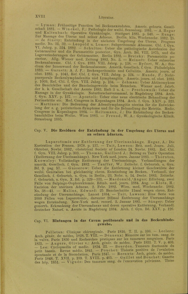~. .^oo ^^''ul'ä'eitige Function bei Beckenexsudaten. Americ. geburts Gesell- sclmlt 1881. - Win ekel, F.: Pathologie der weibl. Sexualorg. 1881 - a' Heear und Kaltenbach: Operative Gynäkologie. Stuttgart 1881. p. 548 - Kunee- Zur Massage des Uterus und seiner Adnexe. Berlin, klin. Wochenschr. 1882 25 — de Sinety: Entzündung in der nächsten Umgebung des Uterus. Progress medic. No. 31, 32. — Leopold u. Lomer: Subperitoneale Abscesse. Cbl f Gyn VI Jahrg. p. 524. 1882. - Schnitze: Ueber die pathologische AnteÜexion der Gebarmutter und die Parametritis posterior, Gyn. Arcii. Bd. VIII. 1875 und die Lage Veränderungen der Gebärmutter. Berlin 1882. — Brei sky: Parametritis po- sterior. Allg. V^iener med. Zeitung 1883. No. 3. — Meinert: Ueber subseröse Beckenabscesse. Cbl. f. Gyn. 1883. VIII. Jahrg. p. 138. — Byfort, W. A.: Stu- dium der Innenwand der Beckenabscesse. Amerik, Gesellsch. 1. Gyn. Philadelphia 1883. — Garnett: A. J. P.: Beckenperitonitis nnd Cellulitis. Americ. iourn of Obst. 1883. p. 1041, Ref. Cbl. i\ Gyn. VIII. Jahrg. p. 124. ~ Munde, P.: Nicht- puerperale Beckenlymphadenitis und Lymphangitis. Americ. journ. of. obst. 1883. p. 1009, Ref. Cbl. f. Gyn. VIII. Jahrg. p. 134. - Zehman: Ueber Aktinomykose des Bauchfelles und der Baucheingeweide beim Menschen. Wiener med. Jahrb. der k. k. Gesellschaft der Aerzte 1883. Heft 3 u. 4. — Prochownik: Ueber die Massage in der Gynäkologie. Naturforscherversamml. in Magdeburg 1884. Arch. f. Gyn. XXV. p. 137. — Apostoli: Ueber eine neue electrische Behandlung der Perimetritis etc. Med. Congress in Kopenhagen 1884. Arch. f. Gyn. XXIV, p. 323. — Martinau: Die Bedeutung der Adenolymphangitis uterina für die Entwicke- lung der s. g. periuterinen Symptome und für die Behandlung der Metritis. Medic. Congress in Kopenhagen 1884. — Heitzmann, J.: Die Entzündung des Becken- bauchfelles beim Weibe. Wien 1883. — Freund, W. A.: Gynäkologische Klinik. Strassburg 1885. Cap. V. Die Residuen der Entzündung iu der Umgebung des Uterus und an seinen Adnexen. Laparotomie zur Entfernung der Uterinanhänge. Hegar,A.: Die Kastration der Frauen. 1878. p. 137. — Tait, Lawson: Brit. med. Journ. Juli, Oktober, Novbr. 1882, obstetrical Society of London 24. Novbr. 1883. Ref. Cbl. f. Gyn. VIIL Jahrg. p. 303.— Thomas, Gaillard J.: Beitrag zu Tait's Operation (Entfernung der Uterinanhänge). New York med. journ. Januar 1883. — Thornton, Knowsley: Vollständige Entfernung der Uterinanhänge. Verhandlungen der amerik. Gesellsch. f. Gyn. 1882. — Tauffer, W.: Zeitschr. f. Geburtsh. u. Gyn. Bd. 9. pag. 57. — Gusserow: Ueber die Entfernung kleiner Geschwülste der weibl. Genitalien bei gleichzeitig chron. Entzündung im Becken. Verhandl. der Gesellsch. f. Geburtsh. u. Gyn. in Berlin, 23. Nobr. u. 14. Decbr. 1883. Zeitschr. f. Geburtsh. u. Gyn. X. Bd. p. 329 —331. — Macdonald,'Angus: Edinburg, zwei Fälle von Salpingo-Oophorektomie. Edinb. med. journ. 1884. Aug. — Klotz, H.: Excision der uterinen Adnexe. 2. Febr. 1882. Wien. med. Wochenschr. 1882. No. 38—41. — Malins, Edward: 25 Bauchschnitte llmal wegen chron. Ent- zündung der Uterusanhänge. Lancet 1884. — Tait, Lawson: Eine Serie von 1000 Fällen von Laparotomie, darunter 201mal Entfernung der Uterusanhänge wegen Entzündung. New-York med. record. 3. Januar 1885. — Sänger: Ueber gonorrh. Erkrankung der Uterusadnexe und deren operative Entfernung. Verhandl. deutscher Naturf. u. Aerzte in Magdeburg 1884. Arch. f. Gyn. Bd. XXV. p. 126. Cap. VI, Blutungen in das Cayuni peritoneale und in das Beckeubinde- gewebe. Pelletan: Clinique chirurgicale. Paris 1810. T. IL p. 106. — Ledere: Arch. g6ner. de medec, 1828, T, VIIL — Denneux: Memoire sur les tum. sang, de la vulve. Paris 1830 und Recherches pratiques sur les tumeures sanguines, Paris 1835 — Angers, Olivier v.: Arch. gendr. de medec. Paris 1831. T. V. p. 403. — Lee: Cyclopaedia of medic. 1834. Ul. — ßourdon. Tumeurs fluctuants du petit bassin. Revue m6dic, 1841. - Pouchet: Thdorie positive de l'ovulation spontande et de la fdcondation. Paris 1847. — Bernutz: Arch, gener, de medec. Paris 1848. T. XVIL p. 189. T. XVIIL p. 405. - Gaillet undBouchet: Gazette des höp. 1851. — Vigu6s: Des tumeurs sang, de l'excavation pelvienne. These