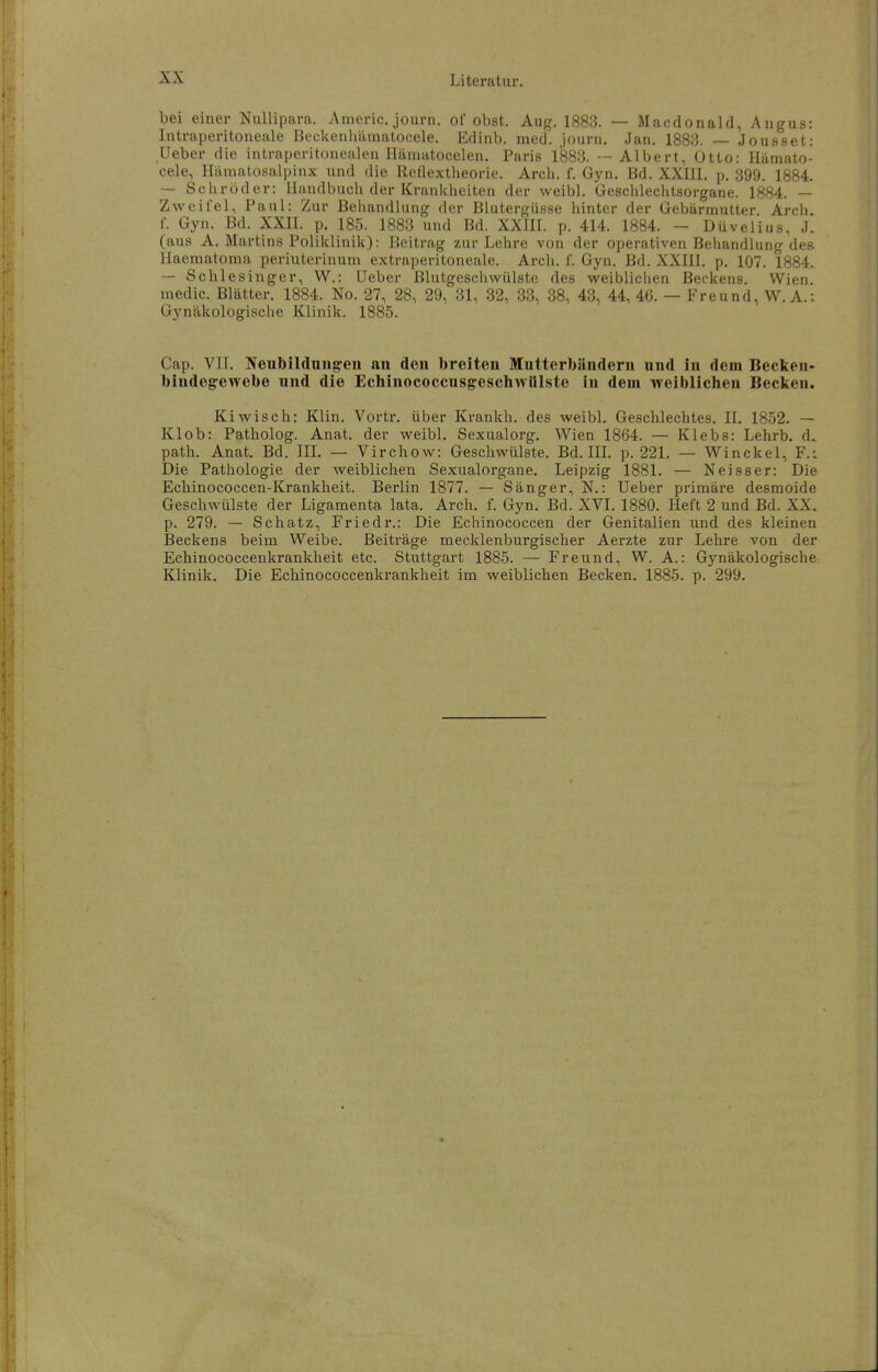 bei einer Nullipara. Americ. journ. of obst. Aug. 1883. — Macdonald, Angus: Intraperitoneale Beckenliämatocele. Edinb. med. journ. Jan. 1883. — Jousset: Ueber die intraperitonealen Hämatocelen. Paris 1883. — Albert, Otto: Hiimato- cele, Hiimatosalpinx und die Redextheorie. Arch. f. Gyn, Bd. XXIII, p. 399. 1884. — Schröder: Handbuch der Krankheiten der weibl. Geschlechtsorgane. 1884. — Zweil'el, Paul: Zur Behandlung der Blutergusse hinter der Gebärmutter. Arch. f. Gyn. Bd. XXII. p. 185. 1883 und Bd. XXIII. p. 414. 1884. — Diivelius, J. (aus A. Martins Poliklinik): Beitrag zur Lehre von der operativen Behandlung des Haematoma periuterinum extraperitoneale. Arch. f. Gyn. Bd. XXIII. p. 107. 1884. — Schlesinger, W.: Ueber Blutgeschwülste des weiblichen Beckens. Wien, medic. Blätter. 1884. No. 27, 28, 29, 31, 32, 33, 38, 43, 44, 46. — Freund, W. A.i Gynäkologische Klinik. 1885. Cap. VII. Noubildniig-en an den breiten Mutterbändern und in dem Becken- bindegrewebe und die Echinococcusgeschwlllsto in dem weiblichen Becken. Kiwisch: Klin. Vortr. über Krankh. des weibl. Geschlechtes. II. 1852. — Klob: Patholog. Anat. der weibl. Sexualorg. Wien 1864. — Klebs: Lehrb. d. path. Anat. Bd. IIL — Virchow: Geschwülste. Bd. IIL p. 221. — Winckel, F.i Die Pathologie der weiblichen Sexualorgane. Leipzig 1881. — Neisser: Die Echinococcen-Krankheit. Berlin 1877. — Sänger, N.: Ueber primäre desmoide Geschwülste der Ligamenta lata. Arch. f. Gyn. Bd. XVI. 1880. Heft 2 und Bd. XX. p. 279. — Schatz, Friedr.: Die Echinococcen der Genitalien und des kleinen Beckens beim Weibe. Beiträge mecklenburgischer Aerzte zur Lehre von der Echinococcenkrankheit etc. Stuttgart 1885. — Freund, W. A.: Gynäkologische: Klinik. Die Echinococcenkrankheit im weiblichen Becken. 1885. p. 299.